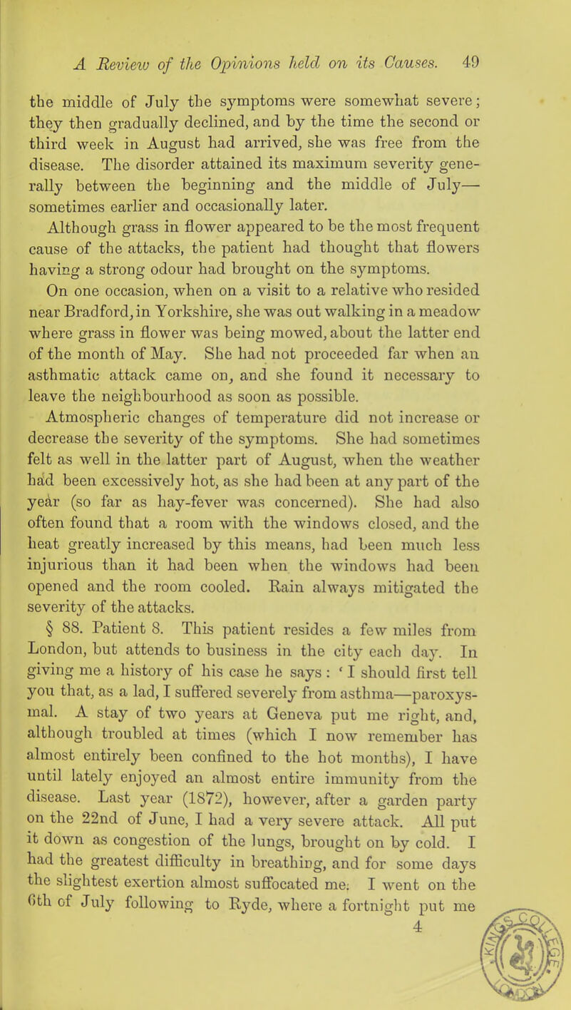 the middle of July the symptoms were somewhat severe; they then gradually declined, and by the time the second or third week in August had arrived, she was free from the disease. The disorder attained its maximum severity gene- rally between the beginning and the middle of July— sometimes earlier and occasionally later. Although grass in flower appeared to be the most frequent cause of the attacks, the patient had. thought that flowers having a strong odour had brought on the symptoms. On one occasion, when on a visit to a relative who resided near Bradford, in Yorkshire, she was out walking in a meadow where grass in flower was being mowed, about the latter end of the month of May. She had not proceeded far when an asthmatic attack came on, and she found it necessary to leave the neighbourhood as soon as possible. ' Atmospheric changes of temperature did not increase or decrease the severity of the symptoms. She had sometimes felt as well in the latter part of August, when the weather had been excessively hot, as she had been at any part of the year (so far as hay-fever was concerned). She had also often found that a room with the windows closed, and the heat greatly increased by this means, had been much less injurious than it had been when the windows had been opened and the room cooled. Kain always mitigated the severity of the attacks. § 88. Patient 8. This patient resides a few miles from London, but attends to business in the city each day. In giving me a history of his case he says : ‘ I should first tell you that, as a lad, I suffered severely from asthma—paroxys- mal. A stay of two years at Geneva put me right, and, although troubled at times (which I now remember has almost entirely been confined to the hot months), I have until lately enjoyed an almost entire immunity from the disease. Last year (1872), however, after a garden party on the 22nd of June, I had a very severe attack. All put it down as congestion of the lungs, brought on by cold. I had the greatest difliculty in breathing, and for some days the slightest exertion almost suflbcated me; I went on the 0th of July following to Hyde, where a fortnight put 4 me
