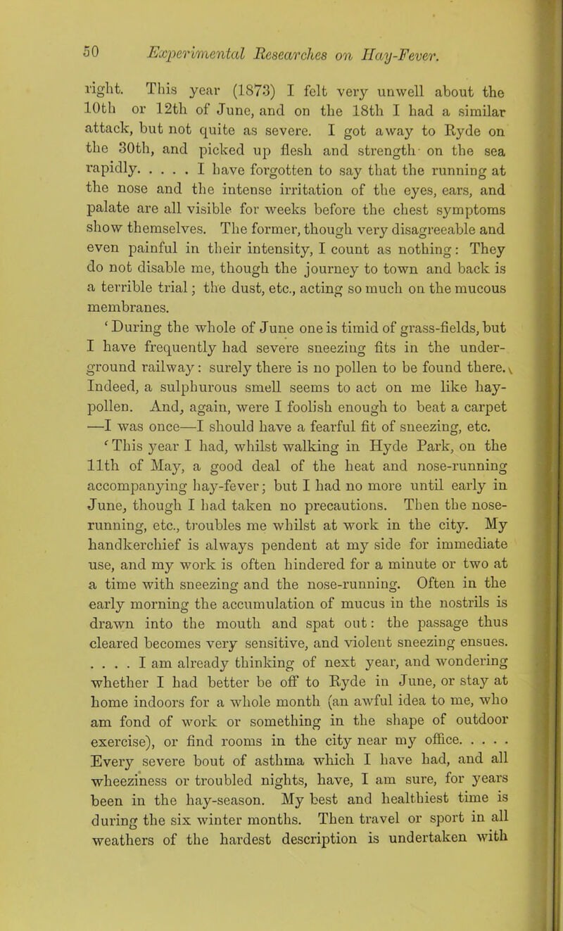 right. This year (1873) I felt very unwell about the 10th or 12th of June, and on the 18th I had a similar attack, but not quite as severe. I got away to Ryde on the 30th, and picked up flesh and strength- on the sea I'apidly I have foi’gotten to say that the running at the nose and the intense irritation of the eyes, ears, and palate are all visible for weeks before the chest symptoms show themselves. The former, though very disagreeable and even painful in their intensity, I count as nothing: They do not disable me, though the journey to town and back is a terrible trial; the dust, etc., acting so much on the mucous membranes. ‘During the whole of June one is timid of grass-flelds, but I have frequently had severe sneezing fits in the under- ground railway: surely there is no pollen to be found there, v. Indeed, a sulphurous smell seems to act on me like hay- pollen. And, again, were I foolish enough to beat a carpet —I was once—I should have a fearful fit of sneezing, etc. ‘ This year I had, whilst walking in Hyde Park, on the 11th of May, a good deal of the heat and nose-running accompanying hay-fever; but I had no more until early in June, though I had taken no precautions. Then the nose- running, etc., troubles me whilst at work in the city. My handkerchief is always pendent at my side for immediate use, and my work is often hindered for a minute or two at a time with sneezing and the nose-running. Often in the early morning the accumulation of mucus in the nostrils is drawn into the mouth and spat out: the passage thus cleared becomes very sensitive, and violent sneezing ensues. .... I am already thinking of next year, and wondering whether I had better be off to Ryde in June, or stay at home indoors for a whole month (an awful idea to me, who am fond of work or something in the shape of outdoor exercise), or find rooms in the city near my office Every severe bout of asthma which I have had, and all wheeziness or troubled nights, have, I am sure, for years been in the hay-season. My best and healthiest time is during the six winter months. Then travel or sport in all weathers of the hardest description is undertaken with