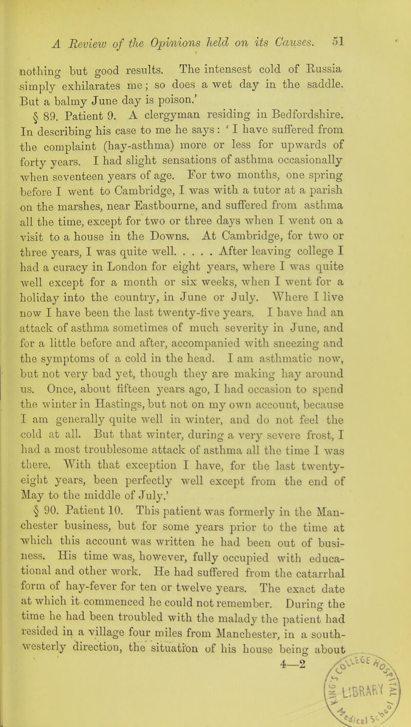 % nothincr but srood results. The intensest cold of Eussia simply exhilarates me; so does a wet day in the saddle. But a balmy June day is poison.’ § 89. Patient 9. A clergyman residing in Bedfordshire. In describing his case to me he says: ‘ I have suffered from the complaint (hay-asthma) more or less for upwards of forty years. I had slight sensations of asthma occasionally when seventeen years of age. For two months, one spring before I went to Cambridge, I was with a tutor at a parish on the marshes, near Eastbourne, and suffered from asthma all the time, except for two or three days when I went on a visit to a house in the Downs. At Cambridge, for two or three years, I was quite well After leaving college I had a cui’acy in London for eight years, where I was quite well except for a month or six weeks, when I went for a holiday into the country, in June or July. Where I live now I have been the last twenty-five years. I have had an attack of asthma sometimes of much severity in June, and for a little before and after, accompanied with sneezing and the symptoms of a cold in the head. I am asthmatic now, but not very bad yet, though they are making hay around us. Once, about fifteen years ago, I had occasion to spend the winter in Hastings, but not on my own account, because I am generally quite well in winter, and do not feel the cold at all. But that winter, during a very severe frost, I had a most troublesome attack of asthma all the time 1 was there. With that exception I have, for the last twenty- eight years, been perfectly well except from the end of May to the middle of July.’ § 90. Patient 10. This patient was formerly in the Man- chester business, but for some years prior to the time at which this account was written he had been out of busi- ness. His time was, however, fully occupied with educa- tional and other work. He had suffered from the catarrhal form of hay-fever for ten or twelve years. The exact date at which it commenced he could not remember. Durino’ the time he had been troubled with the malady the patient had resided in a village four miles from Manchester, in a south- westerly direction, the situation of his house beinor about