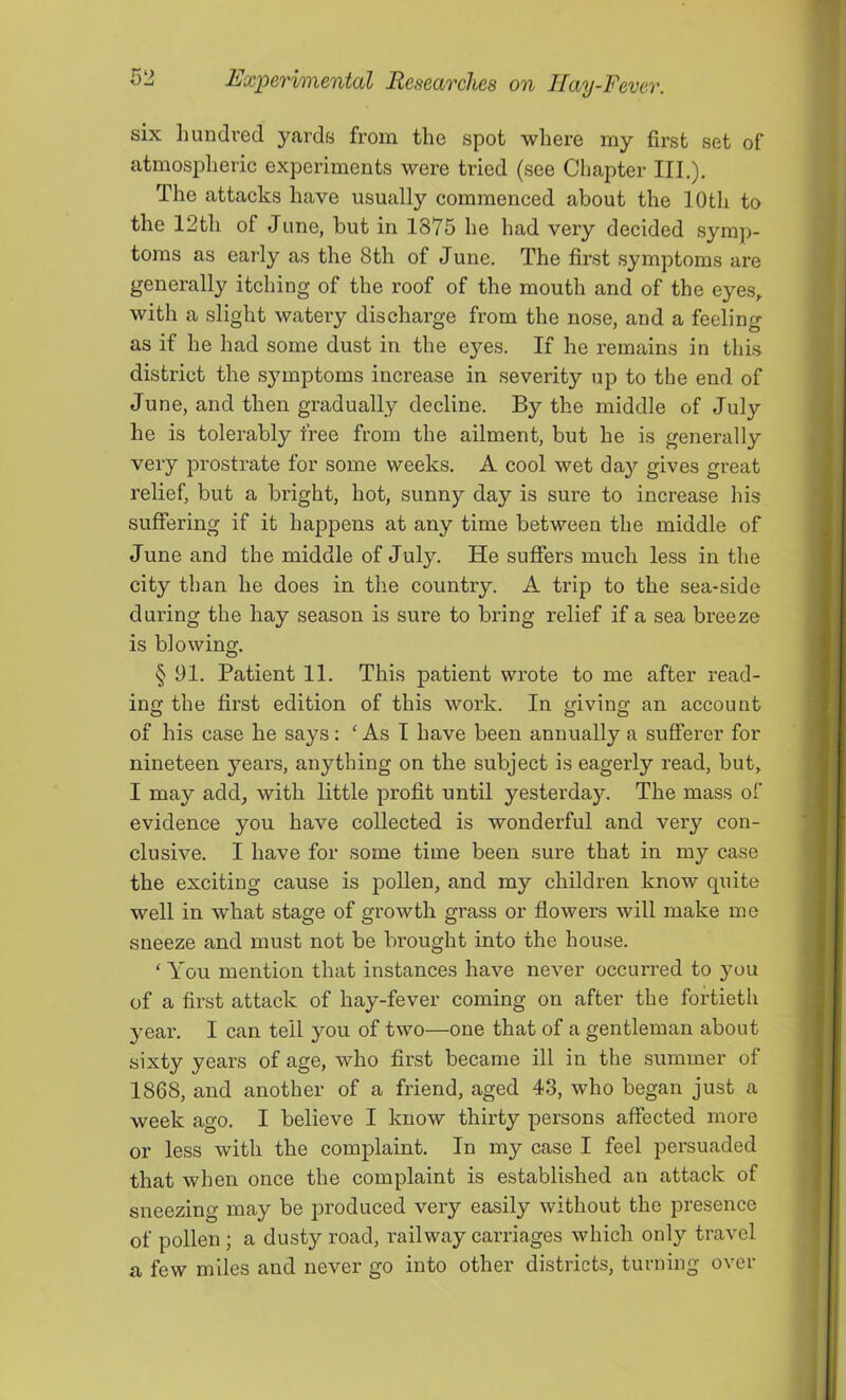 six liundred yards from the spot where my first set of atmospheric experiments were tried (see Chapter III.). The attacks have usually commenced about the 10th to the 12th of June, but in 1875 he had very decided symp- toms as early as the 8th of June. The first symptoms are generally itching of the roof of the mouth and of the eyes, with a slight watery discharge from the nose, and a feeling as if he had some dust in the eyes. If he remains in this district the sj^mptoms increase in severity up to the end of June, and then gradually decline. By the middle of July he is tolerably free from the ailment, but he is generally very prostrate for some weeks. A cool wet day gives great relief, but a bright, hot, sunny day is sure to increase his suffering if it happens at any time between the middle of June and the middle of July. He suffers much less in the city than he does in the country. A trip to the sea-side during the hay season is sure to bring relief if a sea breeze is blowing. § 91. Patient 11. This patient wrote to me after read- ing the first edition of this work. In giving an account of his case he says: ‘ As I have been annually a sufferer for nineteen years, anything on the subject is eagerly read, but, I may add, with little profit until yesterday. The mass of evidence you have collected is wonderful and very con- clusive. I have for some time been sure that in my case the exciting cause is pollen, and my children know quite well in what stage of growth grass or flowers will make me sneeze and must not be brought into the house. ‘You mention that instances have never occurred to }mu of a first attack of hay-fever coming on after the fortieth yeax\ I can tell you of two—one that of a gentleman about sixty years of age, who first became ill in the summer of 1868, and another of a friend, aged 43, who began just a week ago. I believe I know thirty persons affected more or less with the complaint. In my case I feel persuaded that when once the complaint is established an attack of sneezing may be produced very easily without the presence of pollen; a dusty road, railway carriages which only travel a few miles and never go into other districts, turning over