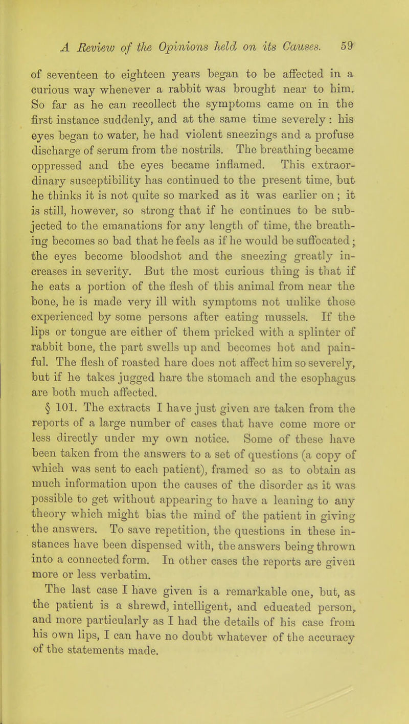 of seventeen to eighteen years began to be affected in a curious way whenever a rabbit was brought near to him. So far as he can recollect the symptoms came on in the first instance suddenly, and at the same time severely : his eyes began to water, he had violent sneezings and a profuse discharge of serum from the nostrils. The breathinor became oppressed and the eyes became inflamed. This extraor- dinary susceptibility has continued to the present time, but he thinks it is not quite so marked as it was earlier on ; it is still, however, so strong that if he continues to be sub- jected to the emanations for any length of time, the breath- ing becomes so bad that he feels as if he would be suffocated j the eyes become bloodshot and the sneezing greatly in- creases in severity. But the most curious thing is that if he eats a portion of the flesh of this animal from near the bone, he is made very ill with symptoms not unlike those experienced by some persons after eating mussels. If the lips or tongue are either of them pricked with a splinter of rabbit bone, the part swells up and becomes hot and pain- ful. The flesh of roasted hare does not affect him so severel}'^, but if he takes jugged hare the stomach and the esophagus are both much affected. § 101. The extracts I have just given are taken from the reports of a large number of cases that have come more or less directly under my own notice. Some of these have been taken from the answers to a set of questions (a copy of which was sent to each patient), framed so as to obtain as much information upon the causes of the disorder as it was possible to get without appearing to have a leaning to any theory which might bias tiie mind of the patient in giving the answers. To save repetition, the questions in these in- stances have been dispensed with, the answers being thrown into a connected form. In other cases the reports are given more or less verbatim. The last case I have given is a remarkable one, but, as the patient is a shrewd, intelligent, and educated person, and more particularly as I had the details of his case from his own lips, I can have no doubt whatever of the accuracy of the statements made.