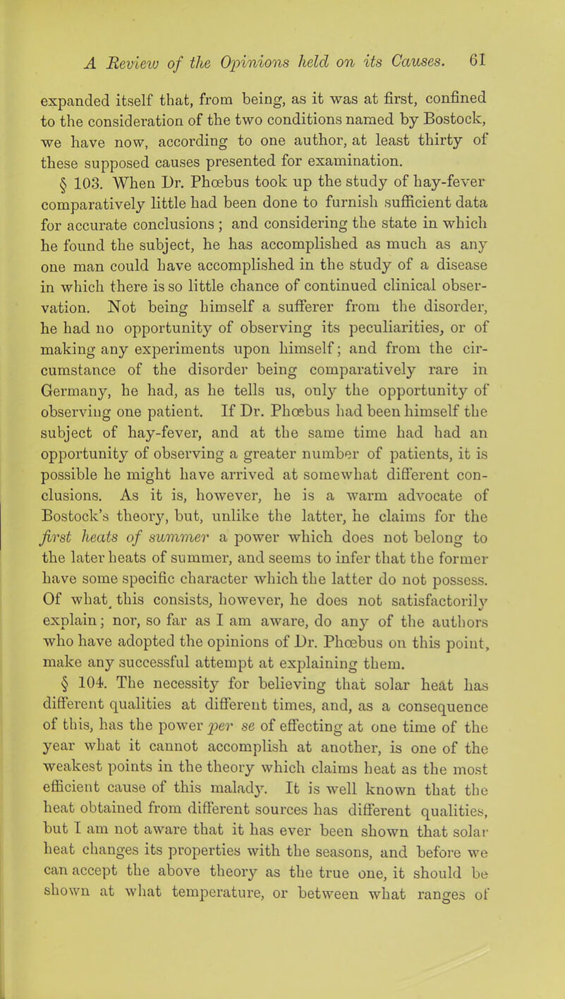 expanded itself that, from being, as it was at first, confined to the consideration of the two conditions named by Bostock, we have now, according to one author, at least thirty of these supposed causes presented for examination. § 103. When l)r. Phcebus took up the study of hay-fever comparatively little had been done to furnish sufiicient data for accurate conclusions ; and considering the state in which he found the subject, he has accomplished as much as any one man could have accomplished in the study of a disease in which there is so little chance of continued clinical obser- vation. Not being himself a sufferer from the disorder, he had no opportunity of observing its peculiarities, or of making any experiments upon himself; and from the cir- cumstance of the disorder being comparatively rare in Germany, he had, as he tells us, only the opportunity of observing one patient. If Dr. Phoebus had been himself the subject of hay-fever, and at the same time had had an opportunity of observing a greater number of patients, it is possible he might have arrived at somewhat different con- clusions. As it is, however, he is a warm advocate of Bostock’s theoiy, but, unlike the lattei*, he claims for the first heats of summer a power which does not belong to the later heats of summer, and seems to infer that the former have some specific character which the latter do not possess. Of what^ this consists, however, he does not satisfactorily explain; nor, so far as I am aware, do any of the authors who have adopted the opinions of Dr. Phoebus on this point, make any successful attempt at explaining them. § 104. The necessity for believing that solar heat has different qualities at different times, and, as a consequence of this, has the power per se of effecting at one time of the year what it cannot accomplish at another, is one of the weakest points in the theory which claims heat as the most efficient cause of this malady. It is well known that the heat obtained from different sources has different qualities, but I am not aware that it has ever been shown that solar heat changes its properties with the seasons, and before we can accept the above theory as the true one, it should be shown at what temperature, or between what ranges of