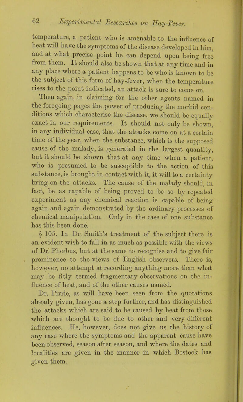 \ temperature, a patient who is arafenable to the influence of heat will have the symptoms of the disease developed in him, and at what precise point he can depend upon being free from them. It should also be shown that at any time and in any place where a patient happens to be who is known to be the subject of this form of hay-fever, when the temperature rises to the point indicated, an attack is sure to come on. Then again, in claiming for the other agents named in the foregoing pages the power of producing the morbid con- ditions which characterise the disease, we should be equally exact in our requirements. It should not only be shown, in any individual case, that the attacks come on at a certain time of the year, when the substance, which is the supposed cause of the malady, is generated in the largest quantity, but it should be shown that at any time when a patient, who is presumed to be susceptible to the action of this substance, is brought in contact with it, it will to a certainty bring on the attacks. The cause of the malady should, in fact, be as capable of being proved to be so by repeated experiment as any chemical reaction is capable of being again and again demonstrated by the ordinary processes of chemical manipulation. Only in the case of one substance has this been done. § lOo. In Dr. Smith’s treatment of the subject there is an evident wish to fall in as much as possible with the views of Dr. Phoebus, but at the same to recognise and to give fair prominence to the views of English observers. There is, however, no attempt at recording anything more than what ma}^ be fitly termed fragmentary observations on the in- fluence of heat, and of the other causes named. Dr. Pirrie, as will have been seen from the quotations ah’eady given, has gone a step further, and has distinguished the attacks which are said to be caused by heat from those which are thought to be due to other and very different influences. He, however, does not give us the history of an}'’ case where the symptoms and the apparent cause have been observed, season after season, and where the dates and localities are given in the manner in which Bostock has given them.