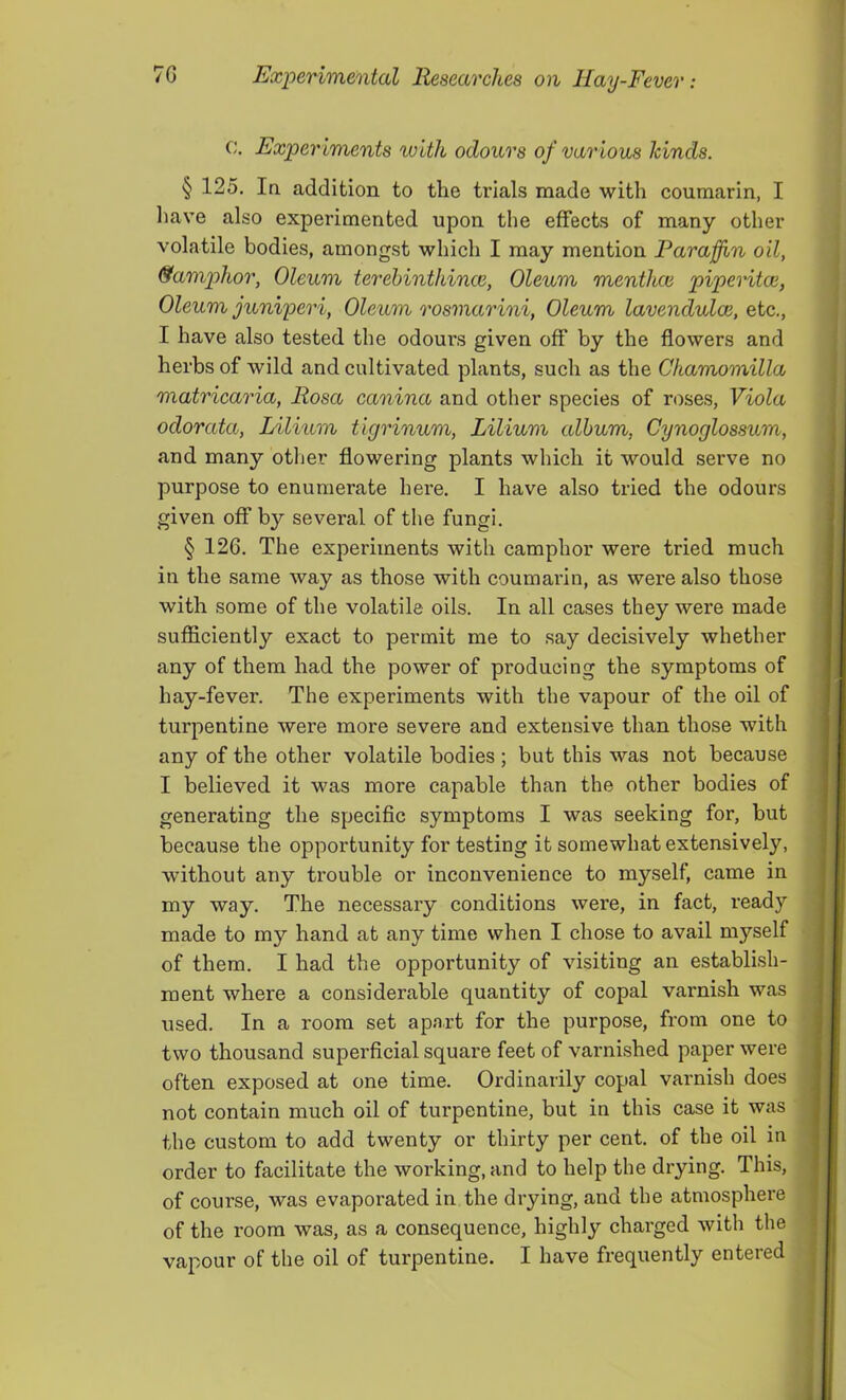 c. Exper iments ivlth odours of var ious kinds. § 125. In addition to the trials made with coumarin, I have also experimented upon the effects of many other volatile bodies, amongst which I may mention Paraffin oil, &amphor, Oleum terehinthince, Oleum menihce piperitce, Oleum juniperi, Oleum rosmarini, Oleum lavendulae, etc., I have also tested the odours given off by the flowers and herbs of wild and cultivated plants, such as the Ckamomilla matricaria, Rosa canina and other species of roses, Viola odorata, Lilium tigrinum, Lilium album, Cynoglossum, and many other flowering plants which it would serve no purpose to enumerate here. I have also tried the odours given off by several of the fungi. § 126. The experiments with camphor were tried much in the same way as those with coumarin, as were also those with some of the volatile oils. In all cases they were made sufficiently exact to permit me to say decisively whether any of them had the power of producing the symptoms of hay-fever. The experiments with the vapour of the oil of turpentine were more severe and extensive than those with any of the other volatile bodies ; but this was not because I believed it was more capable than the other bodies of generating the speciflc symptoms I was seeking for, but because the opportunity for testing it somewhat extensively, without any trouble or inconvenience to myself, came in my way. The necessary conditions were, in fact, ready made to my hand at any time when I chose to avail myself of them. I had the opportunity of visiting an establish- ment where a considerable quantity of copal varnish was used. In a room set apa.rt for the purpose, from one to two thousand superflcial square feet of varnished paper were often exposed at one time. Ordinarily copal varnish does not contain much oil of turpentine, but in this case it was the custom to add twenty or thirty per cent, of the oil in order to facilitate the working, and to help the drying. This, of course, was evaporated in the drying, and the atmosphere of the room was, as a consequence, highly charged with the vapour of the oil of turpentine. I have frequently entered