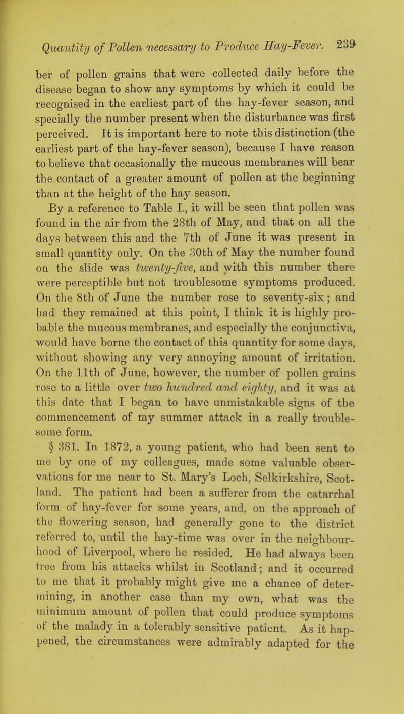 ber of pollen grains that were collected daily before the disease began to show any symptoms by which it could be recognised in the earliest part of the hay-fever season, and specially the number present when the disturbance was first perceived. It is important here to note this distinction (the earliest part of the hay-fever season), because I have reason to believe that occasionally the mucous membranes will bear the contact of a greater amount of pollen at the beginning than at the height of the hay season. By a reference to Table I, it will be seen that pollen was found in the air from the 28th of May, and that on all the days between this and the 7th of June it was present in small quantity only. On the 30th of May the number found on the slide was twenty-five, and with this number there were perceptible but not troublesome symptoms produced. On the 8th of June the number rose to seventy-six; and had they remained at this point, I think it is highly pro- bable the mucous membranes, and especially the conjunctiva, would have borne the contact of this quantity for some days, without showing any very annoying amount of irritation. On the 11th of June, however, the number of pollen grains rose to a little over two hundred and eighty, and it was at this date that I began to have unmistakable signs of the commencement of ray summer attack in a really trouble- some form. § 381. In 1872, a young patient, who had been sent to me by one of my colleagues, made some valuable obser- vations for me near to St. Mary’s Loch, Selkirkshire, Scot- land. The patient had been a sufferer from the catarrhal form of hay-fever for some years, and, on the approach of the flowering season, had generally gone to the district referred to, until the hay-time was over in the neighbour- hood of Liverpool, where he resided. He had always been tree from his attacks whilst in Scotland; and it occurred to me that it probably might give me a chance of deter- mining, in another case than my own, what was the minimum amount of pollen that could produce symptoms of the malady in a tolerably sensitive patient. As it hap- pened, the circumstances were admirably adapted for the