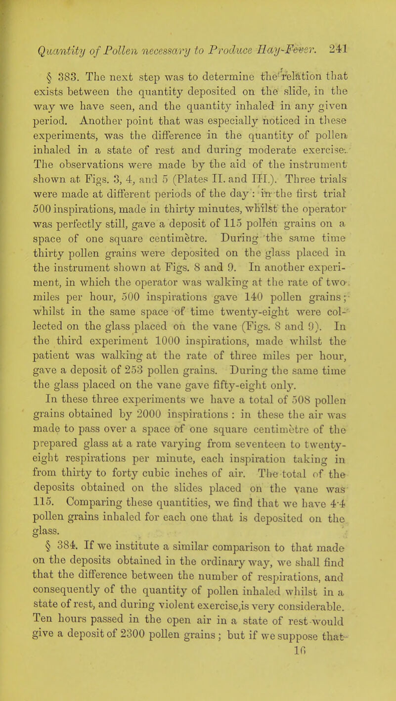 § 383. The next step was to determine the'rieMtion tl)at exists between the quantity deposited on the slide, in the way Ave have seen, and the quantity inhaled in any given period. Another point that was especially noticed in these experiments, was the difference in the quantity of pollen inhaled in a state of rest and during moderate exercise-.. The observations were made by the aid of the instrument shown at Figs. 3, 4, and 5 (Plates II. and III.). Three trials were made at different periods of the day : in the tirst trial 500 inspirations, made in thirty minutes, whilst' the operator was perfectly still, gave a deposit of 115 pollen grains on a space of one square centimetre. During 'the same time thirty pollen grains wei'e deposited on the glass placed in the instrument shown at Figs. 8 and 9. In another experi- ment, in which the operator was walking at the rate of twa. miles per hour, 500 inspirations gave 140 pollen grains ;■ whilst in the same space of time twenty-eight were col- lected on the glass placed oh the vane (Figs. 8 and 9). In the third experiment 1000 inspirations, made whilst the patient was walking at the rate of three miles per hour, gave a deposit of 253 pollen grains. During the same time the glass placed on the vane gave fifty-eiglit only. In these three experiments we have a total of 508 pollen grains obtained by 2000 inspirations : in these the air Avas made to pass over a space of one square centimetre of tlie prepared glass at a rate varying from seventeen to twenty- eight respirations per minute, each inspiration taking in from thirty to forty cubic inches of air. The total of the deposits obtained on the slides placed on the vane Avas 115. Comparing these quantities, Ave find that Ave haA’e 4'4 pollen grains inhaled for each one that is deposited on the glass. § 384. If we institute a similar comparison to that made on the deposits obtained in the ordinary way, we shall find that the difference between the number of respirations, and consequently of the quantity of pollen inhaled Avhilst in a state of rest, and during violent exercise,is Amry considerable. Ten hours passed in the open air in a state of rest-would give a deposit of 2300 pollen grains ; but if we siq^pose that - ir.