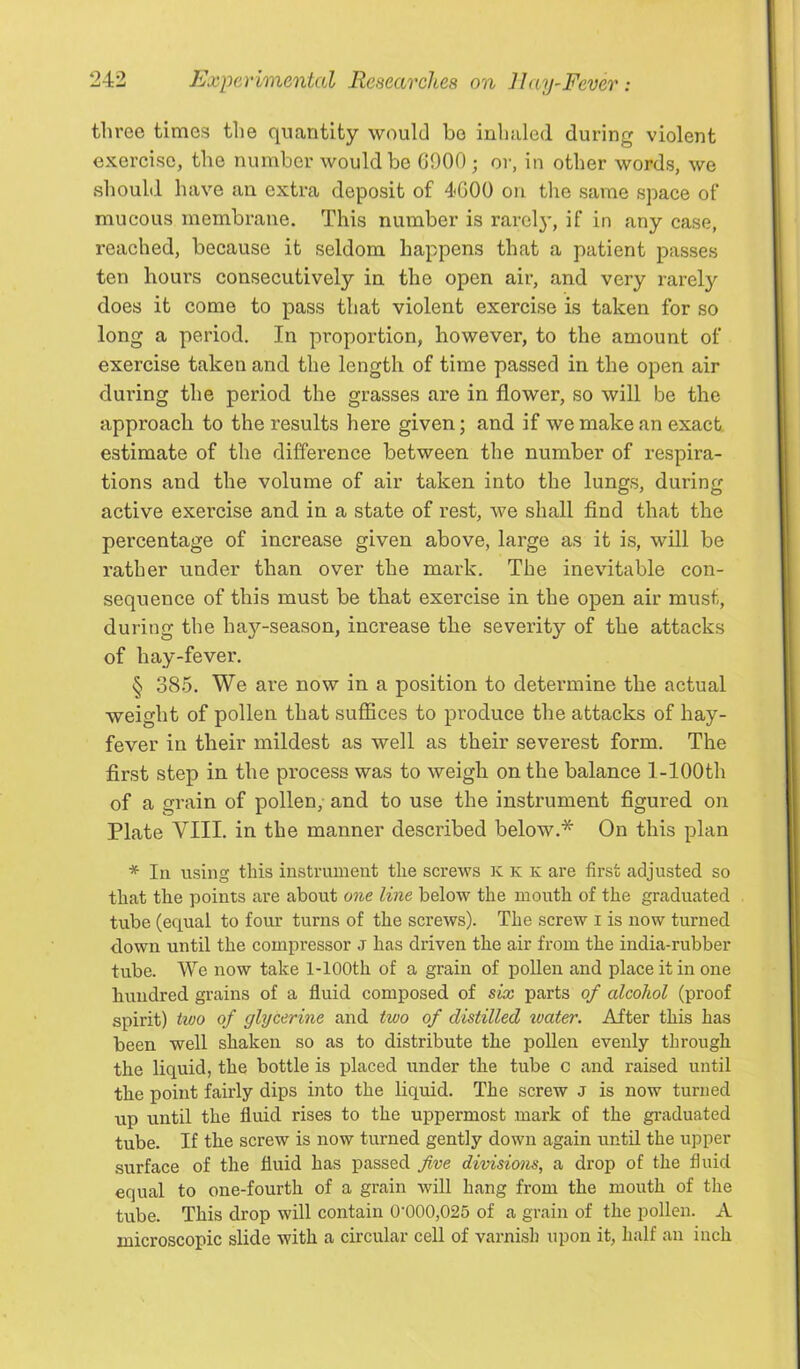 three times the quantity would be inhaled during violent exercise, the number would be G900; or, in other words, we should have an extra deposit of 4<C00 on the same space of mucous membrane. This number is rarel}’, if in any case, reached, because it seldom happens that a patient passes ten hours consecutively in the open air, and very x’arel}'’ does it come to pass that violent exercise is taken for so long a period. In proportion, however, to the amount of exercise taken and the length of time passed in the open air during the period the grasses are in flower, so will be the approach to the results here given; and if we make an exact estimate of the difference between the number of respira- tions and the volume of air taken into the lungs, during active exercise and in a state of rest, we shall find that the percentage of increase given above, large as it is, will be rather under than over the mark. The inevitable con- sequence of this must be that exercise in the open air must, during the hay-season, increase the severity of the attacks of hay-fever, § 385. We are now in a position to determine the actual weight of pollen that suffices to produce the attacks of hay- fever in their mildest as well as their severest form. The first step in the process was to weigh on the balance 1-lOOth of a grain of pollen, and to use the instrument figured on Plate VIII. in the manner described below.* On this plan * In using this instrument the screws K k k are first adjusted so that the points are about o?ie line below the mouth of the graduated tube (equal to four turns of the screws). The screw i is now tnrned down until the compressor J has driven the air from the india-rubber tube. We now take 1-lOOth of a grain of pollen and place it in one hundred grains of a fluid composed of six parts of alcohol (proof spirit) iwo of glycerine and two of distilled water. After this has been well shaken so as to distribute the poUen evenly through the liquid, the bottle is placed under the tube c and raised until the point fairly dips into the liquid. The screw J is now turned up until the fluid rises to the uppermost mark of the graduated tube. If the screw is now turned gently down again until the upper surface of the fluid has passed five divisions, a drop of the fluid equal to one-fourth of a grain will hang from the mouth of the tube. This drop will contain 0’000,025 of a grain of the pollen. A microscopic slide with a circular cell of varnish upon it, half an inch