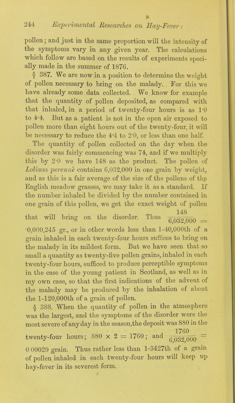 pollen; and just in the same proportion will the intensity of the symptoms vary in any given year. The calculations which follow are based on the results of experiments speci- ally made in the summer of 187G. § 387. We are now in a position to determine the weight of pollen necessary to bring on the malady. . For this we have already some data collected. We know for example that the quantity of pollen deposited, as compared with that inhaled, in a period of twenty-four hours is as 1‘0 to 4’4. But as a patient is not in the open air exposed to pollen more than eight hours out of the twenty-four, it will be necessarj’- to reduce the 4’4 to 2’0, or less than one half. The quantity of pollen collected on the day when the disorder was fairly commencing was 74, and if we multiply this by 2’0 we have 148 as the product. The pollen of Lolium ]perenne contains 6,032,000 in one grain by weight, and as this is a fair average of the size of the pollens of thp English meadow grasses, we may take it as a standard. If the number inhaled be divided by the number contained in one grain of this pollen, we get the exact weight of pollen that will bring on the disorder. Thus 148 6,032,000 = •0,000,245 gr., or in other words less than l-40,000th of a grain inhaled in each twenty-four hours suffices to bring on the malady in its mildest form. But we have seen that so small a quantity as twenty-five pollen grains, inhaled in each twenty-four hours, sufficed to produce perceptible symptoms in the case of the young patient in Scotland, as well as in my own case, so that the first indications of the advent of the malady may be produced by the inhalation of about the 1-120,000th of a grain of pollen. § 388. When the quantity of pollen in the atmosphere was the largest, and the symptoms of the disorder were the most severe of any day in the season,the deposit was 880 in the 1760 twenty-four hours; 880 x 2 = 1760; and ~ 0 00029 srain. Thus rather less than l-3427th of a grain O of pollen inhaled in each twenty-four hours will keep up hay-fever in its severest form.