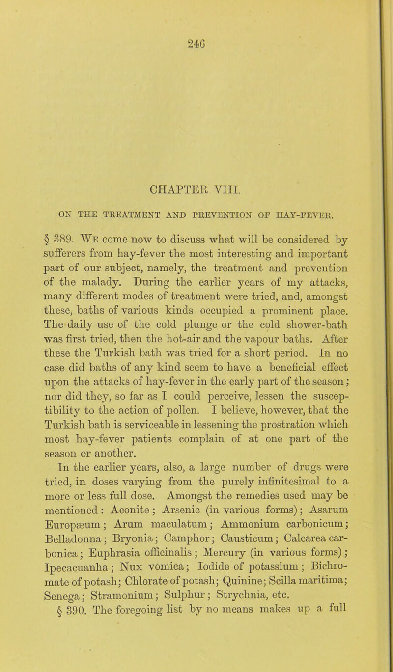24G CHAPTER VIII. ox THE TREATMENT AND PREVENTION OF HAY-FEVER. § 389. We come now to discuss what will be considered by sufferers from hay-fever the most interesting and important part of our subject, namely, the treatment and prevention of the malady. During the earlier years of my attacks, many different modes of treatment were tried, and, amongst these, baths of various kinds occupied a prominent place. The daily use of the cold plunge or the cold shower-bath was first tried, then the hot-air and the vapour baths. After these the Turkish bath was tried for a short period. In no case did baths of any kind seem to have a beneficial effect upon the attacks of hay-fever in the early part of the season; nor did they, so far as I could perceive, lessen the suscep- tibility to the action of pollen. I believe, however, that the Turkish bath is serviceable in lessening the prostration which most hay-fever patients complain of at one part of the season or another. In the earlier years, also, a large number of drugs were tried, in doses varying from the purely infinitesimal to a more or less full dose. Amongst the remedies used may be mentioned : Aconite; Arsenic (in various forms); Asarum Europseum ; Arum maculatum; Ammonium carbonicum; Belladonna; Bryonia; Camphor; Causticum; Calcareacar- bonica; Euphrasia officinalis; Mercury (in various forms); Ipecacuanha; Nux vomica; Iodide of potassium; Bichro- mate of potash; Chlorate of potash; Quinine; Scillamaritima; Senega; Stramonium; Sulphur; Strychnia, etc. § 390. The foregoing list bj'- no means makes up a full