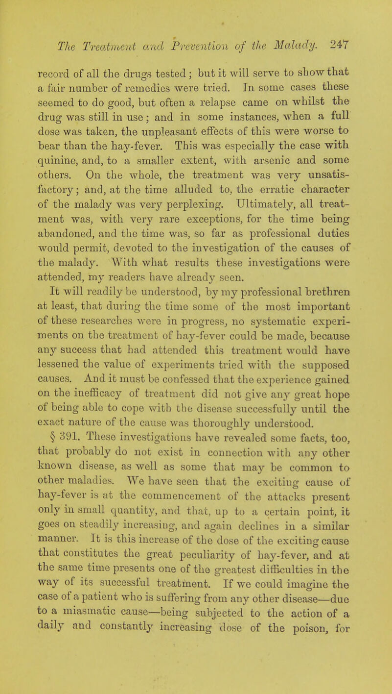 recovd of all the druojs tested : but it Avill serve to show that a fair number of remedies were tided. In some cases these seemed to do good, but often a relapse came on whilst the drug was still in use; and in some instances, when a full dose was taken, the unpleasant effects of this were worse to bear than the hay-fever. This was especially the case with quinine, and, to a smaller extent, with arsenic and some others. On the whole, the treatment was veiy unsatis- factory; and, at the time alluded to, the erratic character of the malady was very perplexing. Ultimately, all treat- ment was, with very rare exceptions, for the time being abandoned, and the time was, so far as professional duties would permit, devoted to the investigation of the causes of the malady. With what results these investigations were attended, my readers have already seen. It will readily be understood, by my professional brethren at least, that during the time some of the most important of these researclies were in progress_, no systematic experi- ments on the treatment of hay-fever could be made, because any success that had attended this treatment would have lessened the value of experiments tried with the supposed causes. And it must be confessed that the experience gained on the inefficacy of treatment did not give any great hope of being able to cope with the disease successfully until the exact nature of the cause was thoroughly understood. § 391. These investigations have revealed some facts, too, that probably do not exist in connection with any other known disease, as well as some that may be common to other maladies. We have seen that the exciting cause of hay-fever is at the commencement of the attacks pi’esent only in small quantity, and that, up to a certain point, it goes on steadil}'^ increasing, and again declines in a similar manner. It is this increase of the dose of the exciting cause that constitutes the great peculiarity of hay-fever, and at the same time presents one of the greatest diffieulties in the way of its successful treatment. If we could imagine the case of a patient who is suffering from any other disease—due to a miasmatic cause—being subjected to the action of a dail}’ and constantly increasing dose of the poison, for