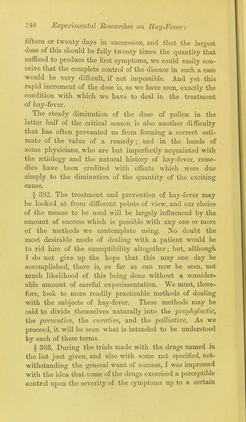 fifteen or twenty days in succession, and that the largest dose of this should be fully twenty times the quantity that sufficed to produce the first symptoms, we could easily con- ceive that the complete control of the disease in such a case would be very difficult, if not impossible. And yet this rapid increment of the dose is, as we have seen, exactly the condition with which we have to deal in the treatment of hay-fever. The steady diminution of the dose of pollen in the latter half of the critical season is also another difficulty that has often prevented us from forming a correct esti- mate of the value of a remedy; and in the hands of some physicians, who are but imperfectly acquainted with the Eetiology and the natural history of hay-fever, reme- dies have ,been credited with effects which were due simply to the diminution of the quantity of the exciting cause. § 392. The treatment and j^revention of hay-fever may be looked at from different points of view, and our choice of the means to be used will be largely influenced by the amount of success which is possible with any one or more of the methods we contemplate using. No doubt the most desirable mode of dealing with a patient would be to rid him of the susceptibility altogether; but, although I do not give up the hope that this may one day be accomplished, there is, so far as can now be seen, not much likelihood of this being done without a consider- able amount of careful experimentation. We must, there- fore, look to more readily practicable methods of dealing with the subjects of hay-fever. These methods may be said to divide themselves naturally into the ‘prophylactic, the preventive, the curative, and the palliative. As we proceed, it will be seen what is intended to be understood by each of these terms. § 393. During the trials made with the drugs named in the list just given, and also with some not specified, not- withstanding the general want of success, I was impressed with the idea that some of the drugs exercised a perceptible control upon the severity of the symptoms up to a certain