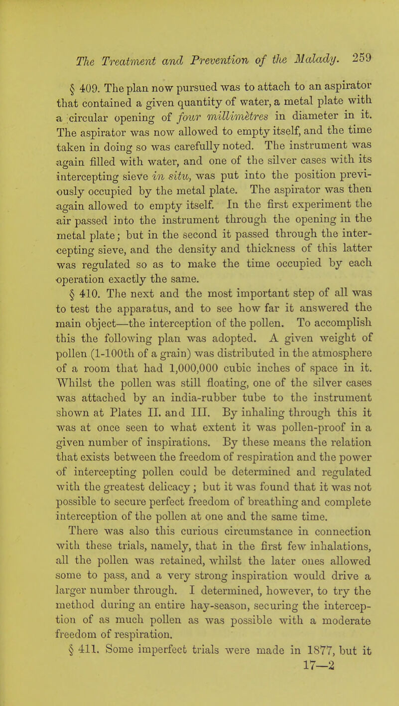 § 409. The plan, now pursued was to attach to an aspirator that contained a given quantity of water, a metal plate with a ^circular opening of four millimetres in diameter in it. The aspirator was now allowed to empty itself, and the time taken in doing so was carefully noted. The instrument was afrain filled with water, and one of the silver cases with its intercepting sieve in situ, was put into the position previ- ously occupied by the metal plate. The aspirator was then again allowed to empty itself In the first experiment the air passed into the instrument through the opening in the metal plate; but in the second it passed through the inter- cepting sieve, and the density and thickness of this latter was regulated so as to make the time occupied by eacb operation exactly the same. § 410. Tlie next and the most important step of all was to test the apparatus, and to see how far it answered the main object—the interception of the pollen. To accomplish this the following plan was adopted. A given weight of pollen (1-lOOth of a grain) vv^as distributed in the atmosphere of a room that had 1,000,000 cubic inches of space in it. Whilst the pollen was still floating, one of the silver cases was attached by an india-rubber tube to the instrument shown at Plates II. and III. By inhaling through this it was at once seen to what extent it was pollen-proof in a given number of inspirations. By these means the relation that exists between the freedom of respiration and the power of intercepting pollen could be determined and regulated with the greatest delicacy ; but it was found that it was not possible to secure perfect freedom of breathing and complete interception of the pollen at one and the same time. There was also this curious circumstance in connection with these trials, namely, that in the first few inhalations, all the pollen was retained, whilst the later ones allowed some to pass, and a very strong inspiration would drive a larger number through. I determined, however, to try the method during an entire hay-season, securing the intercep- tion of as much pollen as was possible with a moderate freedom of respiration. § 411. Some imperfect trials were made in 1877, but it 17—2