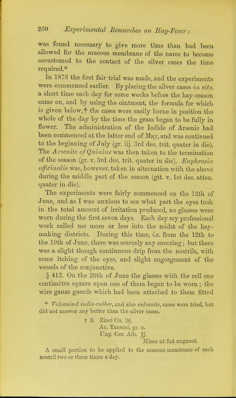 was found necessary to give more time than had been allowed for the mucous membrane of the nares to become accustomed to the contact of the silver cases the time required.* In 1878 the first fair trial was made, and the experiments were commenced earlier. By placing the silver cases in situ a short time each day for some weeks before the hay-season came on, and by using the ointment, the formula for which is given below,f the cases were easily borne in position the whole of the day by the time the grass began to be fully in flower. The administration of the Iodide of Arsenic had been commenced at the latter end of May, and was continued to the beginning of July (gr. iij. 3rd dec. trit. quater in die). The Arsenite of Quinine was then taken to the termination of the season (gr. v. 3rd dec. trit. quater in die). Euphrasia officinalis was, however, taken in alternation with the above during the middle part of the season (gtt. v. 1st dec. atten. quater in die). The experiments were fairly commenced on the 12th of June, and as I was anxious to see what part the eyes took in the total amount of irritation produced, no glasses were worn during the first seven days. Each day my professional work called me more or less into the midst of the haj*- making districts. During this time, i.e. from the 12th to the 19th of June, there was scarcely any sneezing; but there was a slight though continuous drip from the nostrils, with some itching of the eyes, and slight engorgement of the vessels of the conjunctiva. § 412. On the 20th of June the glasses with the cell one centimetre square upon one of them began to be worn; the wire gauze guards which bad been attached to them fitted ® Vulcanised india-rubier, and also vulcanite, cases were tried, but did not answer any better than the silver cases. t R Zinci Ox. 3j. Ac. Tannici, gr. x. Ung. Cer. Alb. Jj. Misce ut fiat unguent. A small portion to be applied to the mucous membrane of each nostril two or three times a day.