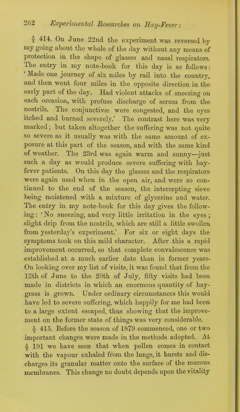 § 414. On June 22nd the experiment was reversed by about the whole of the day without any means of protection in the shape of glasses and nasal respirators. The entry in my note-book for this day is as follows: ‘ Made one journey of six miles by rail into the country, and then went four miles in the opposite direction in the earl}’- part of the day. Had violent attacks of sneezing on each occasion, with profuse discharge of serum from the nostrils. The conjunctivse were congested, and the eyes itched and burned severely.’ The contrast here was very marked; but taken altogether the suffering was not quite so severe as it usually was with the same amount of ex- posure at this part of the season, and with the same kind of weather. The 23rd was again warm and sunny—just such a day as would produce severe suffering with hay- fever patients. On this day the glasses and the respirators were again used when in the open air, and were so con- tinued to the end of the season, the intercepting sieve being moistened with a mixture of glycerine and water. The entry in my note-book for this day gives the follow- ing: ‘No sneezing, and very little ii’ritation in the eyes; slight drip from the nostrils, which are still a little swollen from yesterday’s experiment.’ For six or eight days the symptoms took on this mild character. After this a rapid improvement occurred, so that complete convalescence was established at a much earlier date than in former years* On looking over my list of visits, it was found that from the 12th of June to the 20th of July, fifty visits had been made in districts in which an enormous quantity of hay- grass is grown. Under ordinary circumstances this would have led to severe suffering, which happily for me had been to a large extent escaped, thus showing that the improve- ment on the former state of things was very considerable. § 415. Before the season of 1879 commenced, one or two important changes were made in the methods adopted. At § 191 we have seen that when pollen comes in contact with the vapour exhaled from the lungs, it bursts and dis- charsres its granular matter onto the surface of the mucous membranes. This change no doubt depends upon the vitality