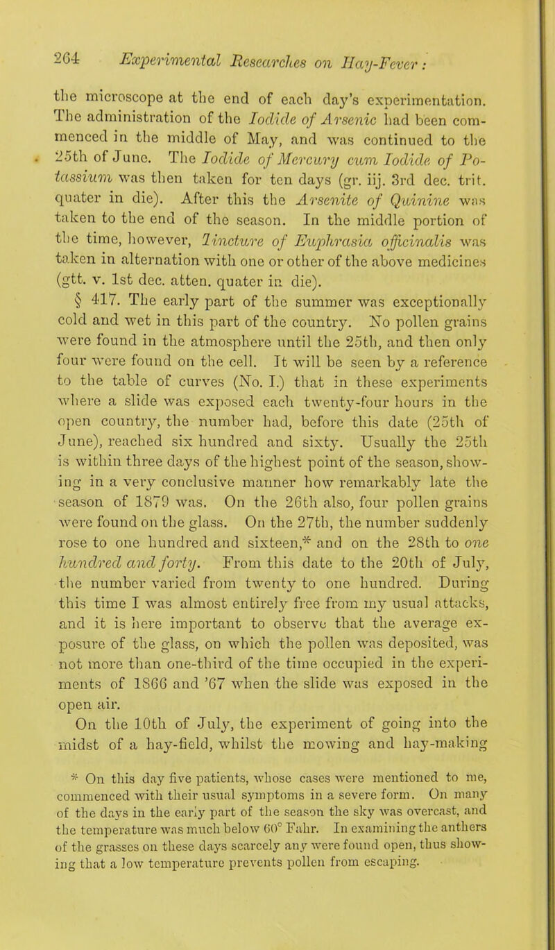 the microscope at the end of each da^^’s experimentation. Ihe administration of the Iodide of Arsenic had been com- menced in the middle of May, and was continued to the 25th of Juno. The Iodide of Mercury cum Iodide of Po- tassium was then taken for ten days (gr. iij. 3rd dec. trit. quater in die). After this the Arsenite of Quinine was taken to the end of the season. In the middle portion of the time, however, lincture of Euphrasia officinalis was taken in alternation with one or other of the above medicines (gtt. V. 1st dec. atten. quater in die). § 417. The early part of the summer was exceptionally cold and wet in this part of the country. No pollen grains were found in the atmosphere until the 25th, and then only four were found on the cell. It will be seen by a reference to the table of curves (No. I.) that in these experiments where a slide was exposed each twentyT^-four hours in the open country, the number had, before this date (25th of June), reached six hundred and sixt3^ Usually the 25th is within three days of the highest point of the season, show- ing in a very conclusive manner how remarkably late the season of 1879 was. On the 26th also, four pollen grains were found on the glass. On the 27th, the number suddenly rose to one hundred and sixteen,* and on the 28th to one hundred and forty. From this date to the 20th of July, the number varied from twenty to one hundred. During this time I was almost entirely free from my usual attacks, and it is here importairt to observe that the average ex- posure of the glass, on which the pollen was deposited, was not more than one-third of the time occupied in the experi- ments of 1866 and ’67 when the slide was exposed in the open air. On the 10th of July, the experiment of going into the midst of a hay-field, whilst the mowing and hay'-making On this clay five patients, whose cases were mentioned to me, commenced with their usual symptoms in a severe form. On many of the days in the early part of the season the sky was overcast, and the temperature was much below 60° Fahr. In examining the anthers of the grasses on these days scarcely any were found open, thus show- ing that a low temperature prevents pollen from escaping.