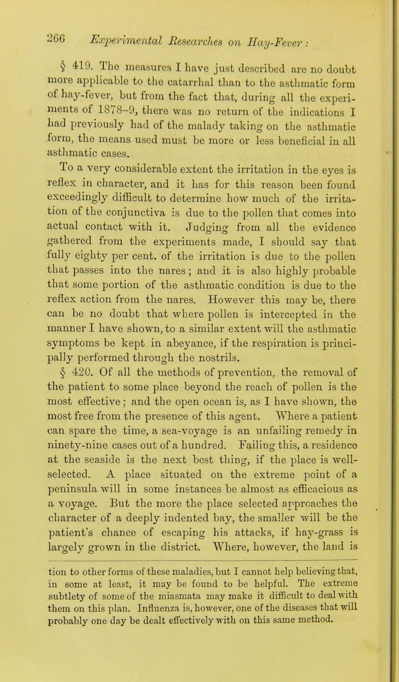 § 419. The measures I have just described are no doubt more applicable to the catarrhal than to the asthmatic form of hay-fever, but from the fact that, during all the experi- ments of 1878-9, there was no return of the indications I had previously had of the malady taking on the asthmatic form, the means used must be more or less beneficial in all astlimatic cases. To a very considerable extent the irritation in the eyes is reflex in character, and it has for this reason been found exceedingly difficult to determine how much of the irrita- tion of the conjunctiva is due to the pollen that comes into actual contact with it. Jud^inj; from all the evidence gathered from the experiments made, I should say that fully eighty per cent, of the irritation is due to the pollen that passes into the nares; and it is also highly probable that some portion of the asthmatic condition is due to the reflex action from the nares. However this may be, there can be no doubt that where pollen is intercepted in the manner I have shown, to a similar extent will the asthmatic symptoms be kept in abeyance, if the respiration is princi- pally performed through the nostrils. § 420. Of all the methods of prevention, the removal of the patient to some place beyond the reach of pollen is the most effective; and the open ocean is, as I have shown, the most free from the presence of this agent. Where a patient can sjDare the time, a sea-voyage is an unfailing remedy in ninety-nine cases out of a hundred. Failing this, a residence at the seaside is the next best thing, if the place is well- selected. A place situated on the extreme point of a peninsula will in some instances be almost as efficacious as a voyage. But the more the place selected approaches the character of a deeply indented bay, the smaller will be the patient’s chance of escaping his attacks, if hay-grass is largely grown in the district. Where, however, the land is tion to other forms of these maladies, but I cannot help believing that, in some at least, it may be found to be helpful. The extreme subtlety of some of the miasmata may make it difficult to deal with them on this plan. Influenza is, however, one of the diseases that will probably one day be dealt effectively with on this same method.
