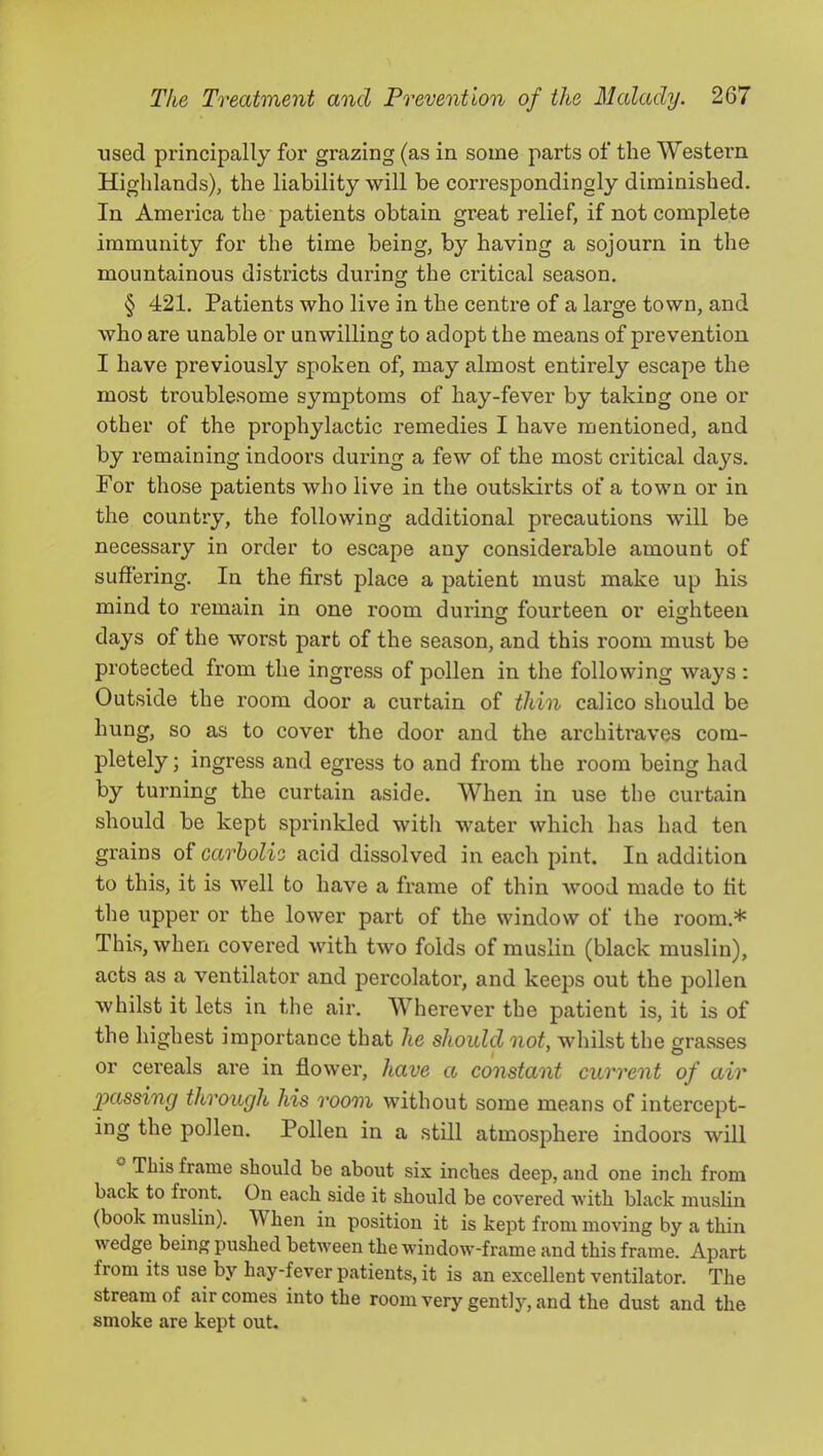 used principally for grazing (as in some parts of the Western Highlands), the liability will be correspondingly diminished. In America the patients obtain great relief, if not complete immunity for the time being, by having a sojourn in the mountainous districts during the critical season. § 421. Patients who live in the centre of a large town, and who are unable or unwilling to adopt the means of prevention I have previously spoken of, may almost entirely escape the most troublesome symptoms of hay-fever by taking one or other of the prophylactic remedies I have mentioned, and by remaining indoors during a few of the most critical days. For those patients who live in the outskirts of a town or in the country, the following additional precautions will be necessary in order to escape any considerable amount of suffering. In the first place a patient must make up his mind to remain in one room during fourteen or eighteen days of the worst part of the season, and this room must be protected from the ingress of pollen in the following ways : Outside the room door a curtain of thin calico should be hung, so as to cover the door and the architi'aves com- pletely ; ingress and egress to and from the room being had by turning the curtain aside. When in use the curtain should be kept sprinkled with water which has had ten grains of carholie acid dissolved in each pint. In addition to this, it is well to have a frame of thin wmod made to fit the upper or the lower part of the window of the room.* This, when covered with two folds of muslin (black muslin), acts as a ventilator and percolator, and keeps out the pollen whilst it lets in the air. Wherever the patient is, it is of the highest importance that he should not, whilst the grasses or cereals are in flower, have a constant current of air joassing through his room without some means of intercept- ing the pollen. Pollen in a still atmosphere indoors will ® This frame should be about six inches deep, and one inch from back to front. On each side it should be covered with black muslin (book muslin). When in position it is kept from moving by a thin wedge being pushed between the window-frame and this frame. Apart from its use by hay-fever patients, it is an excellent ventilator. The stream of air comes into the room very gently, and the dust and the smoke are kept out.