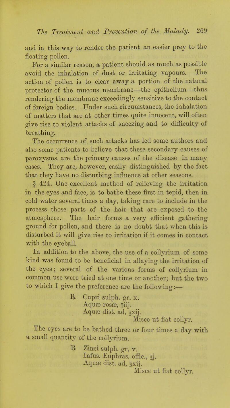 I and in this way to render the patient an easier prey to the floating pollen. For a similar reason, a patient should as much as possible avoid the inhalation of dust or irritating vapours. The action of pollen is to clear away a portion of the natural protector of the mucous membrane—the epithelium—thus rendering the membrane exceedingly sensitive to the contact of foreign bodies. Under such circumstances, the inhalation of matters that are at other times quite innocent, will often give rise to violent attacks of sneezing and to difiiculty of breathing. The occurrence of such attacks has led some authors and also some patients to believe that these secondary causes of paroxysms, are the primary causes of the disease in many cases. They are, however, easily distinguished by the fact that they have no disturbing influence at other seasons. § 424. One excellent method of relieving the irritation in the eyes and face, is to bathe these first in tepid, then in cold water several times a day, taking care to include in the process those parts of the hair that are exposed to the atmosphere. The hair forms a very efficient gathering ground for pollen, and there is no doubt that when this is disturbed it will give rise to irritation if it comes in contact with the eyeball. In addition to the above, the use of a collyrium of some kind was found to be beneficial in allaying the irritation of the eyes; several of the various forms of collyrium in common use were tried at one time or another; but the two to which I give the preference are the following:— U Cupri sulph. gr. x. Aquae rosae, 5iij. Aquae dist. ad, 5xij. Misce ut fiat collyr. The eyes are to be bathed three or four times a day with a small quantity of the collyrium. U Zinci sulph. gr. v. Infus. Euphras. offic., ^j. Aquae dist. ad, Bxij. Misce ut fiat collyr.