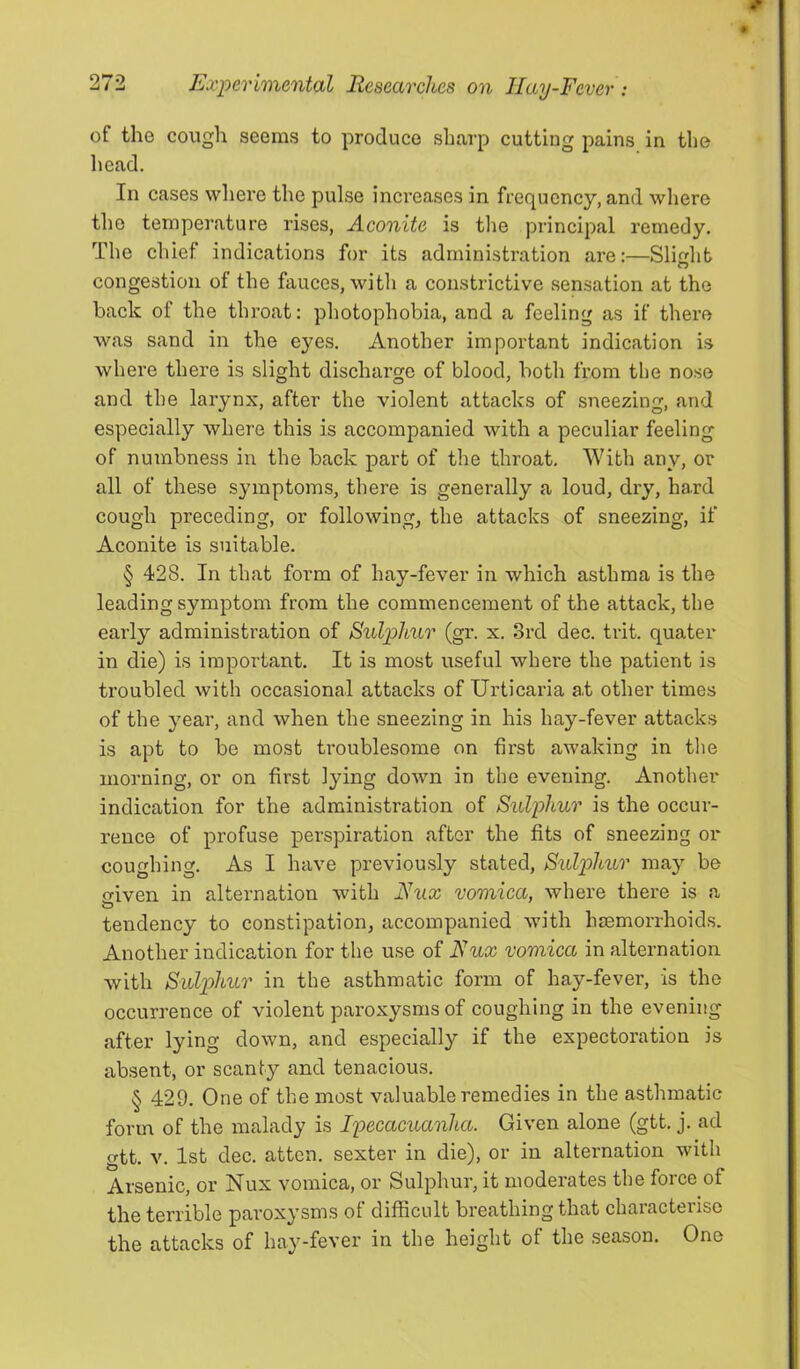 of the cough seems to produce sharp cutting pains in the head. In cases where the pulse inci’eases in frequency, and where the temperature rises, Aconite is the principal remedy. The chief indications for its administration are:—Slichb congestion of the fauces, with a constrictive sensation at the back of the throat: photophobia, and a feeling as if there was sand in the eyes. Another important indication is where there is slight discharge of blood, both from the nose and the larynx, after the violent attacks of sneezing, and especially where this is accompanied with a peculiar feeling of numbness in the back part of the throat. With any, or all of these symptoms, there is generally a loud, dry, hard cough preceding, or following, the attacks of sneezing, if Aconite is suitable. § 428. In that form of hay-fever in which asthma is the leading symptom from the commencement of the attack, the early administration of Sulphur (gr. x. 3rd dec. trit. quater in die) is important. It is most useful where the patient is troubled with occasional attacks of Urticaria at other times of the year, and when the sneezing in his hay-fever attacks is apt to be most troublesome on first awaking in tlie morning, or on first lying down in the evening. Another indication for the administration of Sulphur is the occur- rence of profuse perspiration after the fits of sneezing or coughing. As I have previously stated. Sulphur may be iliven in alternation with Hux vomica, where there is a tendency to constipation, accompanied with hemorrhoids. Another indication for the use of Fux vomica in alternation with Sulphur in the asthmatic form of hay-fever, is the occurrence of violent paroxysms of coughing in the evening after lying down, and especially if the expectoration is absent, or scanty and tenacious. § 429. One of the most valuable remedies in the asthmatic form of the malady is Ipecacuanha. Given alone (gtt. j. ad gtt. V. 1st dec. atten. sexter in die), or in alternation with Arsenic, or Nux vomica, or Sulphur, it moderates the force of the terrible paroxysms of difficult breathing that characterise the attacks of hay-fever in the height of the season. One