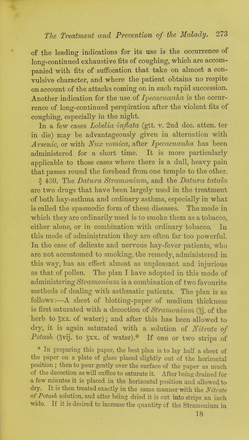 of the leading indications for its use is the occurrence of long-continued exhaustive fits of coughing, which are accom- panied with fits of suffocation that taxe on almost a con- vulsive character, and where the patient obtains no respite on account of the attacks coming on in such rapid succession. Another indication for the use of Ipeeacuanha is the occur- rence of long-continued perspiration after the violent fits of coughing, especially in the night. In a few cases Lobelia injiata (gtt. v. 2nd dec. atten. ter in die) may be advantageously given in alternation with Arsenic, or with Nux vomica, after Ipecacuanha has been administered for a short time. It is more particularly applicable to those cases where there is a dull, heavy pain that passes round the forehead from one temple to the other. § 430. The Datura Stramonium, and the Datura, tatula are two drugs that have been largely used in the treatment of both hay-asthma and ordinary asthma, especially in what is called the spasmodic form of these diseases. The mode in which they are ordinarily used is to smoke them as a tobacco, either alone, or in combination with ordinary tobacco. In this mode of administration they are often far too powerful. In the case of delicate and nervous hay-fever patients, who are not accustomed to smoking, the remedy, administered in this waj^, has an effect almost as unpleasant and injurious as that of pollen. The plan I have adopted in this mode of administering Stramonium is a combination of two favourite methods of dealing with asthmatic patients. The plan is as follows:—A sheet of blotting-paper of medium thickness is first saturated with a decoction of Stramonium (Bj. of the herb to Bxx. of water); and after this has been allowed to dry, it is again saturated with a solution of Nitrate of Potash (Bvij. to 5XX. of water).* If one or two strips of * In preparing this paper, the best plan is to lay half a sheet of the paper on a plate of glass placed slightly out of the horizontal position ; then to pour gently over the surface of the paper as much of the decoction as will suffice to saturate it. After being drained for a few minutes it is placed in the horizontal position and allowed to dry. It is then treated exactly in the same manner with the Nitrate of Potash solution, and after being dried it is cut into strips an inch wide. If it is desired to increase the quantity of the Stramonium in 18