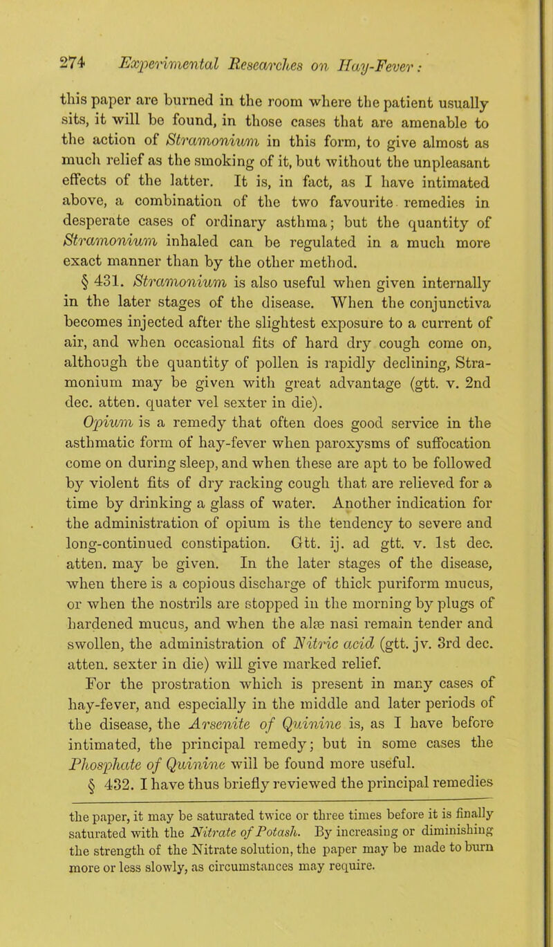 this paper are burned in the room where the patient usually sits, it will bo found, in those cases that are amenable to the action of Stramonium in this form, to give almost as much relief as the smoking of it, but without the unpleasant effects of the latter. It is, in fact, as I have intimated above, a combination of the two favourite remedies in desperate cases of ordinary asthma; but the quantity of Stramonium inhaled can be regulated in a much more exact manner than by the other method. § 431. Stramonium is also useful when given internally in the later stages of the disease. When the conjunctiva becomes injected after the slightest exposure to a current of air, and when occasional fits of hard dry cough come on, although the quantity of pollen is rapidly declining. Stra- monium may be given with great advantage (gtt. v. 2nd dec. atten. quater vel sexter in die). O'pium is a remedy that often does good service in the asthmatic form of hay-fever when paroxysms of suffocation come on during sleep, and when these are apt to be followed b}'' violent fits of dry racking cough that are relieved for a time by drinking a glass of water. Another indication for the administration of opium is the tendency to severe and long-continued constipation. Gtt. ij. ad gtt. v. 1st dec. atten. may be given. In the later stages of the disease, when there is a copious discharge of thick puriform mucus, or when the nostrils are stopped in the morning by plugs of hardened mucus_, and when the alse nasi remain tender and swollen, the administration of Nitric acid (gtt. jv. 3rd dec. atten. sexter in die) will give marked relief. For the prostration which is present in many cases of hay-fever, and especially in the middle and later periods of the disease, the Arsenite of Qttinine is, as I have before intimated, the principal remedy; but in some cases the Phosphate of Quinine will be found more useful. § 432. I have thus briefly reviewed the principal remedies the paper, it may be saturated twice or three times before it is finally saturated with the Nitrate of Potash. By increasing or diminishing the strength of the Nitrate solution, the paper may be made to burn more or less slowly, as circumstances may require.