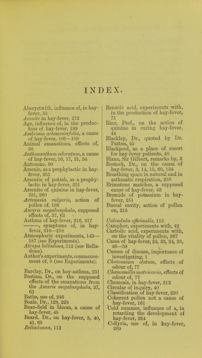 II^DEX. Aberystwitli, influence of, in hay- fever, 55 Aconite in hay-fever, 272 Age, influence of, in the produc- tion of hay-fever, 199 Ambrosia artemesicjefolia, a cause of hay-fever, 106—109 Animal emanations, effects of, 58 Anthoxantlium odoratum, a cause of hay-fever, 16, 17, 21, 34 AutoZone, 80 Arsenic, as a prophylactic in hay- fever, 251 Arsenite of potash, as a prophy- lactic in hay-fever, 251 Arsenite of quinine in hay-fever, 251, 260 Artemesia vidgaris, action of pollen of, 186 Ascaris megalocephala, supposed effects of, 37, 63 Asthma of hay-fever, 216, 217 , symptoms of, in hay- fever, 216—218 Atmospheric experiments, 143— 187 (see Experiments). Atrop>a belladona, 112 (see Bella- dona). Author’s experiments, commence- ment of, 8 (see Experiments). Barclay, Dr., on hay-asthma, 231 Bastian, Dr., on the supposed effects of the emanations from the Ascaids megalocejohala, 37, 63 Baths, use of, 246 Beale, Dr., 128, 223 Bean-field in bloom, a cause of hay-fever, 48 Beard, Dr., on hay-fever, 5, 40, 41, 65 Belladonna, 112 Benzoic acid, experiments with, in the production of hay-fever, 71 Binz, Prof., on the action of quinine in curing hay-fever, 44 Blackley, Dr., quoted by Dr. Patton, 45 Blackpool, as a place of resort for hay-fever patients, 48 Blane, Sir Gilbert, remarks by, 3 Bostock, Dr., on the cause of hay-fever, 3, 14, 15, 60, 134 Breathing space in natural and in asthmatic respiration, 258 Brimstone matches, a supposed cause of hay-fever, 43 Bromide of potassium in hay- fever, 251 Buccal cavity, action of pollen on, 215 Calendula officinalis, 115 Camphor, experiments with, 42 Carbolic acid, experiments with, on the vitality of pollen, 267 Cases of hay-fever, 22, 23, 24, 28, 46—59 Causes of disease, importance of investigating, 1 Cluetomiuni datum, effects of odour of, 77 Chamomilla matHcama, effects of odour of, 77 Chemosis, in hay-fever, 212 Circular of inquirj-, 40 Classification of hay-fever, 230 Coherent pollen not a cause of hay-fever, 161 *Cold summer, influence of a, in retarding the development of hay-fever, 264 Collyria, use of, in hay-fever, I 269