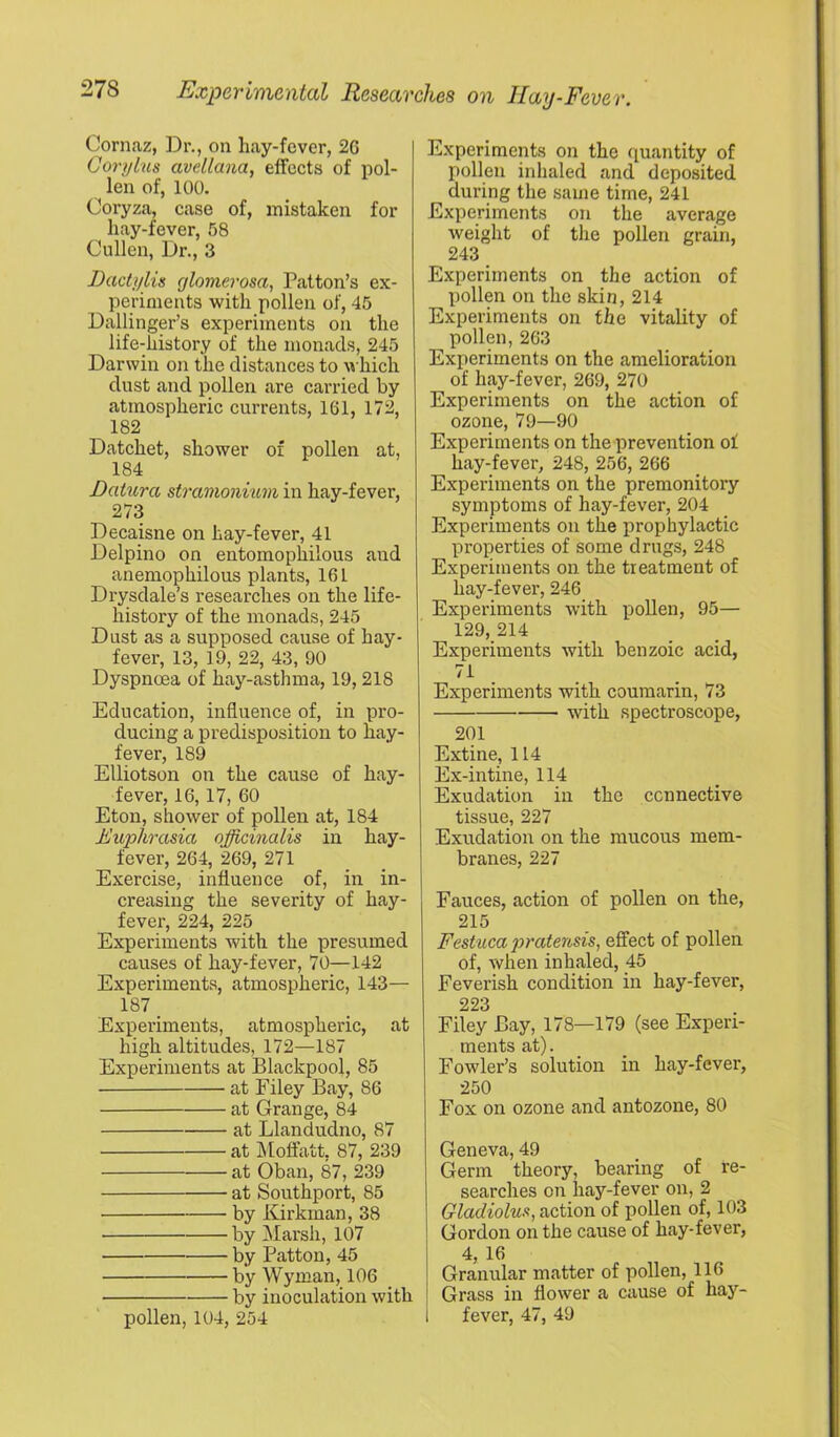 Cornaz, ]Dr., on hay-fever, 26 Corylus avellana, effects of pol- len of, 100, Coryza, case of, mistaken for hay-fever, 58 Cullen, Dr., 3 Dactylis glomerosa, Patton’s ex- periments with pollen of, 45 Dallinger’s experiments on the life-history of the monads, 245 Darwin on the distances to M'hich dust and pollen are carried by atmospheric currents, 161, 172, 182 Datchet, shower of pollen at, 184 Datura stramonium in hay-fever, 273 Decaisne on hay-fever, 41 Delpino on entomophilous and anemophilous plants, 161 Drysdale’s researches on the life- history of the monads, 245 Dust as a supposed cause of hay- fever, 13, 19, 22, 43, 90 Dyspnoea of hay-asthma, 19, 218 Education, influence of, in pro- ducing a predisposition to hay- fever, 189 Elliotson on the cause of hay- fever, 16, 17, 60 Eton, shower of pollen at, 184 Euphrasia officinalis in hay- fever, 264, 269, 271 Exercise, influence of, in in- creasing the severity of hay- fever, 224, 225 Experiments with the presumed causes of hay-fever, 70—142 Experiments, atmospheric, 143— 187 Experiments, atmospheric, at high altitudes, 172—187 Experiments at Blackpool, 85 at Filey Bay, 86 at Grange, 84 at Llandudno, 87 at IMoflfatt, 87, 239 at Oban, 87, 239 at Southport, 85 by Kirkman, 38 by ]\Iarsh, 107 by Patton, 45 by Wyman, 106 by inoculation with pollen, 104, 254 Experiments on the quantity of pollen inhaled and deposited during the same time, 241 Experiments on the average weight of the pollen grain, 243 Experiments on the action of pollen on the skin, 214 Experiments on the vitality of pollen, 263 Experiments on the amelioration of hay-fever, 269, 270 Experiments on the action of ozone, 79—90 Experiments on the prevention of hay-fever, 248, 256, 266 Experiments on the premonitory symptoms of hay-fever, 204 Experiments on the prophylactic properties of some drugs, 248 Experiments on the treatment of hay-fever, 246 Experiments with pollen, 95— 129,214 Experiments with benzoic acid, 71 Experiments with couraarin, 73 with spectroscope, 201 Extine, 114 Ex-intine, 114 Exudation in the connective tissue, 227 Exudation on the mucous mem- branes, 227 Fauces, action of pollen on the, 215 Festuca pratensis, effect of pollen of, when inhaled, 45 Feverish condition in hay-fever, 223 Filey Bay, 178—179 (see Experi- ments at). _ Fowler’s solution in hay-fever, 250 Fox on ozone and antozone, 80 Geneva, 49 Germ theory, bearing of re- searches on hay-fever on, 2 Gladiolus, action of pollen of, 103 Gordon on the cause of hay-fever, 4, 16 Granular matter of pollen, 116 Grass in flower a cause of hay- fever, 47, 49