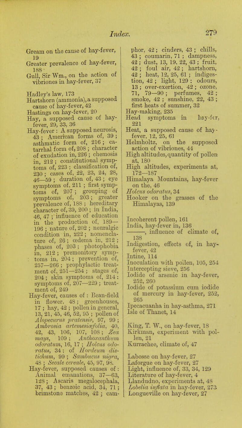 Gream on the cause of hay-fever, 19 Greater prevalence of hay-fever, 188■ . P Gull, Sir Wm., on the action of vibriones in hay-fever, 37 Hadley’s law, 173 Hartshorn (ammonia), a supposed cause of hay-fever, 42 Hastings on hay-fever, 20 Hay, a supposed cause of hay- fever, 29, 33, 36 Hay-fever ; A supposed neurosis, 43 ; American forms of, 39 ; asthmatic form of, 216; ca- tarrhal form of, 208 ] character of exudation in, 226 ; chemosis in, 212 ; constitutional symp- toms of, 223 ; classification of, 230 ; cases of, 22, 23, 24, 28, 40—59 ; duration of, 43 ; eye symptoms of, 211 ; first symp- toms of, 207 ; grouping of symptoms of, 203; greater prevalence of, 188 ; hereditary character of, 39, 200 ; in India, 46, 47 ;'inftuence of education in the production of, 189— 196 ; nature of, 202 ; neuralgic condition in, 222; nomencla- ture of, 26 ; oedema in, 212 ; phases of, 203 ; photophobia in, 212; premonitory synip- : toms in, 204; prevention of, 257—266 ; prophylactic treat- ment of, 251—254 ; stages of, 204 ; skin symptoms of, 214 ; symptoms of, 207—229 ; treat- ment of, 249 Hay-fever, causes of : Bean-field in flower. 48; greenhouses, 17 ; liay, 42 ; pollen in general, 13, 21, 45, 46, 52, 95 ; pollen of A lopecurus 97, 99 ; Ambrosia artemesuefolia, 40, 42, 43, 106, 107, 108; Zea mai/s, 109 ; Anthoxanthum odoratum, 16, 17 ; Ilolcus odo- ratics, 34; of llordeum dis- tidmm, 99 ; Samhums nigra, 48 ; Secale cereale, 45, 97, 98. Hay-fever, supposed causes of: Animal emanations, 37—63, 128 ; Ascaris _ megalocephala, 37, 43; benzoic acid, 34, 71; brimstone matches, 42 ; cam- phor, 42 ; cinders, 43 ; chills, 43 ; coumarin, 71 ; dampness, 42 ; dust, 13, 19, 22, 43 ; fruit, 42 ; foul air, 42 ; hartshorn, 42 ; heat, 12, 25, 61 ; indiges- tion, 42 ; light, 129 ; odours, 13 ; over-exertion, 42 ; ozone, 71, 79—90 ; perfumes, 42 ; smoke, 42 ; sunshine, 22, 43 ; first heats of summer, 32 Hay-making, 235 Head symptoms in hay-fcr, 221 Heat, a supposed cause of haj- fever, 12, 25, 61 Helmholtz, on the supposed action of vibriones, 44 High altitudes, quantity of poUen at, 180 High altitudes, experiments at, 172—187 Himalaya Mountains, hay-fever on the, 46 Holms odoratus, 34 Hooker on the grasses of the Himalayas, 139 Incoherent pollen, 161 India, hay-fever in, 136 , influence of climate of, 138 Indigestion, effects of, in hay- fever, 42 Intine, 114 Inoculation with pollen, 105, 254 Intercepting sieve, 256 Iodide of arsenic in hay-fever, 2.52, 260 Iodide of potassium cum iodide of mercury in hay-fever, 252, 265 Ipecacuanha in hay-asthma, 271 Isle of Thanet, 14 King, T. W., on hay-fever, 18 Kirkmau, e.xperiment with pol- len, 21 Kurrachee, climate of, 47 Labosse on hay-fever, 27 Laforgue on hay-fever, 27 Light, influence of, 33, 34, 129 Literature of hay-fever, 4 Llandudno, experiments at, 48 Lobelia ivflata in hay-fever, 273 Longueville on hay-fever, 27