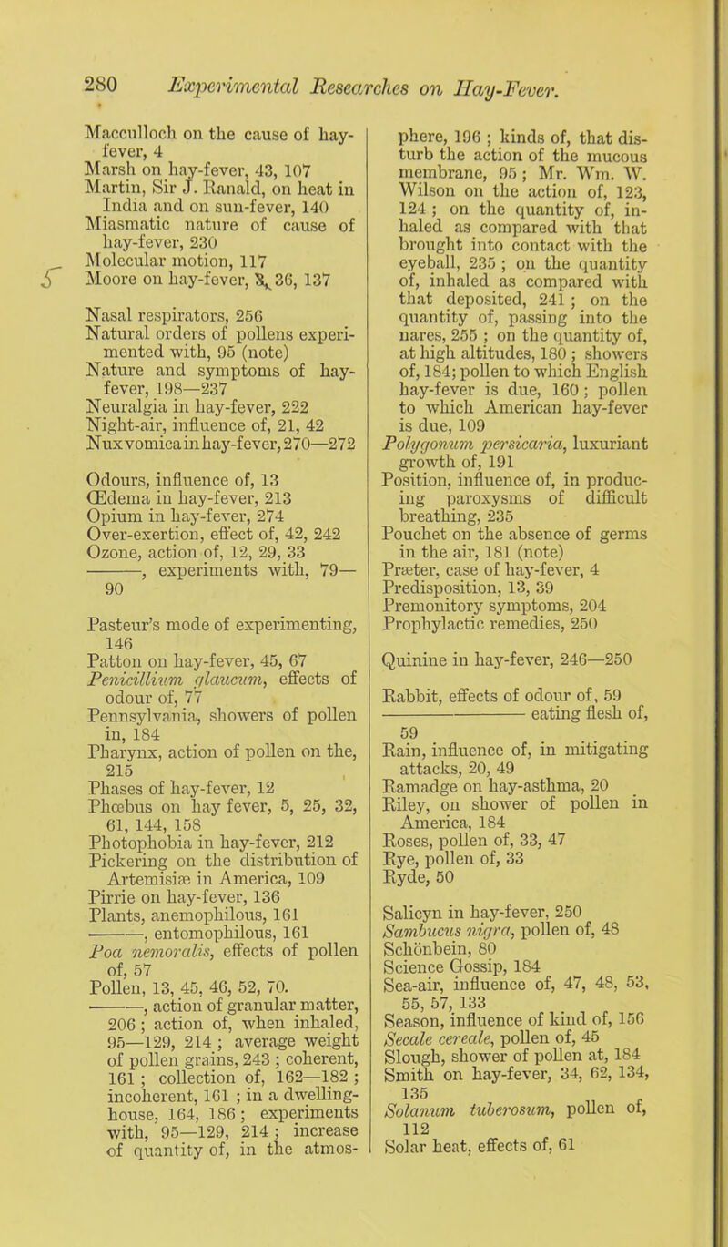 Mficculloch on the cause of hay- fever, 4 Marsh on hay-fever, 43, 107 Martin, Sir J. Ranald, on heat in India and on sun-fever, 140 !Miasmatic nature of cause of hay-fever, 230 Molecular motion, 117 ^ Moore on hay-fever, \36, 137 Nasal respirators, 256 Natural orders of pollens experi- mented with, 95 (note) Nature and symptoms of hay- fever, 198—237 Neuralgia in hay-fever, 222 Night-air, influence of, 21, 42 N ux vomica in hay-fever, 270—272 Odours, influence of, 13 Oedema in hay-fever, 213 Opium in hay-fever, 274 Over-exertion, efifect of, 42, 242 Ozone, action of, 12, 29, 33 , experiments with, 79— 90 Pasteur’s mode of experimenting, 146 Patton on hay-fever, 45, 67 Penidllmim glcmcum, effects of odour of, 77 Pennsylvania, showers of pollen in, 184 Pharynx, action of pollen on the, 215 Phases of hay-fever, 12 Phoebus on hay fever, 5, 25, 32, 61, 144, 158 Photophobia in hay-fever, 212 Pickering on the distribution of Artemisise in America, 109 Pirrie on hay-fever, 136 Plants, anemophilous, 161 , entomophilous, 161 Poa oiemoralis, effects of pollen of, 57 Pollen, 13, 45, 46, 52, 70. , action of granular matter, 206; action of, when inhaled, 95—129, 214 ; average weight of pollen grains, 243 ; coherent, 161 ; collection of, 162—182 ; incoherent, 161 ; in a dwelling- house, 164, 186; experiments with, 95—129, 214 ; increase of quantity of, in the atmos- phere, 196 ; kinds of, that dis- turb the action of the mucous membrane, 95; Mr. Wm. W. Wilson on the action of, 123, 124 ; on the quantity of, in- haled as compared with that brought into contact with the eyeball, 235 ; on the quantity of, inhaled as compared with that deposited, 241 ; on the quantity of, passing into the nares, 255 ; on the quantity of, at high altitudes, 180 ; showers of, 184; pollen to which English hay-fever is due, 160; pollen to which American hay-fever is due, 109 Polygonum persicaria, luxuriant growth of, 191 Position, influence of, in produc- ing paroxysms of difficult breathing, 235 Pouchet on the absence of germs m the air, 181 (note) Prseter, case of hay-fever, 4 Predisposition, 13, 39 Premonitory symptoms, 204 Prophylactic remedies, 250 Quinine in hay-fever, 246—250 Rabbit, effects of odour of, 59 eating flesh of, 59 Rain, influence of, in mitigating attacks, 20, 49 Ramadge on hay-asthma, 20 Riley, on shower of pollen in America, 184 Roses, pollen of, 33, 47 Rye, pollen of, 33 Ryde, 50 Salicyn in hay-fever, 250 Sambucus nigra, pollen of, 48 Schonbein, 80 Science Gossip, 184 Sea-air, influence of, 47, 48, 53, 55, 57, 133 Season, influence of kind of, 156 Secale cereale, pollen of, 45 Slough, shower of pollen at, 184 Smith on hay-fever, 34, 62, 134, 135 Solamcm tuberosum, pollen of, 112 Solar heat, effects of, 61