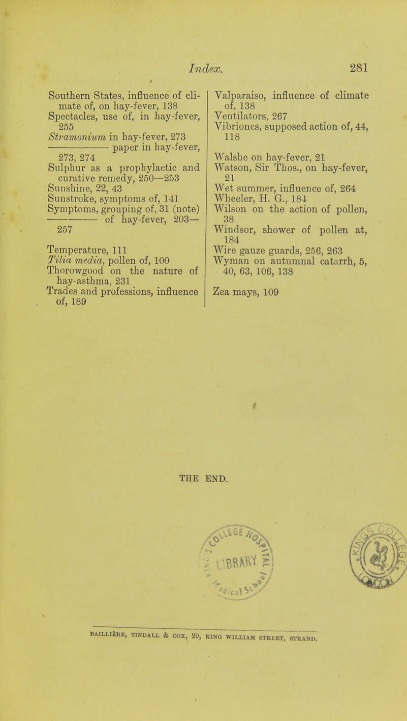 Southern States, influence of cli- mate of, on hay-fever, 138 Spectacles, use of, in hay-fever, 255 Stramonium in hay-fever, 273 ■ paper in hay-fever, 273, 274 Sulphur as a prophylactic and curative remedy, 250—253 Sunshine, 22, 43 Sunstroke, symptoms of, 141 Symptoms, grouping of, 31 (note) ■ of hay-fever, 203— 257 Temperature, 111 Tilia media, pollen of, 100 Thorowgood on the nature of hay-asthma, 231 Trades and professions, influence of, 189 Valparaiso, influence of climate of, 138 Ventilators, 267 Vibriones, supposed action of, 44, 118 Walshe on hay-fever, 21 Watson, Sir Thos., on hay-fever, 21 Wet summer, influence of, 264 Wheeler, H. G., 184 Wilson on the action of pollen, 38 Windsor, shower of pollen at, 184 Wire gauze guards, 256, 263 Wyman on autumnal catarrh, 5, 40, 63, 106, 138 Zea mays, 109 t THE END. BAILLI£re, TINDALL & COX, 20, KINO WILLIAM STREET, STRAND.