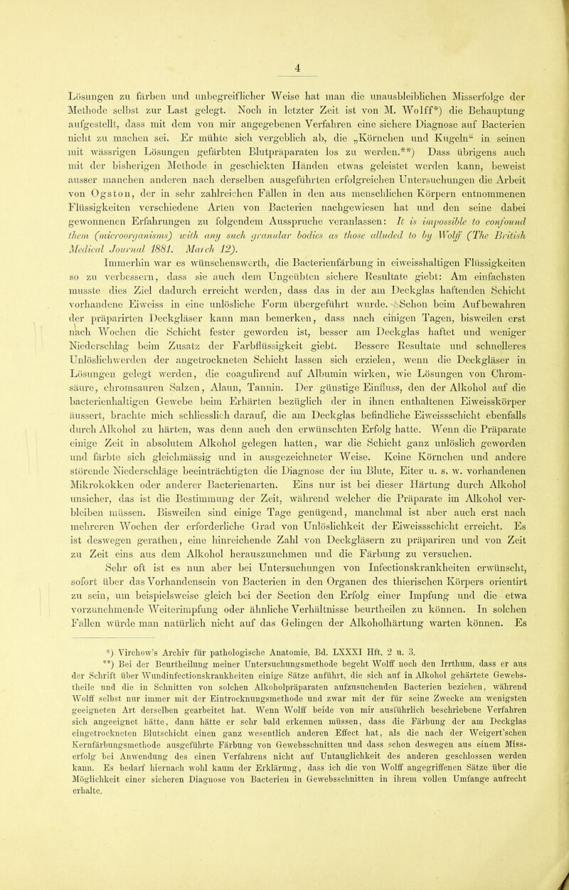 Lösungen zu färben und unbegreiflicher Weise hat man die unausbleiblichen Misserfolge der Methode selbst zur Last gelegt. Noch in letzter Zeit ist von M. Wolff*) die Behauptung aufgestellt, dass mit dem von mir angegebenen Verfahren eine sichere Diagnose auf Bacterien nicht zu machen sei. Er mühte sich vergeblich ab, die „Körnchen und Kugeln“ in seinen mit wässrigen Lösungen gefärbten Blutpräparaten los zu werden.**) Dass übrigens auch mit der bisherigen Methode in geschickten Händen etwas geleistet werden kann, beweist ausser manchen anderen nach derselben ausgeführten erfolgreichen Untersuchungen die Arbeit von Ogston, der in sehr zahlreichen Fällen in den aus menschlichen Körpern entnommenen Flüssigkeiten verschiedene Arten von Bacterien nachgewiesen hat und den seine dabei gewonnenen Erfahrungen zu folgendem Ausspruche veranlassen: It is impossible to confound thera (microorganisms) with amj such granulär bodics as those alluded to by Wolf (The British Medical Journal 1881. March 12). Immerhin war es wünsclrenswerth, die Bacterienfärbung in eiweisshaltigen Flüssigkeiten so zu verbessern, dass sie auch dem Ungeübten sichere Resultate giebt: Am einfachsten musste dies Ziel dadurch erreicht werden, dass das in der am Deckglas haftenden Schicht vorhandene Eiweiss in eine unlösliche Form übergeführt wurde. Schon beim Auf bewahren der präparirten Deckgläser kann man bemerken, dass nach einigen Tagen, bisweilen erst nach Wochen die Schicht fester geworden ist, besser am Deckglas haftet und weniger Niederschlag beim Zusatz der Farbflüssigkeit giebt. Bessere Resultate und schnelleres Unlöslichwerden der angetrockneten Schicht lassen sich erzielen, wenn die Deckgläser in Lösungen gelegt werden, die coagulirend auf Albumin wirken, wie Lösungen von Chrom- säure, chromsauren Salzen, Alaun, Tannin. Der günstige Einfluss, den der Alkohol auf die bacterienhaltigen Gewebe beim Erhärten bezüglich der in ihnen enthaltenen Eiweisskörper äussert, brachte mich schliesslich darauf, die am Deckglas befindliche Eiweissschicht ebenfalls durch Alkohol zu härten, was denn auch den erwünschten Erfolg hatte. Wenn die Präparate einige Zeit in absolutem Alkohol gelegen hatten, war die Schicht ganz unlöslich geworden und färbte sich gleichmässig und in ausgezeichneter Weise. Keine Körnchen und andere störende Niederschläge beeinträchtigten die Diagnose der im Blute, Eiter u. s. w. vorhandenen Mikrokokken oder anderer Bacterienarten. Eins nur ist bei dieser Härtung durch Alkohol unsicher, das ist die Bestimmung der Zeit, während welcher die Präparate im Alkohol ver- bleiben müssen. Bisweilen sind einige Tage genügend, manchmal ist aber auch erst nach mehreren Wochen der erforderliche Grad von Unlöslichkeit der Eiweissschicht erreicht. Es ist deswegen gerathen, eine hinreichende Zahl Amn Deckgläsern zu präpariren und von Zeit zu Zeit eins aus dem Alkohol herauszunehmen und die Färbung zu versuchen. Sehr oft ist es nun aber bei Untersuchungen von Infectionskrankheiten envünscht, sofort über das Vor!iandensein von Bacterien in den Organen des thierischen Körpers orientirt zu sein, um beispielsweise gleich bei der Section den Erfolg einer Impfung und die etAva vorzunehmende Weiterimpfung oder ähnliche Verhältnisse beurtheilen zu können. In solchen Fällen würde man natürlich nicht auf das Gelingen der Alkoholhärtung warten können. Es *) VirclioAv’s Archiv für pathologische Anatomie, Bd. LXXXI Hft. 2 u. 3. **) Bei der Beurtheilung meiner Untersuchungsmetliode begeht Wolff noch den Irrthum, dass er aus der Schrift über Wundinfectionskrankheiten einige Sätze anführt, die sich auf in Alkohol gehärtete Gewebs- theile und die in Schnitten von solchen Alkoholpräparaten aufzusuchenden Bacterien beziehen, Avährend Wolff selbst nur immer mit der Eintrocknungsmethode und zwar mit der für seine Zwecke am wenigsten geeigneten Art derselben gearbeitet hat. Wenn Wolff beide von mir ausführlich beschriebene Verfahren sich angeeignet hätte, dann hätte er sehr bald erkennen müssen, dass die Färbung der am Deckglas eingetrockneten Blutschicht einen ganz wesentlich anderen Effect hat, als die nach der Weigert’schen Kernfärbungsmethode ausgeführte Färbung von Gewebsschnitten und dass schon deswegen aus einem Miss- erfolg bei Anwendung des einen Verfahrens nicht auf Untauglichkeit des anderen geschlossen rverden kann. Es bedarf hiernach Avohl kaum der Erklärung, dass ich die von Wolff angegriffenen Sätze über die Möglichkeit einer sicheren Diagnose von Bacterien in Gewebsschnitten in ihrem vollen Umfange aufrecht erhalte.