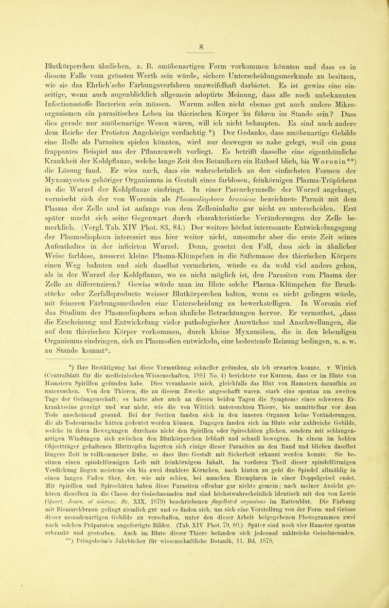 Blutkörperchen ähnlichen, z. B. amöbenartigen Form Vorkommen könnten und dass es in diesem Falle vom grössten Werth sein würde, sichere Unterscheidungsmerkmale zu besitzen, wie sie das Ehrlich’sche Färbungsverfahren unzweifelhaft darbietet. Es ist gewiss eine ein- seitige, wenn auch augenblicklich allgemein adoptirte Meinung, dass alle noch unbekannten Infectionsstoffe Bacterien sein müssen. Warum sollen nicht ebenso gut auch andere Mikro- organismen ein parasitisches Leben im thierischen Körper zu führen im Stande sein? Dass dies gerade nur amöbenartige Wesen wären, will ich nicht behaupten. Es sind auch andere dem Reiche der Protisten Angehörige verdächtig. *) Der Gedanke, dass amöbenartige Gebilde eine Rolle als Parasiten spielen könnten, wird nur deswegen so nahe gelegt, weil ein ganz frappantes Beispiel aus der Pflanzenwelt vorliegt. Es betrifft dasselbe eine eigenthümliche Krankheit der Kohlpflanze, welche lange Zeit den Botanikern ein Räthsel blieb, bis Woronin**) die Lösung fand. Er wies nach, dass ein wahrscheinlich zu den einfachsten Formen der Myxomyceten gehöriger Organismus in Gestalt eines farblosen, feinkörnigen Plasma-Tröpfchens in die Wurzel der Kohlpflanze eindringt. In einer Parenchymzelle der Wurzel angelangt, vermischt sich der von Woronin als Plasmodiophora brassicae bezeichnete Parasit mit dem Plasma der Zelle und ist anfangs von dem Zelleninhalte gar nicht zu unterscheiden. Erst später macht sich seine Gegenwart durch charakteristische Veränderungen der Zelle be- merklich. (Vergl. Tab. XIV Phot. 83, 84.) Der weitere höchst interessante Entwickelungsgang der Plasmodiophora interessirt uns hier weiter nicht, umsomehr aber die erste Zeit seines Aufenthaltes in der inficirten Wurzel. Denn, gesetzt den Fall, dass sich in ähnlicher Weise farblose, äusserst kleine Plasma-Klümpchen in die Säftemasse des thierischen Körpers einen Weg bahnten und sich daselbst vermehrten, würde es da wohl viel anders gehen, als in der Wurzel der Kohlpflanze, wo es nicht möglich ist, den Parasiten vom Plasma der Zelle zu differenziren? Gewiss würde man im Blute solche Plasma-Klümpchen für Bruch- stücke oder Zerfallsproducte weisser Blutkörperchen halten, wenn es nicht gelingen würde, mit feineren Färbungsmethoden eine Unterscheidung zu bewerkstelligen. In Woronin rief das Studium der Plasmodiophora schon ähnliche Betrachtungen hervor. Er vermuthet, „dass die Erscheinung und Entwickelung vieler pathologischer Auswüchse und Anschwellungen, die auf dem thierischen Körper Vorkommen, durch kleine Myxamöben, die in den lebendigen Organismus eindringen, sich zu Plasmodien entwickeln, eine bedeutende Reizung bedingen, u. s. w. zu Stande kommt“. *) Ihre Bestätigung hat diese Vermuthung schneller gefunden, als ich erwarten konnte, v. Wittich (Centralblatt für die medicinischen Wissenschaften, 1881 No. 4) berichtete vor Kurzem, dass er im Blute von Hamstern Spirillen gefunden habe. Dies veranlasste mich, gleichfalls das Blut von Hamstern daraufhin zu untersuchen. Von den Thieren, die zu diesem Zwecke angeschafft waren, starb eins spontan am zweiten Tage der Gefangenschaft; es hatte aber auch an diesen beiden Tagen die Symptome eines schweren Er- kranktseins gezeigt und war nicht, wie die von Wittich untersuchten Tliiere, bis unmittelbar vor dem Tode anscheinend gesund. Bei der Section fanden sich in den inneren Organen keine Veränderungen, die als Todesursache hätten gedeutet werden können. Dagegen fanden sich im Blute sehr zahlreiche Gebilde, welche in ihren Bewegungen durchaus nicht den Spirillen oder Spirochäten glichen, sondern mit schlangen- artigen Windungen sich zwischen den Blutkörperchen lebhaft und schnell bewegten. In einem im hohlen Objectträger gehaltenen Bluttropfen lagerten sich einige dieser Parasiten an den Band und blieben daselbst längere Zeit in vollkommener Buhe, so dass ihre Gestalt mit Sicherheit erkannt werden konnte. Sie be- sitzen einen spindelförmigen Leib mit feinkörnigem Inhalt. Im vorderen Theil dieser spindelförmigen Verdickung liegen meistens ein bis zwei dunklere Körnchen, nach hinten zu geht die Spindel allmälilig in einen langen Faden über, der, wie mir schien, bei manchen Exemplaren in einer Doppelgeisel endet. Mit Spirillen und Spirochäten haben diese Parasiten offenbar gar nichts gemein; nach meiner Ansicht ge- hören dieselben in die Classe der Geiselmonaden und sind höchstwahrscheinlich identisch mit den von Lewis {Quart. Journ. of microsc. Sc. XIX. 1879) beschriebenen ßagel/ated orqanisms im Battenblut. Die Färbung mit Bismarckbraun gelingt ziemlich gut und es finden sich, um sich eine Vorstellung von der Form und Grösse dieser monadenartigen Gebilde zu verschaffen, unter den dieser Arbeit beigegebenen Photogrammen zwei nach solchen Präparaten angefertigte Bilder. (Tab. XIV Phot. 79, 80.) Später sind noch vier Hamster spontan erkrankt und gestorben. Auch im Blute dieser Tliiere befanden sich jedesmal zahlreiche Geiselmonaden. **) Pringsheim’s Jahrbücher für wissenschaftliche Botanik, 11. Bd. 187S.