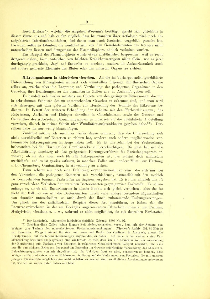 Auch Eiclam*), welcher die Angaben Woronin’s bestätigt, spricht sich gleichfalls in diesem Sinne aus und hält es für möglich, dass hei manchen ihrer Aetiologie nach noch un- aufgeklärten Infectionskrankheiten, bei denen man nach Bacterien vergeblich gesucht hat, Parasiten auftreten könnten, die zunächst sich von den Grewebselementen des Körpers nicht unterscheiden Hessen und demgemäss der Plasmodiophora ähnlich verhalten würden. Das Beispiel der Plasmodiophora wurde etwas ausführlicher besprochen, weil es recht dringend mahnt, beim Aufsuchen von belebten Krankheitserregern nicht allein, wie es jetzt durchgängig geschieht, Jagd auf Bacterien zu machen, sondern die Aufmerksamkeit auch auf andere geformte Elemente des Blutes oder des inficirten Organs zu richten. Mikroorganismen in thieriselien Geweben. An die im Vorhergehenden geschilderte Untersuchung von Flüssigkeiten schliesst sich unmittelbar diejenige der tliierischen Organe selbst an, welche über die Lagerung und Vertheilung der pathogenen Organismen in den Geweben, ihre Beziehungen zu den benachbarten Zellen u. s. w. Auskunft geben soll. Es handelt sich hierbei meistens um Objecte von den geringsten Dimensionen, die nur in sehr dünnen Schnitten des zu untersuchenden Gewebes zu erkennen sind, und man wird sich deswegen mit dem grössten Vortheil zur Herstellung der Schnitte des Mikrotoms be- dienen. In Betreff der weiteren Behandlung der Schnitte mit den Farbstofflösungen, das Entwässern, Aufhellen und Einlegen derselben in Canadabalsam, sowie des Nutzens und Gebrauches des Abbe’schen Beleuchtungsapparates muss ich auf die ausführliche Darstellung verweisen, die ich in meiner Schrift über Wundinfectionskrankheiten gegeben habe.**) Der- selben habe ich nur wenig hinzuzufügen. Zunächst möchte ich auch hier wieder daran erinnern, dass die Untersuchung sich nicht ausschliesslich auf Bacterien zu richten hat, sondern auch andere möglicherweise vor- kommende Mikroorganismen im Auge haben soll. Es ist das schon bei der Vorbereitung, insbesondere bei der Härtung der Gewebsstücke zu berücksichtigen. Bis jetzt hat sich die Alkoholhärtung durchweg als das geeignetste Härtungsverfahren für Bacterienpräparate er- wiesen; ob sie das aber auch für alle Mikroparasiten ist, das scheint doch mindestens zweifelhaft, und es ist gewiss rathsam, in manchen Fällen auch andere Mittel zur Härtung, z. B. Chromsäure, Osmiumsäure, in Anwendung zu ziehen. Dann scheint mir noch eine Erfahrung erwähnenswerth zu sein, die sich mir bei den Versuchen, die pathogenen Bacterien mit verschiedenen, namentlich mit den sogleich zu besprechenden braunen Farbstoffen zu tingiren, ergeben hat. Es ist das nämlich das oft ganz verschiedene Verhalten der einzelnen Bacterienarten gegen gewisse Farbstoffe. Es schien anfangs so, als ob alle Bacterienarten in diesem Punkte sich gleich verhielten, aber das ist nicht der Fall; so wie sich die Bacterienarten durch viele andere besondere Eigenschaften von einander unterscheiden, so auch durch das ihnen zukommende Färbungsvermögen. Um gleich eins der auffallendsten Beispiele dieser Art anzuführen, so färben sich die Recurrensspirochäten in der am Deckglas angetrockneten Blutschicht intensiv mit Fuchsin, Methylviolet, Gentiana u. s. w., während es nicht möglich ist, sie mit denselben Farbstoffen *) Der Landwirth. Allgemeine landwirthschaftliche Zeitung, 1880 No. 97. **) Nachdem diese Zeilen schon längere Zeit niedergeschrieben waren, kam mir der Aufsatz von Weigert „zur Technik der mikroskopischen Bacterienuntersuchungen“ (Virchow’s Archiv, Bd. 84 Heft 2) zur Kenntniss. Weigert nimmt für sich, und zwar mit Recht, das Verdienst in Anspruch, zuerst die Kernfärbungen auf Bacterienuntersuchungen angewendet zu haben. Ich habe es bei meiner ersten Ver- öffentlichung bestimmt ausgesprochen und wiederhole es hier, dass ich die Kenntniss von der Anwendung der Kernfärbung zum Nachweis von Bacterien in gehärteten Gewebsschnitten Weigert verdanke, und dass nur die zum sicheren Erkennen der gefärbten Bacterien im Gewebe erforderliche Verwendung des Abbe’schen Beleuchtungsapparates von mir eingeführt ist. Im Uebrigen freut es mich, constatiren zu können, dass Weigert auf Grund seiner reichen Erfahrungen in Bezug auf das Vorkommen von Bacterien, die mit unseren jetzigen Färbemitteln möglicherweise nicht sichtbar zu machen sind, zu ähnlichen Anschauungen gekommen ist, wie ich sie weiter unten entwickelt habe.