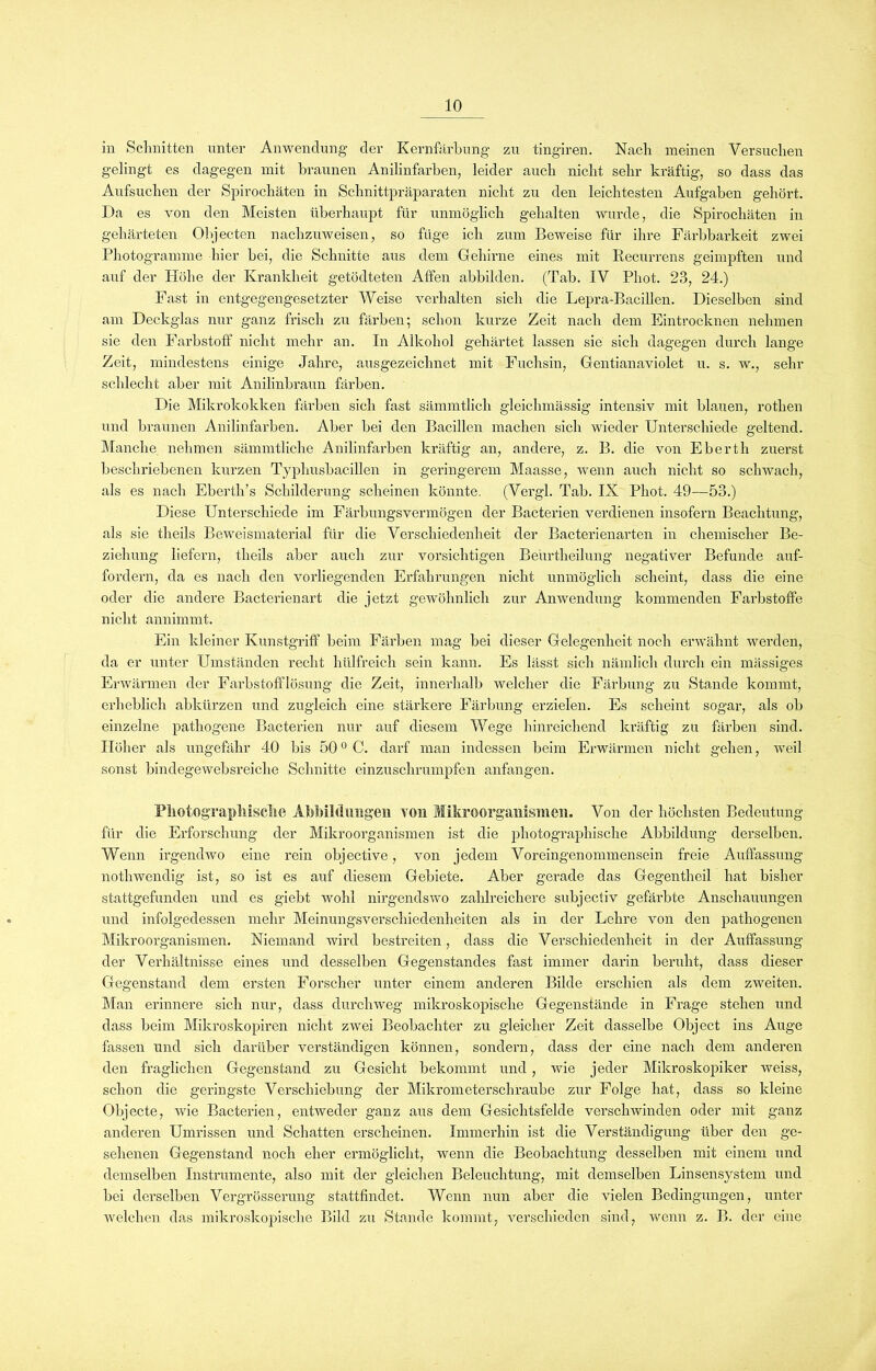 in Schnitten unter Anwendung der Kernfärbung zu tingiren. Nach meinen Versuchen gelingt es dagegen mit braunen Anilinfarben, leider auch nicht sehr kräftig, so dass das Aufsuchen der Spirochäten in Schnittpräparaten nicht zu den leichtesten Aufgaben gehört. Da es von den Meisten überhaupt für unmöglich gehalten wurde, die Spirochäten in gehärteten Objecten nachzuweisen, so füge ich zum Beweise für ihre Färbbarkeit zwei Photogramme hier bei, die Schnitte aus dem Gehirne eines mit Recurrens geimpften und auf der Plöhe der Krankheit getödteten Affen abbilden. (Tab. IV Phot. 23, 24.) Fast in entgegengesetzter Weise verhalten sich die Lepra-Bacillen. Dieselben sind am Deckglas nur ganz frisch zu färben; schon kurze Zeit nach dem Eintrocknen nehmen sie den Farbstoff nicht mehr an. In Alkohol gehärtet lassen sie sich dagegen durch lange Zeit, mindestens einige Jahre, ausgezeichnet mit Fuchsin, Gentianaviolet u. s. w., sehr schlecht aber mit Anilinbraun färben. Die Mikrokokken färben sich fast sämmtlich gleiclnnässig intensiv mit blauen, rothen und braunen Anilinfarben. Aber bei den Bacillen machen sich wieder Unterschiede geltend. Manche nehmen sämmtliche Anilinfarben kräftig an, andere, z. B. die von Eberth zuerst beschriebenen kurzen Typhusbacillen in geringerem Maasse, wenn auch nicht so schwach, als es nach Eberth’s Schilderung scheinen könnte. (Vergl. Tab. IX Phot. 49—53.) Diese Unterschiede im Färbungsvermögen der Bacterien verdienen insofern Beachtung, als sie theils Beweismaterial für die Verschiedenheit der Bacterienarten in chemischer Be- ziehung liefern, theils aber auch zur vorsichtigen Beurtheilung negativer Befunde auf- fordern, da es nach den vorliegenden Erfahrungen nicht unmöglich scheint, dass die eine oder die andere Bacterienart die jetzt gewöhnlich zur Anwendung kommenden Farbstoffe nicht annimmt. Ein kleiner Kunstgriff beim Färben mag bei dieser Gelegenheit noch erwähnt werden, da er unter Umständen recht hülfreich sein kann. Es lässt sich nämlich durch ein massiges Erwärmen der Farbstofflüsung die Zeit, innerhalb welcher die Färbung zu Stande kommt, erheblich abkürzen und zugleich eine stärkere Färbung erzielen. Es scheint sogar, als ob einzelne pathogene Bacterien nur auf diesem Wege hinreichend kräftig zu färben sind. Höher als ungefähr 40 bis 500 C. darf man indessen beim Erwärmen nicht gehen, weil sonst bindegewebsreiche Schnitte einzuschrumpfen anfangen. Photographische Abbildungen von Mikroorganismen. Von der höchsten Bedeutung für die Erforschung der Mikroorganismen ist die photographische Abbildung derselben. Wenn irgendwo eine rein objective, von jedem Voreingenommensein freie Auffassung nothwendig ist, so ist es auf diesem Gebiete. Aber gerade das Gegentheil hat bisher stattgefunden und es giebt wohl nirgendswo zahlreichere subjecfiv gefärbte Anschauungen und infolgedessen mehr Meinungsverschiedenheiten als in der Lehre von den pathogenen Mikroorganismen. Niemand wird bestreiten, dass die Verschiedenheit in der Auffassung der Verhältnisse eines und desselben Gegenstandes fast immer darin beruht, dass dieser Gegenstand dem ersten Forscher unter einem anderen Bilde erschien als dem zweiten. Man erinnere sich nur, dass durchweg mikroskopische Gegenstände in Frage stehen und dass beim Mikroskopiren nicht zwei Beobachter zu gleicher Zeit dasselbe Object ins Auge fassen und sich darüber verständigen können, sondern, dass der eine nach dem anderen den fraglichen Gegenstand zu Gesicht bekommt und, wie jeder Mikroskopiker weiss, schon die geringste Verschiebung der Mikrometerschraube zur Folge hat, dass so kleine Objecte, wie Bacterien, entweder ganz aus dem Gesichtsfelde verschwinden oder mit ganz anderen Umrissen und Schatten erscheinen. Immerhin ist die Verständigung über den ge- sehenen Gegenstand noch eher ermöglicht, wenn die Beobachtung desselben mit einem und demselben Instrumente, also mit der gleichen Beleuchtung, mit demselben Linsensystem und bei derselben Vergrösserung stattfindet. Wenn nun aber die vielen Bedingungen, unter welchen das mikroskopische Bild zu Stande kommt, verschieden sind, wenn z. B. der eine