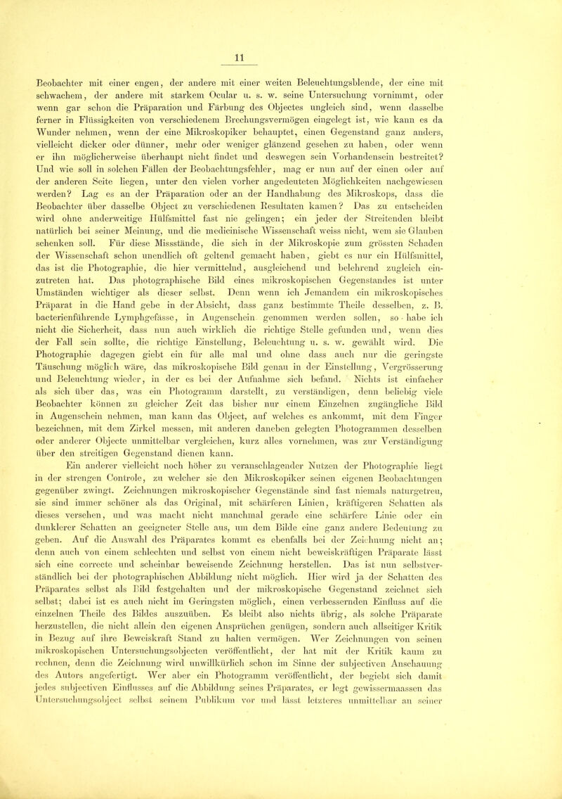 Beobachter mit einer engen, cler andere mit einer weiten Beleuchtungsblende, der eine mit schwachem, der andere mit starkem Ocular u. s. w. seine Untersuchung vornimmt, oder wenn gar schon die Präparation und Färbung des Objectes ungleich sind, wenn dasselbe ferner in Flüssigkeiten von verschiedenem Brechungsvermögen eingelegt ist, wie kann es da Wunder nehmen, wenn der eine Mikroskopiker behauptet, einen Gegenstand ganz anders, vielleicht dicker oder dünner, mehr oder weniger glänzend gesehen zu haben, oder wenn er ihn möglicherweise überhaupt nicht findet und deswegen sein Vorhandensein bestreitet? Und wie soll in solchen Fällen der Beobachtungsfehler, mag er nun auf der einen oder auf der anderen Seite liegen, unter den vielen vorher angedeuteten Möglichkeiten nachgewiesen werden? Lag es an der Präparation oder an der Handhabung des Mikroskops, dass die Beobachter über dasselbe Object zu verschiedenen Resultaten kamen? Das zu entscheiden wird ohne anderweitige Plülfsmittel fast nie gelingen; ein jeder der Streitenden bleibt natürlich bei seiner Meinung, und die medicinische Wissenschaft weiss nicht, wem sie Glauben schenken soll. Für diese Missstände, die sich in der Mikroskopie zum grössten Schaden der Wissenschaft schon unendlich oft geltend gemacht haben, giebt es nur ein Hülfsmittel, das ist die Photographie, die hier vermittelnd, ausgleichend und belehrend zugleich ein- zutreten hat. Das photographische Bild eines mikroskopischen Gegenstandes ist unter Umständen wichtiger als dieser selbst. Denn wenn ich Jemandem ein mikroskopisches Präparat in die Hand gebe in der Absicht, dass ganz bestimmte Theile desselben, z. B. bacterienführende Lymphgefässe, in Augenschein genommen werden sollen, so habe ich nicht die Sicherheit, dass nun auch wirklich die richtige Stelle gefunden und, wenn dies der Fall sein sollte, die richtige Einstellung, Beleuchtung u. s. w. gewählt wird. Die Photographie dagegen giebt ein für alle mal und ohne dass auch nur die geringste Täuschung möglich wäre, das mikroskopische Bild genau in der Einstellung, Vergrösserung und Beleuchtung wieder, in der es bei der Aufnahme sich befand. Nichts ist einfacher als sich über das, was ein Photogramm darstellt, zu verständigen, denn beliebig viele Beobachter können zu gleicher Zeit das bisher nur einem Einzelnen zugängliche Bild in Augenschein nehmen, man kann das Object, auf welches es ankommt, mit dem Finger bezeichnen, mit dem Zirkel messen, mit anderen daneben gelegten Photogrammen desselben oder anderer Objecte unmittelbar vergleichen, kurz alles vornehmen, was zur Verständigung über den streitigen Gegenstand dienen kann. Ein anderer vielleicht noch höher zu veranschlagender Nutzen der Photographie liegt in der strengen Controle, zu welcher sie den Mikroskopiker seinen eigenen Beobachtungen gegenüber zwingt. Zeichnungen mikroskopischer Gegenstände sind fast niemals naturgetreu, sie sind immer schöner als das Original, mit schärferen Linien, kräftigeren Schatten als dieses versehen, und was macht nicht manchmal gerade eine schärfere Linie oder ein dunklerer Schatten an geeigneter Stelle aus, um dem Bilde eine ganz andere Bedeutung zu geben. Auf die Auswahl des Präparates kommt es ebenfalls bei der Zeichnung nicht an; denn auch von einem schlechten und scll»,st von einem nicht beweiskräftigen Präparate lässt sich eine correcte und scheinbar beweisende Zeichnung lierstellen. Das ist nun selbstver- ständlich bei der photographischen Abbildung nicht möglich. Hier wird ja der Schatten des Präparates selbst als Bild festgehalten und der mikroskopische Gegenstand zeichnet sich selbst; dabei ist es auch nicht im Geringsten möglich, einen verbessernden Einfluss auf die einzelnen Theile des Bildes auszuüben. Es bleibt also nichts übrig, als solche Präparate herzustellen, die nicht allein den eigenen Ansprüchen genügen, sondern auch allseitiger Kritik in Bezug auf ihre Beweiskraft Stand zu halten vermögen. Wer Zeichnungen von seinen mikroskopischen Untersuchungsobjecten veröffentlicht, der hat mit der Kritik kaum zu rechnen, denn die Zeichnung wird unwillkürlich schon im Sinne der subjectiven Anschauung des Autors angefertigt. Wer aber ein Photogramm veröffentlicht, der begiebt sieb damit jedes subjectiven Einflusses auf die Abbildung seines Präparates, er legt gewissermaassen das Untersuchungsobject selbst seinem Publikum vor und lässt letzteres unmittelbar an seiner