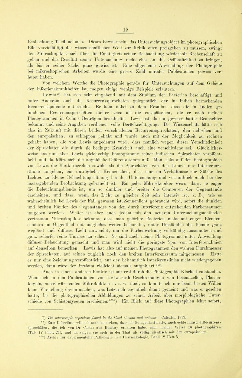 Beobachtung Tlieil nehmen. Dieses Bewusstsein, das Untersuchungsobject im photographischen Bild vervielfältigt der wissenschaftlichen Welt zur Kritik offen preisgeben zu müssen, zwingt den Mikroskopiker, sich über die Richtigkeit seiner Beobachtung wiederholt Rechenschaft zu geben und das Resultat seiner Untersuchung nicht eher an die Oeffentlichkeit zu bringen, als bis er seiner Sache ganz gewiss ist. Eine allgemeine Anwendung der Photographie bei mikroskopischen Arbeiten würde eine grosse Zahl unreifer Publicationen gewiss ver- hütet haben. Von welchem Werthe die Photographie gerade für Untersuchungen auf dem Gebiete der Infectionskrankheiten ist, mögen einige wenige Beispiele erläutern. Lewis*) hat sich sehr eingehend mit dem Studium der Bacterien beschäftigt und unter Anderem auch die Recurrensspirochäten gelegentlich der in Indien herrschenden Recurrensepidemie untersucht. Er kam dabei zu dem Resultat, dass die in Indien ge- fundenen Recurrensspirochäten dicker seien als die europäischen, die er nach meinen Photogrammen in Cohn’s Beiträgen beurtheilte. Lewis ist als ein gewissenhafter Beobachter bekannt und seine Angaben verdienen volle Berücksichtigung. Die Wissenschaft hätte sich also in Zukunft mit diesen beiden verschiedenen Recurrensspirochäten, den indischen und den europäischen, zu schleppen gehabt und würde auch mit der Möglichkeit zu rechnen gehabt haben, die von Lewis angedeutet wird, dass nämlich wegen dieser Verschiedenheit der Spirochäten die durch sie bedingte Krankheit auch eine verschiedene sei. Glücklicher- weise hat nun aber Lewis gleichzeitig Photogramme seiner indischen Spirochäten veröffent- licht und da klärt sich die angebliche Differenz sofort auf. Man sieht auf den Photographien von Lewis die Blutkörperchen sowohl als die Spirochäten von den Linien der Interferenz- säume umgehen, ein untrügliches Kennzeichen, dass eine im Verhältnisse zur Stärke des Lichtes zu kleine Beleuchtungsöffnung bei der Untersuchung und vermuthlich auch bei der maassgebenden Beobachtung gebraucht ist. Ein jeder Mikroskopiker weiss, dass, je enger die Beleuchtungsblende ist, um so dunkler und breiter die Contouren der Gegenstände erscheinen, und dass, wenn das Licht zu gleicher Zeit sehr intensiv ist, z. B., wie es wahrscheinlich bei Lewis der Fall gewesen ist, Sonnenlicht gebraucht wird, sofort die dunklen und breiten Ränder des Gegenstandes von den durch Interferenz entstehenden Farbensäumen umgeben werden. Weiter ist aber auch jedem mit den neueren Untersuchungsmethoden vertrauten Mikroskopiker bekannt, dass man gefärbte Bacterien nicht mit engen Blenden, sondern im Gegentheil mit möglichst weiten beleuchtet, unter Umständen die Blende ganz weglässt und diffuses Licht an wendet, um die Farbenwirkung vollständig auszunutzen und ganz scharfe, reine Umrisse zu sehen. So sind auch meine Photogramme unter Anwendung- diffuser Beleuchtung gemacht und man wird nicht die geringste Spur von Interferenzlinien auf denselben bemerken. Lewis hat also auf meinen Photogrammen den wahren Durchmesser der Spirochäten, auf seinen zugleich noch den breiten Interferenzsaum mitgemessen. Hätte er nur eine Zeichnung veröffentlicht, auf der bekanntlich Interferenzlinien nicht wiedergegeben werden, dann wäre der Irrthum vielleicht niemals aufgeklärt.**) Auch in einem anderen Punkte ist mir erst durch die Photographie Klarheit entstanden. Wenn ich in den Publicationen von Letzerich Beschreibungen von Plasmazellen, Plasma- kugeln, ausschwärmenden Mikrokokken u. s. w. fand, so konnte ich mir beim besten Willen keine Vorstellung davon machen, was Letzerich eigentlich damit gemeint und was er gesehen hatte, bis die photographischen Abbildungen zu seiner Arbeit über morphologische Unter: schiede von Schistomyceten erschienen.***) Ein Blick auf diese Photographien lehrt sofort, *) The microscopic organisms found in tlie blood of man and animals. Calcutta 1879. **) Zum Ueberfluss will ich noch bemerken, dass ich Gelegenheit hatte, auch echte indische Recurrens- spirocliäten, die ich von Dr. Caster aus Bombay erhalten habe, nacli meiner Weise zu pliotograpkiren (Tab. IV Phot. 21), und da zeigen sie sich in der That als völlig identisch mit den europäischen. ***) Archiv für experimentelle Pathologie und Pharmakologie, Band 12 Heft 5.