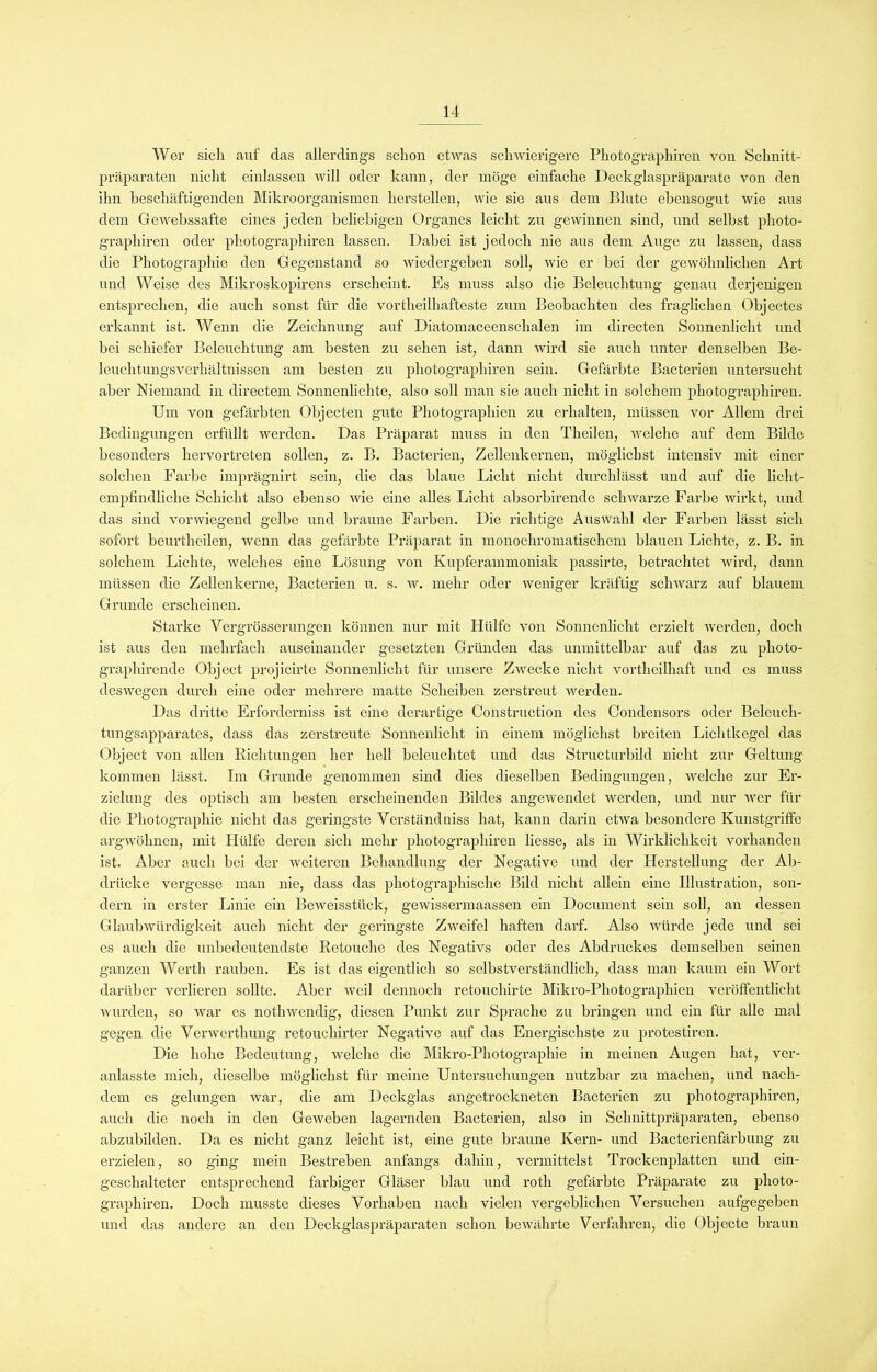 Wer sich auf das allerdings schon etwas schwierigere Photographiren von Schnitt- präparaten nicht einlassen will oder kann, der möge einfache Deckglaspräparate von den ihn beschäftigenden Mikroorganismen hersteilen, Avie sie aus dem Blute ebensogut wie aus dem GeAvebssafte eines jeden beliebigen Organes leicht zu gewinnen sind, und selbst photo- graphiren oder photographiren lassen. Dabei ist jedoch nie aus dem Auge zu lassen, dass die Photographie den Gegenstand so wiedergeben soll, Avie er bei der gewöhnlichen Art und Weise des Mikroskopirens erscheint. Es muss also die Beleuchtung genau derjenigen entsprechen, die auch sonst für die vortheilhafteste zum Beobachten des fraglichen Objectes erkannt ist. Wenn die Zeichnung auf Diatomaceenschalen im directen Sonnenlicht und bei schiefer Beleuchtung am besten zu sehen ist, dann Avird sie auch unter denselben Be- leuchtungsverhältnissen am besten zu photographiren sein. Gefärbte Bacterien untersucht aber Niemand in directem Sonnenlichte, also soll man sie auch nicht in solchem photographiren. Um von gefärbten Objecten gute Photographien zu erhalten, müssen vor Allem drei Bedingungen erfüllt werden. Das Präparat muss in den Theilen, Avelche auf dem Bilde besonders hervortreten sollen, z. B. Bacterien, Zellenkernen, möglichst intensiv mit einer solchen Farbe imprägnirt sein, die das blaue Licht nicht durchlässt und auf die licht- empfindliche Schicht also ebenso Avie eine alles Licht absorbirende schwarze Farbe wirkt, und das sind vorwiegend gelbe und braune Farben. Die richtige Auswahl der Farben lässt sich sofort beurtheilen, wenn das gefärbte Präparat in monochromatischem blauen Lichte, z. B. in solchem Lichte, Avelches eine Lösung von Kupferammoniak passirte, betrachtet wird, dann müssen die Zellenkerne, Bacterien u. s. av. mehr oder weniger kräftig schAvarz auf blauem Grunde erscheinen. Starke Vergrösserungen können nur mit Hülfe von Sonnenlicht erzielt Averden, doch ist aus den mehrfach auseinander gesetzten Gründen das unmittelbar auf das zu photo- grapliirende Object projicirte Sonnenlicht für unsere ZAvecke nicht vortheilhaft und es muss deswegen durch eine oder mehrere matte Scheiben zerstreut Averden. Das dritte Erforderniss ist eine derartige Construction des Condensors oder Beleuch- tungsapparates, dass das zerstreute Sonnenlicht in einem möglichst breiten Lichtkegel das Object von allen Richtungen her hell beleuchtet und das Structurbild nicht zur Geltung kommen lässt. Im Grunde genommen sind dies dieselben Bedingungen, welche zur Er- zielung des optisch am besten erscheinenden Bildes angeAvendet werden, und nur AArer für die Photographie nicht das geringste Verständniss hat, kann darin etwa besondere Kunstgriffe argwöhnen, mit Hülfe deren sich mehr photographiren Hesse, als in Wirklichkeit vorhanden ist. Aber auch bei der weiteren Behandlung der Negative und der Herstellung der Ab- drücke vergesse man nie, dass das photographische Bild nicht allein eine Illustration, son- dern in erster Linie ein Beweisstück, gewissermaassen ein Dociunent sein soll, an dessen Glaub'Würdigkeit auch nicht der geringste ZAveifel haften darf. Also würde jede und sei es auch die unbedeutendste Rctouche des Negativs oder des Abdruckes demselben seinen ganzen Werth rauben. Es ist das eigentlich so selbstverständlich, dass man kaum ein Wort darüber verlieren sollte. Aber Aveil dennoch retouchirte Mikro-Photographien veröffentlicht Avurden, so war es nothwendig, diesen Punkt zur Sprache zu bringen und ein für alle mal gegen die Yerwerthung retoucliirter Negative auf das Energischste zu protestiren. Die hohe Bedeutung, Avelche die Mikro-Photographie in meinen Augen hat, ver- anlasste mich, dieselbe möglichst für meine Untersuchungen nutzbar zu machen, und nach- dem es gelungen war, die am Deckglas angetrockneten Bacterien zu photographiren, auch die noch in den Geweben lagernden Bacterien, also in Schnittpräparaten, ebenso abzubilden. Da es nicht ganz leicht ist, eine gute braune Kern- und Bacterienfärbung zu erzielen, so ging mein Bestreben anfangs dahin, vermittelst Trockenplatten und ein- geschalteter entsprechend farbiger Gläser blau und roth gefärbte Präparate zu photo- graphiren. Doch musste dieses Vorhaben nach vielen vergeblichen Versuchen aufgegeben und das andere an den Deckglaspräparaten schon beAvährte Verfahren, die Objecte braun