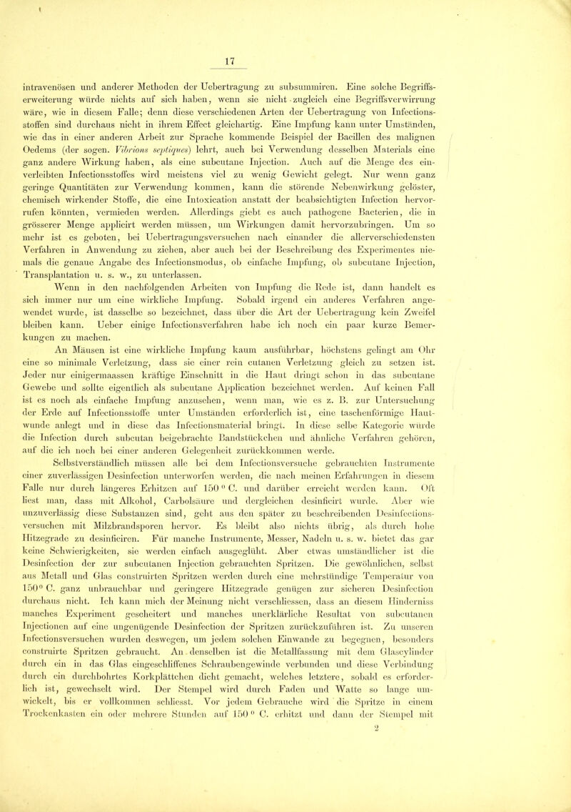 intravenösen und anderer Methoden der Uebertragung zu subsummiren. Eine solche Begriffs- erweiterung würde nichts auf sich haben, wenn sie nicht • zugleich eine Begriffsverwirrung wäre, wie in diesem Falle; denn diese verschiedenen Arten der Uebertragung von Infections- stoffen sind durchaus nicht in ihrem Effect gleichartig. Eine Impfung kann unter Umständen, wie das in einer anderen Arbeit zur Sprache kommende Beispiel der Bacillen des malignen Oedems (der sogen. Vibrions sejjtiques) lehrt, auch bei Verwendung desselben Materials eine ganz andere Wirkung haben, als eine subcutane Injection. Auch auf die Menge des ein- verleibten Infectionsstoffes wird meistens viel zu wenig GeAvicht gelegt. Nur Avenn ganz geringe Quantitäten zur Verwendung kommen, kann die störende Nebenwirkung gelöster, chemisch wirkender Stoffe, die eine Intoxication anstatt der beabsichtigten Infection hervor- rufen könnten, vermieden Avei'den. Allerdings giebt es auch pathogene Bacterien, die in grösserer Menge applicirt werden müssen, um Wirkungen damit hervorzubringen. Um so mehr ist es geboten, bei Uebertragungsversuchen nach einander die allerverschiedensten Verfahren in Anwendung zu ziehen, aber auch bei der Beschreibung des Experimentes nie- mals die genaue Angabe des Infectionsmodus, ob einfache Impfung, ob subcutane Injection, Transplantation u. s. w., zu unterlassen. Wenn in den nachfolgenden Arbeiten von Impfung die Rede ist, dann handelt es sich immer nur um eine wirkliche Impfung. Sobald irgend ein anderes Verfahren ange- wendet wurde, ist dasselbe so bezeichnet, dass über die Art der Uebertragung kein Zweifel bleiben kann. Ueber einige Infectionsverfahren habe ich noch ein paar kurze Bemer- kungen zu machen. An Mäusen ist eine wirkliche Impfung kaum ausführbar, höchstens gelingt am Ohr eine so minimale Verletzung, dass sie einer rein cutanen Verletzung gleich zu setzen ist. Jeder nur einigermaassen kräftige Einschnitt in die Haut dringt schon in das subcutane Gewebe und sollte eigentlich als subcutane Application bezeichnet werden. Auf keinen Fall ist es noch als einfache Impfung anzusehen, wenn man, Avie es z. B. zur Untersuchung der Erde auf Infectionsstoffe unter Umständen erforderlich ist, eine taschenförmige Haut- wunde anlegt und in diese das Infectionsmaterial bringt. In diese selbe Kategorie Aviirde die Infection durch subcutan beigebrachtc Bandstückchen und ähnliche Verfahren gehören, auf die ich noch bei einer anderen Gelegenheit zurückkommen Averde. Selbstverständlich müssen alle bei dem Infectionsversuche gebrauchten Instrumente einer zuverlässigen Desinfection unterworfen werden, die nach meinen Erfahrungen in diesem Falle nur durch längeres Erhitzen auf 1500 C. und darüber erreicht werden kann. Oft liest man, dass mit Alkohol, Carbolsäure und dergleichen desinfieirt wurde. Aber Avie unzuverlässig diese Substanzen sind, geht aus den später zu beschreibenden Desinfection,s- versuchen mit Milzbrandsporen hervor. Es bleibt also nichts übrig, als durch hohe Hitzegrade zu desinficiren. Für manche Instrumente, Messer, Nadeln u. s. w. bietet das gar keine Schwierigkeiten, sic werden einfach ausgeglüht. Aber etwas umständlicher ist die Desinfection der zur subcutanen Injection gebrauchten Spritzen. Die gewöhnlichen, selbst aus Metall und Glas construirten Spritzen Averden durch eine mehrstündige Temperatur von 150° C. ganz unbrauchbar und geringere Hitzegrade genügen zur sicheren Desinfection durchaus nicht. Ich kann mich der Meinung nicht verschliessen, dass an diesem Hinderniss manches Experiment gescheitert und manches unerklärliche Resultat von subcutanen Injectionen auf eine ungenügende Desinfection der Spritzen zurückzuführen ist. Zu unseren Infectionsversuchen wurden deswegen, um jedem solchen Einwande zu begegnen, besonders construirte Spritzen gebraucht. An denselben ist die Metallfassung mit dem Glascylinder durch ein in das Glas eingeschliffenes Schraubengewinde verbunden und diese Verbindung durch ein durchbohrtes Korkplättchen dicht gemacht, welches letztere, sobald es erforder- lich ist, gewechselt wird. Der Stempel wird durch Faden und Watte so lange um- wickelt, bis er vollkommen schliesst. Vor jedem Gebrauche wird die Spritze in einem Trockenkasten ein oder mehrere Stunden auf 150 0 C. erhitzt und dann der Stempel mit 2