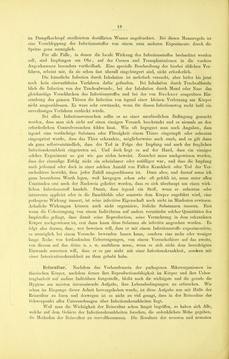 im Dampfkochtopf sterilisirtem destillirten Wasser angefeuchtet. Bei diesen Maassregeln ist eine Verschleppung des Infectionsstoffes von einem zum anderen Experimente durch die Spritze ganz unmöglich. Für alle Fälle, in denen die locale Wirkung des Infectionsstoffes beobachtet werden soll, sind Impfungen am Ohr, auf der Cornea und Transplantationen in die vordere Augenkammer besonders vortheilhaft. Eine specielle Beschreibung der hierbei üblichen Ver- fahren, scheint mir, da sie schon fast überall eingebürgert sind, nicht erforderlich. Die künstliche Infection durch Inhalation ist mehrfach versucht, aber leider bis jetzt noch kein einwurfsfreies Verfahren dafür gefunden. Bei Inhalation durch Trachealfisteln blieb die Infection von der Trachealwnnde, bei der Inhalation durch Mund oder Nase das gleichzeitige Verschlucken des Infectionsstoffes und bei der von Büchner ausgeübten Ein- stäubung des ganzen Thieres die Infection von irgend einer kleinen Verletzung am Körper nicht ausgeschlossen. Es wäre sehr erwünscht, wenn für diesen Infectionsweg recht bald ein zuverlässiges Verfahren entdeckt würde. Bei allen Infectionsversucken sollte es zu einer unerlässlichen Bedingung gemacht werden, dass man sich nicht auf einen einzigen Versuch beschränkt und es niemals an den erforderlichen Controlversuchen fehlen lässt. Wie oft begegnet man noch Angaben, dass irgend eine verdächtige Substanz oder Flüssigkeit einem Thiere eingeimpft oder subcutan eingespritzt wurde, dass das Thier erkrankte, möglicherweise auch starb, und es gilt dann als ganz selbstverständlich, dass der Tod in Folge der Impfung und auch der fraglichen Infectionskrankheit eingetreten sei. Und doch liegt es auf der Hand, dass ein einziges solches Experiment so gut wie gar nichts beweist. Zunächst muss nachgewiesen werden, dass der einmalige Erfolg nicht ein scheinbarer oder zufälliger war, und dass die Impfung auch jedesmal oder doch in einer solchen Anzahl von Fällen Krankheit oder Tod der Ver- sucksthiere bewirkt, dass jeder Zufall ausgeschlossen ist. Dann aber, und darauf muss ich ganz besonderen Werth legen, weil hiergegen schon sehr oft gefehlt ist, muss unter allen Umständen erst noch der Nachweis geliefert werden, dass es sich überhaupt um einen wirk- lichen Infectionsstoff handelt. Damit, dass irgend ein Stoff, wenn er subcutan oder intravenös applicirt oder in die Bauchhöhle oder sonstwie dem Körper zugeführt wird, eine pathogene Wirkung äussert, ist seine infectiöse Eigenschaft noch nicht im Mindesten erwiesen. Aeknliche Wirkungen können auch nicht organisirte, lösliche Substanzen äussern. Erst wenn die Uebertragung von einem Individuum auf andere vermittelst solcher Quantitäten des Impfstoffes gelingt, dass damit seine Reproduction, seine Vermehrung in dem erkrankten Körper nachgewiesen ist, erst dann kann diese Substanz als infectiös angesehen werden. Es folgt also daraus, dass, wer beweisen will, dass er mit einem Infectionsstoffe experimentirte, es unmöglich bei einem Versuche bewenden lassen kann, sondern eine mehr oder weniger lange Reihe von fortlaufenden Uebertragungen, von einem Versuchsthierc auf das zweite, von diesem auf das dritte u. s. w. ausführen muss, wenn er sich nicht dem berechtigten Einwandc aussetzen will, dass er es gar nicht mit einer Infectionskrankheit, sondern mit einer Intoxicationskrankheit zu thun gehabt habe. Reincultur. Nachdem das Vorhandensein der pathogenen Mikroorganismen im tkieriseken Körper, nachdem ferner ilwe Reproductionsfähigkeit im Körper und ihre Ueber- tragbarkeit auf andere Individuen festgestellt, bleibt noch die wichtigste und die gerade die Hygiene am meisten interessirende Aufgabe, ihre Lebensbedingungen zu erforschen. Wie schon im Eingänge dieser Arbeit hervorgehoben wurde, ist diese Aufgabe nur mit Hülfe der Reincultur zu lösen und deswegen ist es nicht zu viel gesagt, dass in der Rcincultur der Schwerpunkt aller Untersuchungen über Infectionskranklieiten liegt. Weil man die Wichtigkeit der Reincultur schon längst begriffen, so haben sich Alle, welche auf dem Gebiete der Infectionskranklieiten forschen, die erdenklichste Mühe gegeben, die Methoden der Reincultur zu vervollkommnen. Die Resultate der neueren und neuesten