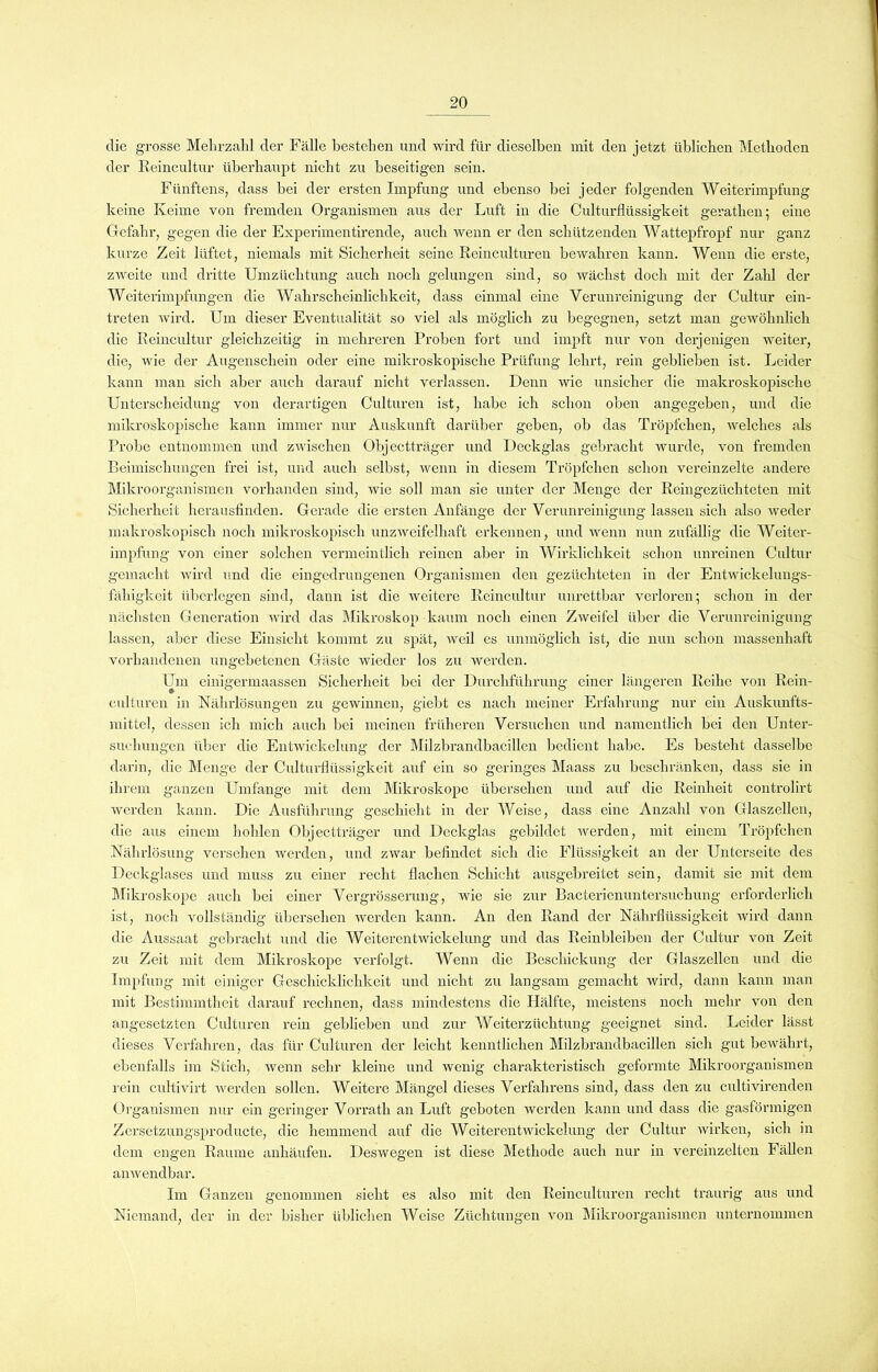 die grosse Mehrzahl der Fälle bestehen und wird für dieselben mit den jetzt üblichen Methoden der Reincultur überhaupt nicht zu beseitigen sein. Fünftens, dass bei der ersten Impfung und ebenso bei jeder folgenden Weiterimpfung keine Keime von fremden Organismen aus der Luft in die Culturflüssigkeit gerathen; eine Gefahr, gegen die der Experimentirende, auch wenn er den schützenden Wattepfropf nur ganz kurze Zeit lüftet, niemals mit Sicherheit seine Reinculturen bewahren kann. Wenn die erste, zweite und dritte Umzüchtung auch noch gelungen sind, so wächst doch mit der Zahl der Weiterimpfungen die Wahrscheinlichkeit, dass einmal eine Verunreinigung der Cultur ein- treten wird. Um dieser Eventualität so viel als möglich zu begegnen, setzt man gewöhnlich die Reincultur gleichzeitig in mehreren Proben fort und impft nur von derjenigen weiter, die, wie der Augenschein oder eine mikroskopische Prüfung lehrt, rein geblieben ist. Leider kann man sich aber auch darauf nicht verlassen. Denn wie unsicher die makroskopische Unterscheidung von derartigen Culturen ist, habe ich schon oben angegeben, und die mikroskopische kann immer nur Auskunft darüber geben, ob das Tröpfchen, welches als Probe entnommen und zwischen Objectträger und Deckglas gebracht wurde, von fremden Beimischungen frei ist, und auch selbst, wenn in diesem Tröpfchen schon vereinzelte andere Mikroorganismen vorhanden sind, wie soll man sie unter der Menge der Reingezüchteten mit Sicherheit herausfinden. Gerade die ersten Anfänge der Verunreinigung lassen sich also weder makroskopisch noch mikroskopisch unzweifelhaft erkennen, und wenn nun zufällig die Weiter- impfung von einer solchen vermeintlich reinen aber in Wirklichkeit schon unreinen Cultur gemacht wird und die eingedrungenen Organismen den gezüchteten in der Entwickelungs- fähigkeit überlegen sind, dann ist die weitere Reincultur unrettbar verloren; schon in der nächsten Generation wird das Mikroskop kaum noch einen Zweifel über die Verunreinigung lassen, aber diese Einsicht kommt zu spät, weil es unmöglich ist, die nun schon massenhaft vorhandenen ungebetenen Gäste wieder los zu werden. Um einigermaassen Sicherheit bei der Durchführung einer längeren Reihe von Rein- culturen in Nährlösungen zu gewinnen, giebt es nach meiner Erfahrung nur ein Auskunfts- mittel, dessen ich mich auch bei meinen früheren Versuchen und namentlich bei den Unter- suchungen über die Entwickelung der Milzbrandbacillen bedient habe. Es besteht dasselbe darin, die Menge der Culturflüssigkeit auf ein so geringes Maass zu beschränken, dass sie in ihrem ganzen Umfange mit dem Mikroskope übersehen und auf die Reinheit controlirt werden kann. Die Ausführung geschieht in der Weise, dass eine Anzahl von Glaszellcn, die aus einem hohlen Objectträger und Deckglas gebildet werden, mit einem Tröpfchen Nährlösung versehen werden, und zwar befindet sich die Flüssigkeit an der Unterseite des Deckglases und muss zu einer recht flachen Schicht ausgebreitet sein, damit sie mit dem Mikroskope auch bei einer Vergrösserung, wie sie zur Bacterienuntersuchung erforderlich ist, noch vollständig übersehen werden kann. An den Rand der Nährflüssigkeit wird dann die Aussaat gebracht und die Weiterentwickelung und das Reinbleibcn der Cultur von Zeit zu Zeit mit dem Mikroskope verfolgt. Wenn die Beschickung der Glaszellen und die Impfung mit einiger Geschicklichkeit und nicht zu langsam gemacht wird, dann kann man mit Bestimmtheit darauf rechnen, dass mindestens die Hälfte, meistens noch mehr von den angesetzten Culturen rein geblieben und zur Weiterzüchtung geeignet sind. Leider lässt dieses Verfahren, das für Culturen der leicht kenntlichen Milzbrandbacillen sich gut bewährt, ebenfalls im Stich, wenn sehr kleine und wenig charakteristisch geformte Mikroorganismen rein cultivirt werden sollen. Weitere Mängel dieses Verfahrens sind, dass den zu cultivirenden Organismen nur ein geringer Vorrath an Luft geboten werden kann und dass die gasförmigen Zcrsetzungsproducte, die hemmend auf die Weiterentwickelung der Cultur wirken, sich in dem engen Raume anhäufen. Deswegen ist diese Methode auch nur in vereinzelten Fällen anwendbar. Im Ganzen genommen sieht es also mit den Reinculturen recht traurig aus und Niemand, der in der bisher üblichen Weise Züchtungen von Mikroorganismen unternommen