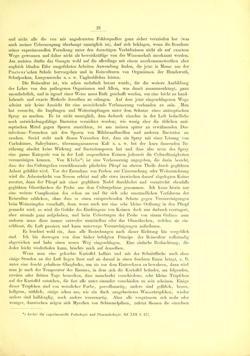 und nicht alle die von mir angedeuteten Fehlerquellen ganz sicher vermieden hat (was nach meiner Ueberzeugung überhaupt unmöglich ist), darf sich beklagen, wenn die Resultate seiner experimentellen Forschung unter den derzeitigen Verhältnissen nicht als auf exactem Wege gewonnen und daher nicht als beweiskräftige von der Wissenschaft anerkannt werden. Am meisten dürfte das Gesagte wohl auf die allerdings mit einem anerkennenswerthen aber zugleicli blinden Eifer ausgeführten Arbeiten Anwendung finden, die jetzt in Masse aus der Pasteur’schen Schule hervorgehen und in Reinculturen von Organismen der Hundswuth, Schafpocken, Lungenseuche u. s. w. Unglaubliches leisten. Die Reincultur ist, wie schon mehrfach betont wurde, für die weitere Ausbildung der Lehre von den pathogenen Organismen und Allem, was damit zusammenhängt, ganz unentbehrlich, und in irgend einer Weise muss Rath geschafft werden, um eine leicht zu hand- habende und exacte Methode derselben zu erlangen. Auf dem jetzt eingeschlagenen Wege scheint mir keine Aussicht für eine ausreichende Verbesserung vorhanden zu sein. Man hat versucht, die Impfungen und Weiterimpfungen unter dem Schutze eines antisemitischen Spray zu machen. Es ist nicht unmöglich, dass dadurch einzelne in der Luft befindliche noch entwickelungsfähige Bacterien vernichtet werden; wie wenig aber die üblichen anti- semitischen Mittel gegen Sporen ausrichten, ist aus meinen smiäter zu erwähnenden Des- infections - Versuchen mit den Sjioren von Milzbrandbacillen und anderen Bacterien zu ersehen. Soviel steht nach diesen Versuchen fest, dass ein Smiray mit einer Lösung von Carbolsäure, Salicylsäure, übermangansaurem Kali u. s. w. bei der kurz dauernden Be- rührung absolut keine Wirkung auf Bacteriensporen hat und dass also trotz des Smiray eine ganze Kategorie von in der Luft suspendirten Keimen jederzeit die Culturfiiissigkeiten verunreinigen können. Von Klebs*) ist eine Verbesserung angegeben, die darin besteht, dass der das Culturgefäss verschliessende pilzdichte Pfropf im oberen Tlieile durch geglühten Asbest gebildet wird. Vor der Entnahme von Proben zur Untersuchung oder Weiterzüchtung wird die Asbestschicht von Neuem erhitzt und alle etwa inzwischen darauf abgelegten Keime zerstört, dann der Pfropf mit einer geglühten Nadel durchbohrt und vermittelst ebenfalls geglühten Glasröhrchen die Probe aus dem Culturgefässe genommen. Ich kann hierin nur eine weitere Com]ilication des schon an und für sich sehr umständlichen Verfahrens der Reincultur erblicken, ohne dass es einen entsprechenden Schutz gegen Verunreinigungen beim Weiterimjifen verschafft, denn wenn auch nur eine sehr kleine Oeffnung in den Pfro]if gemacht wird, so wird die Gefahr des Eindringens von Keimen doch nur dadurch verringert, aber niemals ganz aufgehoben, und beim Uebertragen der Probe von einem Gebisse zum anderen muss diese immer entweder unmittelbar oder das Glasröhrchen, welches sie ein- schliesst, die Luft passiren und kann unterwegs Verunreinigungen aufnehmen. Es leuchtet wohl ein, dass alle Bestrebungen nach dieser Richtung hin vergeblich sind. Ich bin deswegen von dem bisher befolgten Principe der Reincultur vollständig abgewichen und habe einen neuen Weg eingeschlagen. Eine einfache Beobachtung, die Jeder leicht wiederholen kann, brachte mich auf denselben. Wenn man eine gekochte Kartoffel halbirt und mit der Schnittfläche nach oben einige Stunden an der Luft liegen lässt und sie darauf in einen feuchten Raum bringt, z. B. unter eine feucht gehaltene Glasglocke, um sie vor dem Eintrocknen zu bewahren, dann wird man je nach der Temperatur des Raumes, in dem sich die Kartoffel befindet, am folgenden, zweiten oder dritten Tage bemerken, dass mancherlei verschiedene, sehr kleine Tröpfchen auf der Kartoffel entstehen, die fast alle untereinander vei’schieden zu sein scheinen. Einige dieser Tröpfchen sind von weisslicher Farbe, porcellanartig, andere sind gelblich, braun, hellgrau, röthlich, einige sehen aus, wie ein flach ausgebreitetes Wassertröpfchen, wieder andere sind halbkuglig, noch andere warzenartig. Aber alle vergrössern sich mehr oder weniger, dazwischen zeigen sich Mycelicn von Schimmelpilzen, zuletzt fliessen die einzelnen ) Archiv für experimentelle Pathologie mul Pharmakologie, Bd. XIII S. 432.