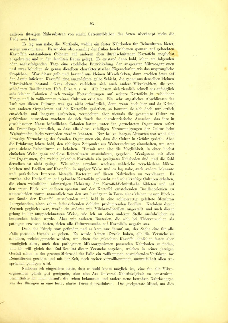 anderen flüssigen Nährsubstrat von einem Getrenntbleiben der Arten überhaupt nicht die Rede sein kann. Es lag nun nahe, die Vorth eile, welche ein fester Nährboden für Reinculturen bietet, weiter auszunutzen. Es wurden also einzelne der früher beschriebenen spontan auf gekochten Kartoffeln entstandenen Colonien auf anderen eben durchschnittenen Kartoffeln möglichst ausgebreitet und in den feuchten Raum gelegt. Es entstand dann bald, schon am folgenden oder nächstfolgenden Tage eine reichliche Entwickelung der ausgesäten Mikroorganismen und zwar behielten sie genau dieselben charakteristischen Eigenschaften wie das ursprüngliche Tröpfchen. War dieses gelb und bestand aus kleinen Mikrokokken, dann erschien jetzt auf der damit inficirten Kartoffel eine ausgedehnte gelbe Schicht, die genau aus denselben kleinen Mikrokokken bestand. Ganz ebenso verhielten sich auch andere Mikrokokken, die ver- schiedenen Bacillenarten, Hefe, Pilze u. s. w. Alle Hessen sich ziemlich schnell aus anfänglich sehr kleinen Colonien durch wenige Fortzüchtungen auf weitere Kartoffeln in reichlicher Menge und in vollkommen reinen Culturen erhalten. Ein sehr ängstliches Abschliessen der Luft von diesen Culturen war gar nicht erforderlich, denn wenn auch hier und da Keime von anderen Organismen auf die Kartoffeln geriethen, so konnten sie sich doch nur örtlich entwickeln und langsam ausbreiten, vermochten aber niemals die gesammte Cultur zu gefährden; ausserdem machten sie sich durch das charakteristische Aussehen, das ihre in geschlossener Masse befindlichen Colonien hatten, unter den gezüchteten Organismen sofort als Fremdlinge kenntlich, so dass alle diese zufälligen Verunreinigungen der Cultur beim Weiterimpfen leicht vermieden werden konnten. Nur bei zu langem Abwarten trat wohl eine derartige Vermehrung der fremden Organismen ein, dass die Cultur in Gefahr gerieth. Aber die Erfahrung lehrte bald, den richtigen Zeitpunkt zur Weiterzüchtung einzuhalten, um stets ganz sichere Reinculturen zu behalten. Hiermit war also die Möglichkeit, in einer höchst einfachen Weise ganz tadellose Reinculturen auszuführen, gegeben. Wenigstens mit allen den Organismen, für welche gekochte Kartoffeln ein geeigneter Nährboden sind, und die Zahl derselben ist nicht gering. Wie schon erwähnt, wachsen zahlreiche verschiedene Mikro- kokken und Bacillen auf Kartoffeln in üppigerWcise und es lag nahe, auch andere bekannte und praktisches Interesse bietende Bacterien auf diesen Nährboden zu verpflanzen. Es wurden also Heubacillen auf gekochte Kartoffeln gebracht und sehr kräftige Culturen erhalten, die einen weissliclien, rahmartigen Ueberzug der Kartoffel-Schnittfläche bildeten und auf den ei’stcn Blick von anderen spontan auf der Kartoffel entstehenden Bacillencolonien zu unterscheiden waren, namentlich von den am häufigsten in Form eines kleinen nassen Fleckes am Rande der Kartoffel entstehenden und bald in eine schleierartig gefaltete Membran übergehenden, einen zähen fadenziehenden Schleim producirenden Bacillen. Nachdem dieser Versuch geglückt war, wurde ein anderer mit Milzbrandbacillen angestellt und auch dieser gelang in der ausgezeichnetsten Weise, wie ich an einer anderen Stelle ausführlicher zu besprechen haben werde. Aber mit anderen Bacterien, die sich bei Thierversuchen als pathogen erwiesen hatten, fielen alle Culturversuche auf Kartoffeln negativ aus. Doch das Princip war gefunden und es kam nur darauf an, der Sache eine für alle Fälle passende Gestalt zu geben. Es würde keinen Zweck haben, alle die Versuche zu schildern, welche gemacht wurden, um einen der gekochten Kartoffel ähnlichen festen aber womöglich allen, auch den pathogenen Mikroorganismen passenden Nährboden zu finden, und ich will gleich das End-Resultat dieser Versuche angeben, Avelches in seiner jetzigen Gestalt schon in der grossen Mehrzahl der Fälle ein vollkommen ausreichendes Verfahren für Reinculturen gewährt und mit der Zeit, noch weiter vervollkommnet, unzweifelhaft allen An- sprüchen genügen wird. Nachdem ich eingesehen hatte, dass es wohl kaum möglich ist, eine für alle Mikro- organismen gleich gut geeignete, also eine Art Universal-Nährflüssigkeit zu construiren, beschränkte ich mich darauf, die schon bekannten und andere neue bewährte Nährlösungen aus der flüssigen in eine feste, starre Form überzuführen. Das geeignetste Mittel, um dies