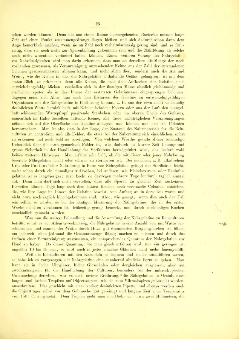 sehen werden können. Denn die aus einem Keime hervorgehenden Bacterien müssen lange Zeit auf einen Punkt zusammengedrängt liegen bleiben und sich dadurch schon dann dem Auge bemerklich machen, wenn sie an Zahl noch verhältnissmässig gering sind, und so früh- zeitig, dass sie noch nicht zur Sporenbildung gekommen sein und die Nährlösung als solche noch nicht wesentlich verändert haben können. Einen weiteren Vorzug der Nährgelatin ■ vor Nährflüssigkeiten wird man darin erkennen, dass man an derselben die Menge der noch vorhanden gewesenen, als Verunreinigung anzusehenden Keime aus der Zahl der entstandenen Colonien gewissermaassen ablesen kann, und nicht allein dies, sondern auch die Art und Weise, wie die Keime in das die Nährgelatine enthaltende Gefäss gelangten, ist mit dem ersten Blick zu erkennen; denn alle Keime, die nach dem Aufkochen der Gelatine noch entwickelungsfähig blieben, vertheilen sich in der flüssigen Masse ziemlich gleiclimässig und erscheinen später als in das Innere der erstarrten Gelatinmasse eingesprengte Colonien; dagegen muss sich Alles, was nach dem Erstarren der Gelatine an entwickelungsfähigen Organismen mit der Nährgelatine in Berührung kommt, z. B. aus der etwa nicht vollständig desinficirten Watte herabfallende mit Keimen beladene Fasern oder aus der Luft den mangel- haft schliessenden Wattepfropf passirende Stäubchen oder im oberen Theile des Gefässes, namentlich im Halse desselben haftende Keime, alle diese nachträglichen Verunreinigungen müssen sich auf der Oberfläche der Gelatine ablagern und können nur hier zu Colonien heran wachsen. Man ist also stets in der. Lage, den Zustand des Nährmaterials für die Rein- culturen zu controliren und alle Fehler, die etwa bei der Zubereitung sich einschlichen, sofort zu erkennen und auch bald zu beseitigen. Von welchem Wertlie gerade dieser beständige Ueberbliek über die etwa gemachten Fehler ist, wie dadurch in kurzer Zeit Uebung und grosse Sicherheit in der Handhabung des Verfahrens herbeigeführt wird, das bedarf wohl keines weiteren Hinweises. Man erfährt sehr bald, ob die mit dieser oder jener Nährlösung bereitete Nährgelatine leicht oder schwer zu sterilisiren ist. Bei manchen, z. B. alkalischem Urin oder Pasteur'scher Nährlösung in Form von Nährgelatine gelingt das Sterilisiren leicht, meist schon durch ein einmaliges Aufkochen, bei anderen, wie Fleischextract- oder Heuinfus- gelatine ist es langwieriger; man kocht sie deswegen mehrere Tage hindurch täglich einmal auf. Denn man darf sich nicht vorstellen, dass alle Sporen zu gleicher Zeit auskeimen. Bisweilen können Tage lang nach dem letzten Kochen noch vereinzelte Colonien entstehen, die, wie ihre Lage im Innern der Gelatine beweist, von Anfang an in derselben waren und nicht etwa nachträglich hineingekommen sind. Aber, wie gesagt, wenn dies auch der Fall sein sollte, so würden sie bei der häufigen Musterung der Nährgelatine, die in der ersten Woche nicht zu versäumen ist, frühzeitig genug bemerkt und durch nochmaliges Kochen unschädlich gemacht werden. Was nun die weitere Behandlung und die Anwendung der Nährgelatine zu Reinculturen betrifft, so ist es vor Allem zweckmässig, die Nährgelatine in eine Anzahl von mit Watte ver- schlossenen und sammt der Watte durch Hitze gut desinficirten Reagensgläschen zu füllen, um jederzeit, ohne jedesmal die Gesammtmenge flüssig machen zu müssen und durch das Oeffnen einer Verunreinigung auszusetzen, ein entsprechendes Quantum der Nährgelatine zur Hand zu haben. Da dieses Quantum, wie man gleich erfahren wird, nur ein geringes ist, ungefähr 10 bis 15 ccm, so wird auch in jedes einzelne Gläschen nicht mehr hineingefüllt. Weil die Reinculturen mit den Kartoffeln so bequem und sicher auszuführen waren, so habe ich es vorgezogen, der Nährgelatine eine annähernd ähnliche Form zu geben. Man kann sie in flache Uhrgläser, kleine Glasschalen oder dergleichen ausgiessen, aber am zweck massig,sten für die Handhabung der Culturen, besonders bei der mikroskopischen Untersuchung derselben, war cs nach meiner Erfahrung, * die Nährgelatine in Gestalt eines langen und breiten Tropfens auf Objectträgern, wie sie zum Mikroskopiren gebraucht werden, auszubreiten. Dies geschieht mit einer vorher desinficirten Pipette, und ebenso werden auch die Objectträger selbst vor dem Gebrauche gut gereinigt und längere Zeit einer Temperatur von 150° C. ausgesetzt. Dem Tropfen giebt man eine Dicke von etwa zwei Millimetern, die