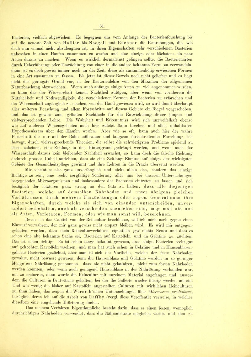 Bacterien, vielfach abgewichen. Es begegnen uns vom Anfänge der Bacterienforschung bis auf die neueste Zeit von Hallier bis Naegeli und Büchner die Bestrebungen, die, wie doch nun einmal nicht abzuleugnen ist, in ihren Eigenschaften sehr verschiedenen Bacterien unbesehen in einen Haufen zusammen zu werfen und eine einzige oder höchstens ein paar Arten daraus zu machen. Wenn es wirklich dermaleinst gelingen sollte, die Bacterienarten durch Ueberführung oder Umzüchtung von einer in die andere bekannte Form zu verwandeln, dann ist es doch gewiss immer noch an der Zeit, diese als zusammenhörig erwiesenen Formen in eine Art zusammen zu fassen. Bis jetzt ist dieser Beweis noch nicht geliefert und es liegt nicht der geringste Grund vor, in der Bacterienlehre von den Maximen der allgemeinen Naturforschung abzuweichen. Wenn auch anfangs einige Arten zu viel angenommen würden, so kann das der Wissenschaft keinen Nachtheil zufügen, aber wenn von vornherein die Nützlichkeit und Nothwendigkeit, die verschiedenen Formen der Bacterien zu erforschen und der Wissenschaft zugänglich zu machen, von der Hand gewiesen wird, so wird damit überhaupt aller weiteren Forschung und allem Fortschritte auf diesem Gebiete ein Riegel vorgeschoben, und das ist gewiss zum grössten Nachtheile für die Entwickelung dieser jungen und vielversprechenden Lehre. Die Wahrheit und Erkenn tniss wird sich unzweifelhaft ebenso wie auf anderen Wissensgebieten auch hier zuletzt Bahn brechen und allen unhaltbaren Hypothesenkram über den Haufen werfen. Aber wie so oft, kann auch hier der wahre Fortschritt der nur auf der Bahn mühsamer und langsam fortschreitender Forschung sich bewegt, durch vielversprechende Theorien, die selbst die schwierigsten Probleme spielend zu lösen scheinen, eine Zcitlang in den Hintergrund gedrängt werden, und wenn auch der Wissenschaft daraus kein bleibender Nachtheil erwächst, so kann doch die falsche Richtung dadurch grosses Unheil anrichten, dass sie eine Zeitlang Einfluss auf einige der wichtigsten Gebiete der Gesundheitspflege gewinnt und ihre Lehren in die Praxis übersetzt werden. Mir scheint es also ganz unverfänglich und nicht allein das, sondern das einzige Richtige zu sein, eine recht sorgfältige Sonderung aller uns bei unseren Untersuchungen begegnenden Mikroorganismen und insbesondere der Bacterien eintreten zu lassen und sich bezüglich der letzteren ganz streng an den Satz zu halten, dass alle diejenigen Bacterien, welche auf demselben Nährboden und unter übrigens gleichen Verhältnissen durch mehrere Um Züchtungen oder sogen. Generationen ihre Eigenschaften, durch welche sie sich von einander unterscheiden, unver- ändert beibehalten, auch als verschieden anzusehen sind, mag man sie nun als Arten, Varietäten, Formen, oder wie man sonst will, bezeichnen. Bevor ich das Capitol von der Reincultur bcschliessc, will ich mich noch gegen einen Einwurf verwahren, der mir ganz gewiss nicht erspart bleiben wird. Es wird mir entgegen- gehalten werden, dass mein Reinculturverfahren eigentlich gar nichts Neues und dass es schon eine alte bekannte Sache sei, Bacterien auf Kartoffeln und in Gelatine zu züchten. Das ist schon richtig. Es ist schon lange bekannt gewesen, dass einige Bacterien recht gut auf gekochten Kartoffeln wachsen, und man hat auch schon in Gelatine und in Hauscnblasen- gallerte Bacterien gezüchtet, aber man ist sich der Vortheile, welche der feste Nährboden gewährt, nicht bewusst gewesen, denn die Hausenblase und Gelatine wurden in so geringer Menge zur Nährlösung genommen, dass sic nicht gelatiniren, nicht zum festen Nährboden werden konnten, oder wenn auch genügend Hauscnblase in der Nährlösung vorhanden war, um zu erstarren, dann wurde die Reincultur mit unreinem Material angefangen und ausser- dem die Culturcn in Brütwärme gehalten, bei der die Gallerte wieder flüssig werden musste. Und wie wenig die bisher auf Kartoffeln angestellten Culturcn mit wirklichen Reinculturen zu thun haben, das zeigen die Wernich’schcn Untersuchungen über Micrococcus yrodigiosus, bezüglich deren ich auf die Arbeit von Gaffky (vcrgl. diese Veröffentl.) verweise, in welcher dieselben eine eingehende Erörterung finden. Das meinem Verfahren Eigenthümliche besteht darin, dass es einen festen, womöglich durchsichtigen Nährboden verwendet, dass die Nährsubstrate möglichst variirt und den zu
