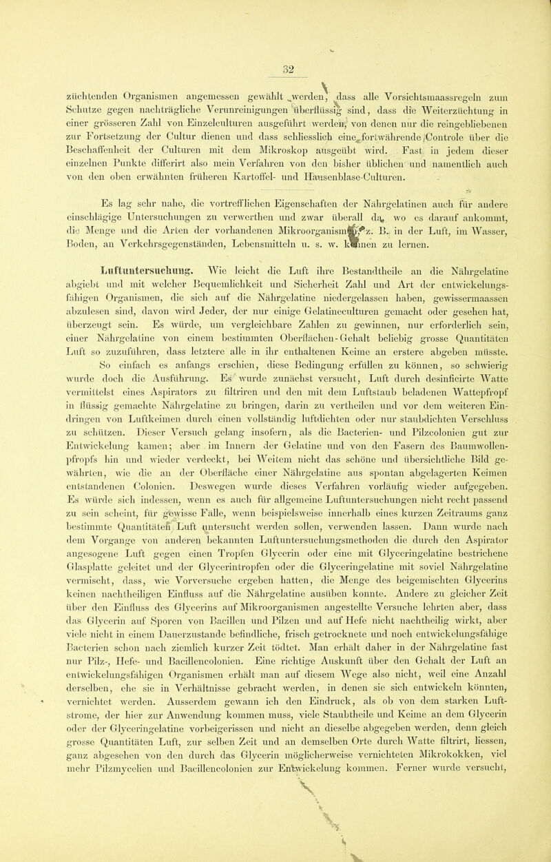 züchtenden Organismen angemessen gewählt ^werden, dass alle Vorsichtsmaassregcln zum Schutze gegen nachträgliche Verunreinigungen überflüssig sind, dass die Weiterzüchtung in einer grösseren Zahl von Einzelculturen ausgeführt werden, von denen nur die reingebliebenen zur Fortsetzung der Cultur dienen und dass schliesslich eine^for twährcnde ;Controle über die Beschaffenheit der Culturen mit dem Mikroskop ausgeübt wird. Fast in jedem dieser einzelnen Punkte differirt also mein Verfahren von den bisher üblichen und namentlich auch von den oben erwähnten früheren Kartoffel- und Hausenblase-Culturen. Es lag sehr nahe, die vortrefflichen Eigenschaften der Nährgelatinen auch für andere einschlägige Untersuchungen zu verwerthen und zwar überall dfy wo es darauf ankommt, die Menge und die Arten der vorhandenen Mikroorganismfanf z. B. in der Luft, im Wasser, Boden, an Verkehrsgegenständen, Lebensmitteln u. s. w. kV/inen zu lernen. Lllftuntersucimng. Wie leicht die Luft ihre Bestandtheile an die Nälirgelatine abg'iebt und mit welcher Bequemlichkeit und Sicherheit Zahl und Art der entwickelungs- fähigen Organismen, die sich auf die Nährgelatine niedergelassen haben, gewissermaassen abzulesen sind, davon wird Jeder, der nur einige Gelatineculturen gemacht oder gesehen hat, überzeugt sein. Es würde, um vergleichbare Zahlen zu gewinnen, nur erforderlich sein, einer Nährgclatine von einem bestimmten Oberflächen-Gehalt beliebig grosse Quantitäten Luft so zuzuführen, dass letztere alle in ihr enthaltenen Keime an erstere abgeben müsste. So einfach es anfangs erschien, diese Bedingung erfüllen zu können, so schwierig wurde doch die Ausführung. Es wurde zunächst versucht, Luft durch desinficirte Watte vermittelst eines Aspirators zu filtriren und den mit dem Luftstaub beladenen Wattepfropf in flüssig gemachte Nährgelatine zu bringen, darin zu vertheilen und vor dem weiteren Ein- dringen von Luftkeimen durch einen vollständig luftdichten oder nur staubdichten Verschluss zu schützen. Dieser Versuch gelang insofern, als die Bacterien- und Pilzcolonien gut zur Entwickelung kamen; aber im Innern der Gelatine und von den Fasern des Baumwollen- pfropfs hin und wieder verdeckt, bei Weitem nicht das schöne und übersichtliche Bild ge- währten, wie die an der Oberfläche einer Nährgelatine aus spontan abgelagerten Keimen entstandenen Colonien. Deswegen wurde dieses Verfahren vorläufig wieder aufgegeben. Es würde sich indessen, wenn es auch für allgemeine Luftuntersuchungen nicht recht passend zu sein scheint, für gewisse Fälle, wenn beispielsweise innerhalb eines kurzen Zeitraums ganz bestimmte Quantitäten Luft untersucht werden sollen, verwenden lassen. Dann wurde nach dem Vorgänge von änderen bekannten Luftuntersuchungsmethoden die durch den Aspirator angesogene Luft gegen einen Tropfen Glycerin oder eine mit Glyceringelatine bestrichene Glasplatte geleitet und der Glycerintropfen oder die Glyceringelatine mit soviel Nährgelatine vermischt, dass, wie Vorversuche ergeben hatten, die Menge des beigemischten Glycerins keinen nachtheiligen Einfluss auf die Nährgelatine ausüben konnte. Andere zu gleicher Zeit über den Einfluss des Glycerins auf Mikroorganismen angestelltc Versuche lehrten aber, dass das Glycerin auf Sporen von Bacillen und Pilzen und auf Hefe nicht nachtheilig wirkt, aber viele nicht in einem Dauerzustände befindliche, frisch getrocknete und noch entwickelungsfähige Bacterien schon nach ziemlich kurzer Zeit tödtet. Man erhält daher in der Nährgelatine fast nur Pilz-, Hefe- und Bacillencolonien. Eine richtige Auskunft über den Gehalt der Luft an entwickelungsfähigen Organismen erhält man auf diesem Wege also nicht, weil eine Anzahl derselben, ehe sie in Verhältnisse gebracht werden, in denen sie sich entwickeln könnten, vernichtet werden. Ausserdem gewann ich den Eindruck, als ob von dem starken Luft- strome, der hier zur Anwendung kommen muss, viele Staubtheile und Keime an dem Glycerin oder der Glyceringelatine vorbeigerissen und nicht an dieselbe abgegeben werden, denn gleich grosse Quantitäten Luft, zur selben Zeit und an demselben Orte durch Watte filtrirt, liessen, ganz abgesehen von den durch das Glycerin möglicherweise vernichteten Mikrokokken, viel mehr Pilzmycelien und Bacillencolonien zur Enüwickclung kommen. Ferner wurde versucht,