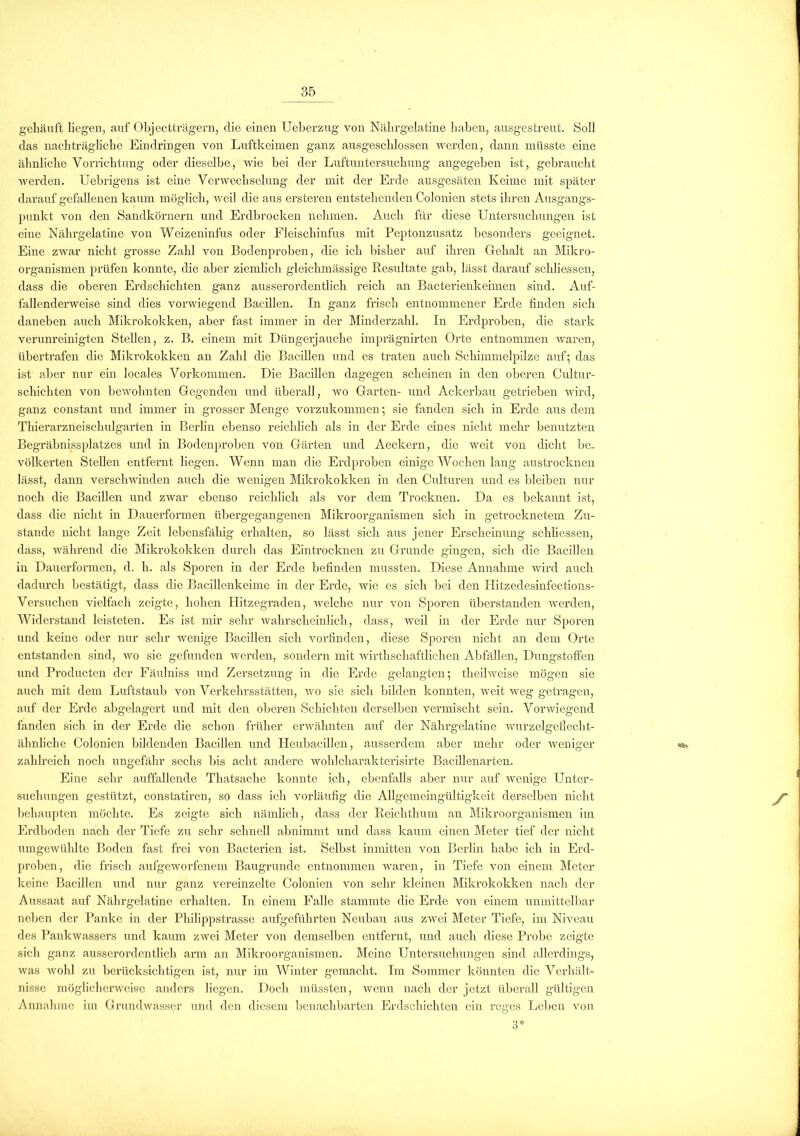 gehäuft liegen, auf Objectträgern, die einen Ueberzug von Nährgelatine haben, ausgestreut. Soll das nachträgliche Eindringen von Luftkeimen ganz ausgeschlossen werden, dann müsste eine ähnliche Vorrichtung oder dieselbe, wie bei der Luftuntersuchung angegeben ist, gebraucht wei’den. Uebrigens ist eine Verwechselung der mit der Erde ausgesäten Keime mit später darauf gefallenen kaum möglich, weil die aus ersteren entstehenden Colonien stets ihren Ausgangs- punkt von den Sandkörnern und Erdbrocken nehmen. Auch für diese Untersuchungen ist eine Nährgelatine von Weizeninfus oder Fleiscliinfus mit Peptonzusatz besonders geeignet. Eine zwar nicht grosse Zahl von Bodenproben, die ich bisher auf ihren Gehalt an Mikro- organismen prüfen konnte, die aber ziemlich gleichmässige Resultate gab, lässt darauf schliessen, dass die oberen Erdschichten ganz ausserordentlich reich an Bacterienkeimen sind. Auf- fallenderweise sind dies vorwiegend Bacillen. In ganz frisch entnommener Erde finden sich daneben auch Mikrokokken, aber fast immer in der Minderzahl. In Erdproben, die stark verunreinigten Stellen, z. B. einem mit Düngerjauche imprägnirten Orte entnommen waren, übertrafen die Mikrokokken an Zahl die Bacillen und es traten auch Schimmelpilze auf; das ist aber nur ein locales Vorkommen. Die Bacillen dagegen scheinen in den oberen Cultur- schichten von bewohnten Gegenden und überall, wo Garten- und Ackerbau getrieben wird, ganz constant und immer in grosser Menge vorzukommen; sie fanden sich in Erde aus dem Thierarzneischulgarten in Berlin ebenso reichlich als in der Erde eines nicht mehr benutzten Begräbnissplatzes und in Bodenproben von Gärten und Aeckern, die weit von dicht be- völkerten Stellen entfernt liegen. Wenn man die Erdproben einige Wochen lang austrocknen lässt, dann verschwinden auch die wenigen Mikrokokken in den Culturen und es bleiben nur noch die Bacillen und zwar ebenso reichlich als vor dem Trocknen. Da es bekannt ist, dass die nicht in Dauerformen übergegangenen Mikroorganismen sich in getrocknetem Zu- stande nicht lange Zeit lebensfähig erhalten, so lässt sich aus jener Erscheinung schliessen, dass, während die Mikrokokken durch das Eintrocknen zu Grunde gingen, sich die Bacillen in Dauerformen, d. h. als Sporen in der Erde befinden mussten. Diese Annahme wird auch dadurch bestätigt, dass die Bacillenkeime in der Erde, wie es sich bei den Ilitzedesinfections- Versuchen vielfach zeigte, hohen Hitzegraden, welche nur von Sporen überstanden werden, Widerstand leisteten. Es ist mir sehr wahrscheinlich, dass, weil in der Erde nur Sporen und keine oder nur sehr wenige Bacillen sich vorfinden, diese Sporen nicht an dem Orte entstanden sind, wo sie gefunden werden, sondern mit wirthschaftlichen Abfällen, Dungstoffen und Producten der Päulniss und Zersetzung in die Erde gelangten; theilweise mögen sie auch mit dem Luftstaub von Verkehrsstätten, wo sie sich bilden konnten, weit weg getragen, auf der Erde abgelagert und mit den oberen Schichten derselben vermischt sein. Vorwiegend fanden sich in der Erde die schon früher erwähnten auf der Nährgelatine wurzelgeflecht- ähnliche Colonien bildenden Bacillen und Heubacillen, ausserdem aber mehr oder weniger zahlreich noch ungefähr sechs bis acht andere wohlcharakterisirte Bacillenarten. Eine sehr auffallende Thatsache konnte ich, ebenfalls aber nur auf wenige Unter- suchungen gestützt, constatiren, so dass ich vorläufig die Allgemeingültigkeit derselben nicht behaupten möchte. Es zeigte sich nämlich, dass der Reichthum an Mikroorganismen im Erdboden nach der Tiefe zu sehr schnell abnimmt und dass kaum einen Meter tief der nicht umgewühlte Boden fast frei von Bacterien ist. Selbst inmitten von Berlin habe ich in Erd- proben, die frisch aufgeworfenem Baugrunde entnommen waren, in Tiefe von einem Meter keine Bacillen und nur ganz vereinzelte Colonien von sehr kleinen Mikrokokken nach der Aussaat auf Nährgelatine erhalten. In einem Falle stammte die Erde von einem unmittelbar neben der Panke in der Philippstrasse aufgeführten Neubau aus zwei Meter Tiefe, im Niveau des Pankwassers und kaum zwei Meter von demselben entfernt, und auch diese Probe zeigte sich ganz ausserordentlich arm an Mikroorganismen. Meine Untersuchungen sind allerdings, was wohl zu berücksichtigen ist, nur im Winter gemacht. Im Sommer könnten die Verhält- nisse möglicherweise anders liegen. Doch müssten, wenn nach der jetzt überall gültigen Annahme im Grundwasser und den diesem benachbarten Erdschichten ein reges Leben von 3*