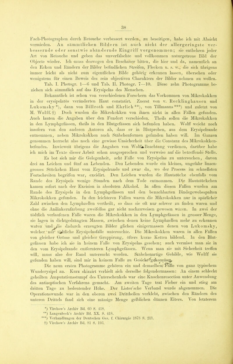 Fach-Photographen durch Retouclie verbessert werden, zu beseitigen, habe ich mit Absicht vermieden. An sämmtlichen Bildern ist auch nicht der allergeringste ver- bessernde oder sonstwie abändernde Eingriff vorgenommen; sie entbehren jeder Art von Retouclie und geben das unverfälschte und vollkommen naturgetreue Bild der Objecte wieder. Ich -muss deswegen den Beschauer bitten, die hier und da, namentlich an den Ecken und Rändern der Bilder befindlichen Streifen, Flecken u. s. w., die sich übrigens immer leicht als nicht zum eigentlichen Bilde gehörig erkennen lassen, übersehen oder wenigstens für einen Beweis des rein objectiven Charakters der Bilder nehmen zu wollen. Tab. I. Photogr. 1—6 und Tab. II. Photogr. 7—10. Diese zehn Photogramme be- ziehen sich sämmtlich auf das Erysipelas des Menschen. Bekanntlich ist schon von verschiedenen Forschern das Vorkommen von Mikrokokken in der erysipelatös veränderten Haut constatirt. Zuerst von v. Recklinghausen und Lukomsky*), dann von Billroth und Ehrlich**), von Tillmanns***) und zuletzt von M. Wolff. f) Doch wurden die Mikrokokken von ihnen nicht in allen Fällen gefunden. Auch lauten die Angaben über den Fundort verschieden. Theils sollen die Mikrokokken in den Lymphgefässen, theils in den Blutgefässen sich befunden haben. Wolff weicht noch insofern von den anderen Autoren ab, dass er in Blutproben, aus dem Erysipelrande entnommen, neben Mikrokokken auch Stäbchenformen gefunden haben will. Im Ganzen genommen herrscht also noch eine gewisse Unsicherheit über die Constanz des Mikrokokken- befundes. Inwieweit übrigens die Angaben von Wolfis Beachtung verdienen, darüber habe ich mich im Texte dieser Arbeit schon ausgesprochen und verweise auf die betreffende Stelle. Es bot sich mir die Gelegenheit, acht Fälle von Erysipelas zu untersuchen, davon drei an Leichen und fünf an Lebenden. Den Lebenden wurde ein kleines, ungefähr linsen- grosses Stückchen Haut vom Erysipelrande und zwar da, wo der Process im schnellsten Fortschreiten begriffen war, excidirt. Den Leichen wurden die Hautstücke ebenfalls vom Rande des Erysipels wenige Stunden nach dem Tode entnommen. Die Hautstückchen kamen sofort nach der Excision in absoluten Alkohol. In allen diesen Fällen wurden am Rande des Erysipels in den Lymphgefässen und den benachbarten BindegeAvebsspalteu Mikrokokken gefunden. In den leichteren Fällen waren die Mikrokokken nur in spärlicher Zahl zwischen den Lymphzellen vertheilt, so dass sie oft nur schwer zu finden waren und ohne die Anilinkernfärbung zweifellos gar nicht nachzuweisen gewesen wären. In zwei der tödtlich verlaufenen Fälle waren die Mikrokokken in den Lymphgefässen in grosser Menge, sie lagen in dichtgedrängten Massen, zwischen denen keine Lymphzellen mehr zu erkennen waten und^lie dadurch erzeugten Bilder glichen einigermassen denen von Lukomsky, welcher ' nur tätliche Erysipelasfälle untersuchte. Die Mikrokokken waren in allen Fällen von gleicher Grösse und gleicher Gruppirung, öfters kurze Ketten bildend. In den Blut- gefässen habe ich sie in keinem Falle von Erysipelas gesehen; auch vermisst man sie in den vom Erysipelrande entfernteren Lymphgefässen. Wenn man sie mit Sicherheit treffen will, muss also der Rand untersucht werden. Stäbchenartige Gebilde, wie Wolff sie gefunden haben will, sind mir in keinem Falle zu GesichtSge/koinmc^p Die neun ersten Photogramme gehören ein und demselben/ Talle von ganz typischem Wunderysipel an. Kurz skizzirt verhielt sich derselbe folgendermassen: An einem schlecht geheilten Amputationsstumpf des Unterschenkels war eine Ivnochenresection unter Anwendung des antiseptischen Verfahrens gemacht. Am zweiten Tage trat Fieber ein und stieg am dritten Tage zu bedeutender Höhe. Der Lister’sche Verband wurde abgenommen. Die Operationswunde war in den oberen zwei Drittheilen verklebt, zwischen den Rändern des unteren Drittels fand sich eine mässige Menge gelblichen dünnen Eiters. Von letzterem *) Vircliow’s Archiv Bel. 60 S. 418. **) Lang'eiilbeck’s Archiv Bel. XX. S. 418. ***) Verhandlungen der Deutschen Ges. f. Chirurgie 1878 S. 211. f) Virchow’s Archiv Bel. 81 S. 193.