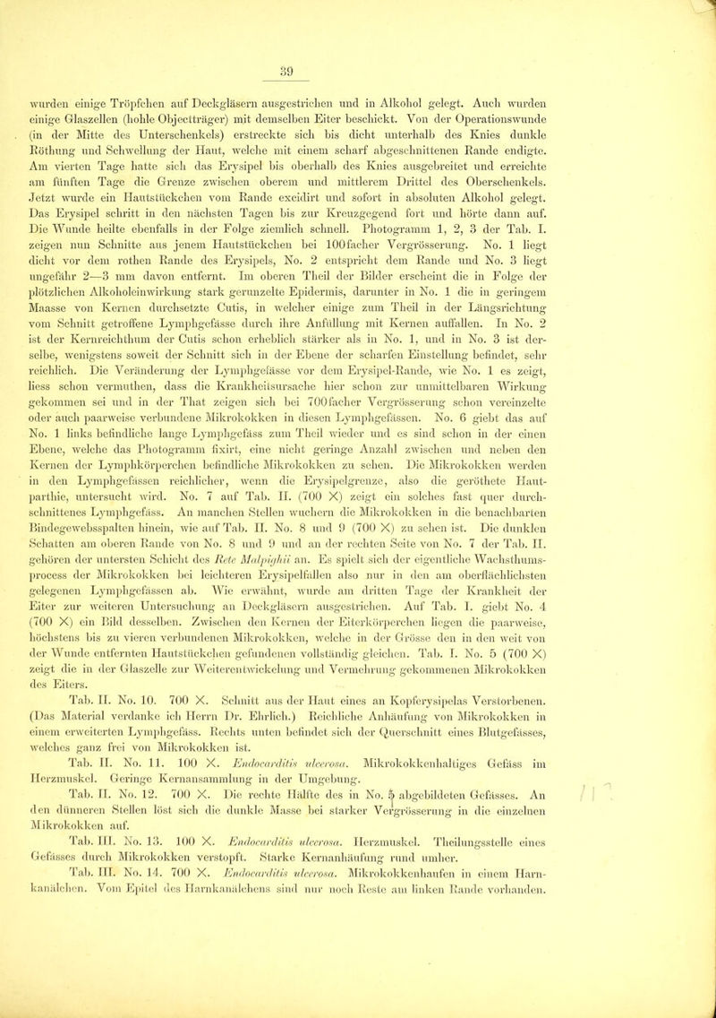 wurden einige Tröpfchen auf Deckgläsern ausgestrichen und in Alkohol gelegt. Auch wurden einige Glaszellen (hohle Objectträger) mit demselben Eiter beschickt. Von der Operationswunde (in der Mitte des Unterschenkels) erstreckte sich bis dicht unterhalb des Knies dunkle Röthung und Schwellung der Haut, welche mit einem scharf abgeschnittenen Rande endigte. Am vierten Tage hatte sich das Erysipel bis oberhalb des Knies ausgebreitet und erreichte am fünften Tage die Grenze zwischen oberem und mittlerem Drittel des Oberschenkels. Jetzt wurde ein Hautstückchen vom Rande excidirt und sofort in absoluten Alkohol gelegt. Das Erysipel schritt in den nächsten Tagen bis zur Kreuzgegend fort und hörte dann auf. Die Wunde heilte ebenfalls in der Folge ziemlich schnell. Photogramm 1, 2, 3 der Tab. I. zeigen nun Schnitte aus jenem Hautstückchen bei lOOfacher Vergrösserung. No. 1 liegt dicht vor dem rothen Rande des Erysipels, No. 2 entspricht dem Rande und No. 3 liegt ungefähr 2-—3 mm davon entfernt. Im oberen Theil der Bilder erscheint die in Folge der plötzlichen Alkoholeinwirkung stark gerunzelte Epidermis, darunter in No. 1 die in geringem Maasse von Kernen durchsetzte Cutis, in welcher einige zum Theil in der Längsrichtung vom Schnitt getroffene Lymphgefässe durch ihre Anfüllung mit Kernen auffallen. In No. 2 ist der Kernreichthum der Cutis schon erheblich stärker als in No. 1, und in No. 3 ist der- selbe, wenigstens soweit der Schnitt sich in der Ebene der scharfen Einstellung befindet, sehr reichlich. Die Veränderung der Lymphgefässe vor dem Erysipel-Rande, wie No. 1 es zeigt, liess schon vermuthen, dass die Krankheitsursache hier schon zur unmittelbaren Wirkung gekommen sei und in der Tkat zeigen sich bei 700 fach er Vergrösserung schon vereinzelte oder auch paarweise verbundene Mikrokokken in diesen Lymphgefässen. No. 6 giebt das auf No. 1 links befindliche lange Lymphgefäss zum Theil wieder und es sind schon in der einen Ebene, welche das Photogramm fixirt, eine nicht geringe Anzahl zwischen und neben den Kernen der Lymphkörperchen befindliche Mikrokokken zu sehen. Die Mikrokokken werden in den Lymphgefässen reichlicher, wenn die Erysipelgrenze, also die geröthete Plaut- parthie, untersucht wird. No. 7 auf Tab. II. (700 X) zeigt ein solches fast quer durch- schnittenes Lymphgefäss. An manchen Stellen wuchern die Mikrokokken in die benachbarten Bindegewebsspalten hinein, wie auf Tab. II. No. 8 und 9 (700 X) zu sehen ist. Die dunklen Schatten am oberen Rande von No. 8 und 9 und an der rechten Seite von No. 7 der Tab. II. gehören der untersten Schicht des Rete Malpigliii an. Es spielt sich der eigentliche Wachsthums- process der Mikrokokken bei leichteren Erysipelfällen also nur in den am oberflächlichsten gelegenen Lymphgefässen ab. Wie erwähnt, wurde am dritten Tage der Krankheit der Eiter zur weiteren Untersuchung an Deckgläsern ausgestrichen. Auf Tab. I. giebt No. 4 (700 X) ein Bild desselben. Zwischen den Kernen der Eiterkörperchen liegen die paarweise, höchstens bis zu vieren verbundenen Mikrokokken, welche in der Grösse den in den weit von der Wunde entfernten Hautstückchen gefundenen vollständig gleichen. Tab. I. No. 5 (700 X) zeigt die in der Glaszelle zur Weiterentwickelung und Vermehrung gekommenen Mikrokokken des Eiters. Tab. II. No. 10. 700 X. Schnitt aus der Haut eines an Kopferysipelas Verstorbenen. (Das Material verdanke ich Herrn Dr. Ehrlich.) Reichliche Anhäufung von Mikrokokken in einem erweiterten Lymphgefäss. Rechts unten befindet sich der Querschnitt eines Blutgefässes, welches ganz frei von Mikrokokken ist. Tab. II. No. 11. 100 X. Endocarditis ulcerosa. Mikrokokkenhaltiges Gefäss im Herzmuskel. Geringe Kernansammlung in der Umgebung. Tab. II. No. 12. 700 X. Die rechte Hälfte des in No. 5 abgebildeten Gefasses. An den dünneren Stellen löst sich die dunkle Masse bei starker Vergrösserung in die einzelnen Mikrokokken auf. Tab. III. No. 13. 100 X. Endocarditis ulcerosa. Herzmuskel. Theilungsstelle eines Gefasses durch Mikrokokken verstopft. Starke Kernanhäufung rund umher. Tab. III. No. 14. 700 X. Endocarditis ulcerosa. Mikrokokkenhaufen in einem Plarn- kanälchen. Vom Epitel des Harnkanälchens sind nur noch Reste am linken Rande vorhanden.