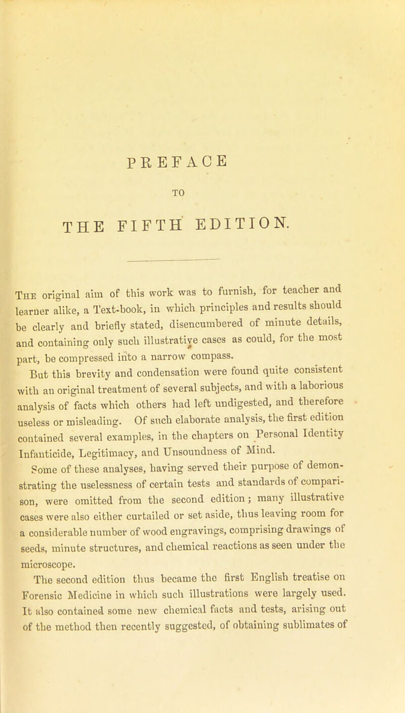 PREFACE TO THE FIFTH EDITION. The original aim of this work was to furnish, for teacher and learner alike, a Text-book, in which principles and results should be clearly and briefly stated, disencumbered of minute details, and containing only such illustrative cases as could, for the most part, be compressed into a narrow compass. But this brevity and condensation were found quite consistent with an original treatment of several subjects, and with a laborious analysis of facts which others had left undigested, and therefore useless or misleading. Of such elaborate analysis, the first edition contained several examples, in the chapters on Personal Identify Infanticide, Legitimacy, and Unsoundness of Mind. Some of these analyses, having served their purpose of demon- strating the uselessness of certain tests and standards of compari- son, were omitted from the second edition; many illustrative cases were also either curtailed or set aside, thus leaving room for a considerable number of wood engravings, comprising drawings of seeds, minute structures, and chemical reactions as seen under the microscope. The second edition thus became the first English treatise on Forensic Medicine in which such illustrations were largely used. It also contained some new chemical facts and tests, arising out of the method then recently suggested, of obtaining sublimates of