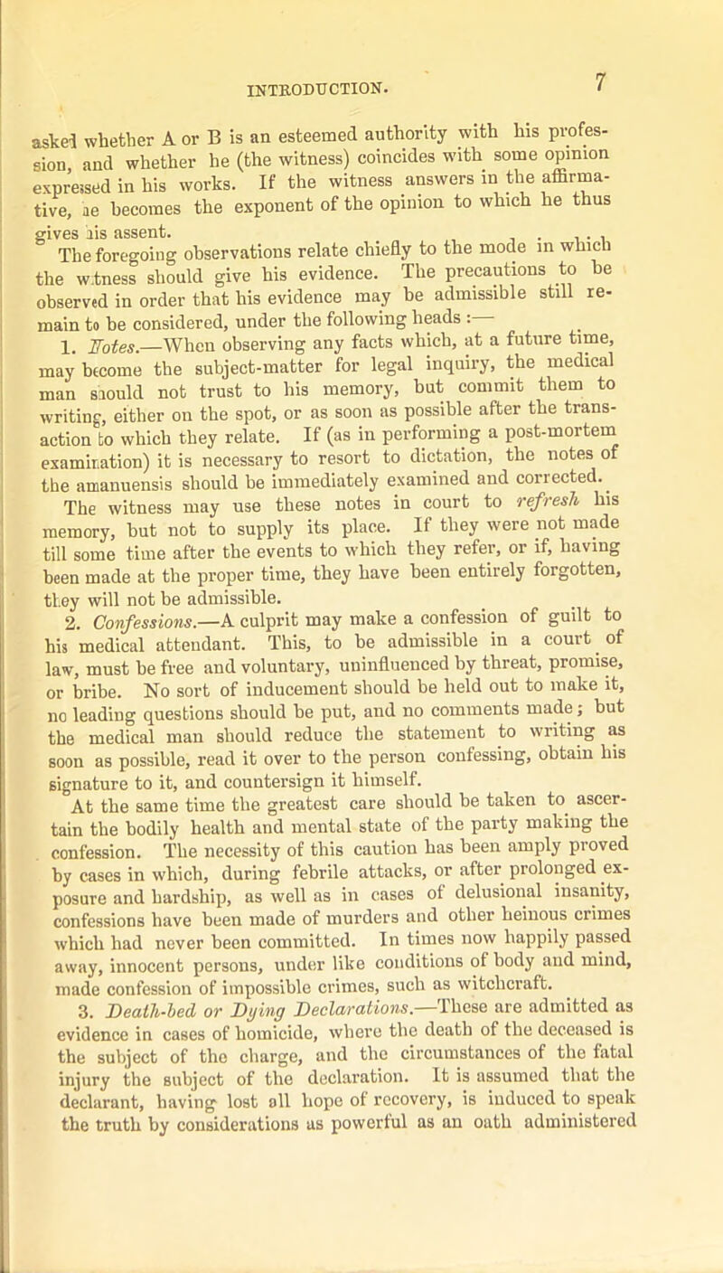 askel whether A or B is an esteemed authority with his profes- sion, and whether he (the witness) coincides with some opinion expressed in his works. If the witness answers in the affirma- tive, ae becomes the exponent of the opinion to which he thus gives ais assent. . , The foregoing observations relate chiefly to the mode in which the w.tness should give his evidence. The precautions to he observed in order that his evidence may be admissible still re- main to be considered, under the following heads 1. Fotes.—When observing any facts which, at a future time, may become the subject-matter for legal inquiry, the medical man saould not trust to his memory, but commit them to writing, either on the spot, or as soon as possible after the trans- action to which they relate. If (as in performing a post-mortein examitation) it is necessary to resort to dictation, the notes of the amanuensis should be immediately examined and corrected.^ The witness may use these notes in court to refresh his memory, but not to supply its place. If they were not made till some time after the events to which they refer, or if, having been made at the proper time, they have been entirely forgotten, they will not be admissible. 2. Confessions.—A culprit may make a confession of guilt to his medical attendant. This, to be admissible in a court ^ of law, must be free and voluntary, uninfluenced by threat, promise, or bribe. No sort of inducement should be held out to make it, no leading questions should be put, and no comments made; but the medical man should reduce the statement to writing as soon as possible, read it over to the person confessing, obtain his signature to it, and countersign it himself. At the same time the greatest care should be taken to ascer- tain the bodily health and mental state of the party making the confession. The necessity of this caution has been amply proved by cases in which, during febrile attacks, or after prolonged ex- posure and hardship, as well as in cases of delusional insanity, confessions have been made of murders and other heinous crimes which had never been committed. In times now happily passed away, innocent persons, under like conditions of body and mind, made confession of impossible crimes, such as witchcraft. 3. Death-led or Dying Declarations.—These are admitted as evidence in cases of homicide, where the death of the deceased is the subject of the charge, and the circumstances of the fatal injury the subject of the declaration. It is assumed that the declarant, having lost ell hope of recovery, is induced to speak the truth by considerations us powerful as an oath administered